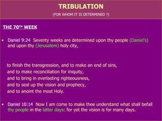 TRIBULATION (FOR WHOM IT IS DETERMINED ?) THE 70 TH  WEEK Daniel 9:24   Seventy weeks are determined upon thy people  (Daniel’s)   and upon thy  (Jerusalem)  holy city,  to finish the transgression, and to make an end of sins,  (Is.4: 4; 43:25) and to make reconciliation for iniquity,  (Is.40: 2; 59: 20-21) and to bring in everlasting righteousness,  (Is.10:21-22; Is.45: 25) and to seal up the vision and prophecy,  (Is.2: 3; Is.43:10) and to anoint the most Holy.  (Is.56:7; 60: 14) Daniel 10:14   Now I am come to make thee understand what shall befall  thy people  in the  latter days : for yet the vision is for many days. 