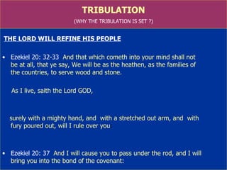 TRIBULATION (WHY THE TRIBULATION IS SET ?) THE LORD WILL REFINE HIS PEOPLE Ezekiel 20: 32-33   And that which cometh into your mind shall not  be at all, that ye say, We will be as the heathen, as the families of  the countries, to serve wood and stone.  As I live, saith the Lord GOD,  surely with a mighty hand, and  with a stretched out arm, and  with  fury poured out, will I rule over you : Ezekiel 20: 37   And I will cause you to pass under the rod, and I will  bring you into the bond of the covenant: 