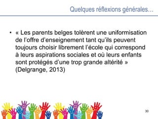Quelques réflexions générales…
• « Les parents belges tolèrent une uniformisation
de l’offre d’enseignement tant qu’ils peuvent
toujours choisir librement l’école qui correspond
à leurs aspirations sociales et où leurs enfants
sont protégés d’une trop grande altérité »
(Delgrange, 2013)
30
 