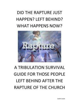 DID THE RAPTURE JUST
HAPPEN? LEFT BEHIND?
WHAT HAPPENS NOW?
A TRIBULATION SURVIVAL
GUIDE FOR THOSE PEOPLE
LEFT BEHIND AFTER THE
RAPTURE OF THE CHURCH
Justin Lucas
 