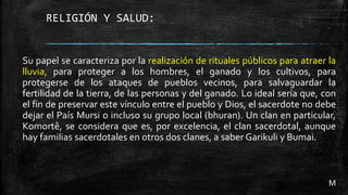 RELIGIÓN Y SALUD:
Su papel se caracteriza por la realización de rituales públicos para atraer la
lluvia, para proteger a los hombres, el ganado y los cultivos, para
protegerse de los ataques de pueblos vecinos, para salvaguardar la
fertilidad de la tierra, de las personas y del ganado. Lo ideal sería que, con
el fin de preservar este vínculo entre el pueblo y Dios, el sacerdote no debe
dejar el País Mursi o incluso su grupo local (bhuran). Un clan en particular,
Komortê, se considera que es, por excelencia, el clan sacerdotal, aunque
hay familias sacerdotales en otros dos clanes, a saber Garikuli y Bumai.
M
 
