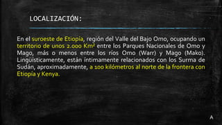 LOCALIZACIÓN:
En el suroeste de Etiopía, región del Valle del Bajo Omo, ocupando un
territorio de unos 2.000 Km² entre los Parques Nacionales de Omo y
Mago, más o menos entre los ríos Omo (Warr) y Mago (Mako).
Lingüísticamente, están íntimamente relacionados con los Surma de
Sudán, aproximadamente, a 100 kilómetros al norte de la frontera con
Etiopía y Kenya.
A
 