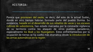 HISTORIA:
Parece que provienen del oeste, es decir, del este de la actual Sudán,
donde en otro tiempo habrían formado parte del pueblo Durma. Su
existencia, basada en el desarrollo de sus rebaños de vacas y sus escasos
cultivos de subsistencia, han estado marcados por la constante vigilancia
de su territorio contra los ataques de otros pueblos ganaderos,
especialmente los Bodi y los Nyangatom. Estos enfrentamientos por la
ocupación de tierras se ha vuelto más dramática desde la introducción de
las armas automáticas en la región.
M
 