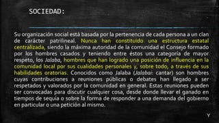 SOCIEDAD:
Su organización social está basada por la pertenencia de cada persona a un clan
de carácter patrilineal. Nunca han constituido una estructura estatal
centralizada, siendo la máxima autoridad de la comunidad el Consejo formado
por los hombres casados y teniendo entre éstos una categoría de mayor
respeto, los Jalaba, hombres que han logrado una posición de influencia en la
comunidad local por sus cualidades personales y, sobre todo, a través de sus
habilidades oratorias. Conocidos como Jalaba (Jalabai: cantar) son hombres
cuyas contribuciones a reuniones públicas o debates han llegado a ser
respetados y valorados por la comunidad en general. Estas reuniones pueden
ser convocadas para discutir cualquier cosa, desde donde llevar el ganado en
tiempos de sequía o sobre la forma de responder a una demanda del gobierno
en particular o una petición al mismo.
Y
 