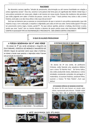 TRIBUNA DO QUILOMBO 3
3 3
RACISMO
No dicionário racismo significa “atitude de preconceito, discriminação ou até mesmo hostilidade em relação a
certos segmentos sociais”. Para nós, racismo é uma palavra tão forte para um significado tão infantil. Ainda hoje, é
uma prática constante em nosso país, cidade e até mesmo em nossa escola. Pessoas tão medíocres não percebem
que estão julgando sem saber a história da pessoa...como diz a frase: “ Você conhece meu nome e não a minha
história, você sabe a cor dos meus olhos e não o que eles já viram!”
Será que vai demorar para as pessoas se conscientizarem de que o racismo é uma prática equivocada e que não
importa a raça, e sim a educação, o respeito e a dignidade, pois cada um tem seu valor. Somos todos iguais!!! Pra que
ter preconceito contra negro, mulato, pardo??? Pra que colocar apelido, praticar o bullyng, discriminar o outro,
sendo que esse “outro” tem os mesmo direitos e deveres de quem pratica esses atos horrorosos. NÓS SOMOS
CONTRA A QUALQUER TIPO DE DISCRIMINAÇÃO E PRECONCEITO...NÓS SOMOS CONTRA O RACISMO!!!
O QUE OS ALUNOS PRODUZIRAM
A POESIA DESENHADA DO 4º ANO VERDE
Os alunos do 4º ano verde estudaram a biografia de
EVA FURNARI, VINÍCIUS DE MORAES E MAURÍCIO DE
SOUZA. Depois de aprender sobre suas vidas e histórias,
os alunos criaram suas poesias e inspirados nelas fizeram
uma produção de desenhos.
O PATINHO FEIO DO 3º ANO VERDE
Os alunos do 3º ano verde, da professora
Cristiane, estão fazendo uma sequência didática
com o tema “O Patinho Feio”. De forma lúdica,
eles estão produzindo textos, dobraduras e várias
atividades envolvendo conteúdos de português e
matemática. Já ouviram histórias, assistiram filme,
ouviram a música “O Pato Pateta”....hum que
delícia!
ESTUDANDO CIÊNCIAS DE MANEIRA DIVERTIDA
Os alunos do 6ºs anos fizeram um estudo sobre
células, representado pelo abacate. Estudar assim
fica mais fácil, não é professora Silvânia??!!
A ARTE MASCARADA DOS 8ºS ANOS
E VIVA O CIRCO COM O 1º ANO VERDE – TIA LUZENILDA
 