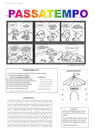 TRIBUNA DO QUILOMBO 4
ANA CAROLINA – 8º ANO VERDE
O QUE É O QUE É ???
A turma do 5º ano brincou de advinha durante a aula de português.
Será que vocês conseguem advinhar??
QUAL É A PALAVRA QUE DÁ NOME.... SUBSTANTIVO
 AO QUE NASCE GRANDE E MORRE PEQUENO? _____________________
 AO QUE QUANTO MAIS SECA MAIS MOLHADO FICA? _____________________
 AO QUE TEM CABEÇA, MAS NÃO PENSA? _____________________
 AO QUE ENTRA NA ÁGUA E NÃO SE MOLHA? _____________________
 À PARTE DO CORPO QUE MAIS COÇA? _____________________
 AO QUE TEM BOCA, MAS NÃO FALA? _______________
RESPOSTA: LÁPIS/ TOALHA/ALHO/ SOMBRA/ UNHA/FOGÃO.
Expediente
Diretora: Roseli Aparecida Dias da Silva
Vice-diretora: Danielle Mª Vieira Alves
Raposo
Execução e diagramação: Todos os alunos
participantes do projeto “Jornal Escolar"
Impressão: E. M. Quilombo dos Palmares
Tiragem: 520 exemplares
A V J K E F D I F E R E N Ç A
C I D A D A N I A U Z W E O T
X I N G A M E N T O P D G G I
G C U L T U R A X Q T N R S T
X O P R E C O N C E I T O R U
K I P C X O H J O A L C I P D
W T Y U P R E S P E I T O H E
CRUZADINHA
 