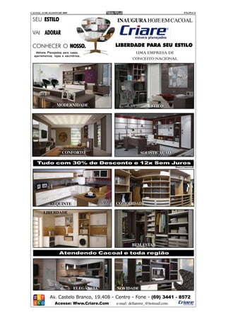 CACOAL, 21 DE AGOSTO DE 2009                                                         PÁGINA 11


 SEU ESTILO                                INAUGURA HOJE EM CACOAL

 VAI ADORAR

 CONHECER O NOSSO.
            NOSSO.                         LIBERDADE PARA SEU ESTILO
   Móveis Planejados para casas,                  UMA EMPRESA DE
  apartamentos, lojas e escritórios.
                                                 CONCEITO NACIONAL




                   MODERNIDADE                                ESTILO




                       CONFORTO                          SOFISTICAÇÃO

    Tudo com 30% de Desconto e 12x Sem Juros
                                                                             Banco Criarecredi




              REQUINTE                     COMODIDADE

         LIBERDADE




                                                    BEM ESTAR
                     Atendendo Cacoal e toda região




                               ELEGÂNCIA   NOVIDADE

              Av. Castelo Branco, 19.408 - Centro - Fone - (69) 3441 - 8572
                  Acesse: Www.Criare.Com   e-mail: dellatorre_@hotmail.com
 