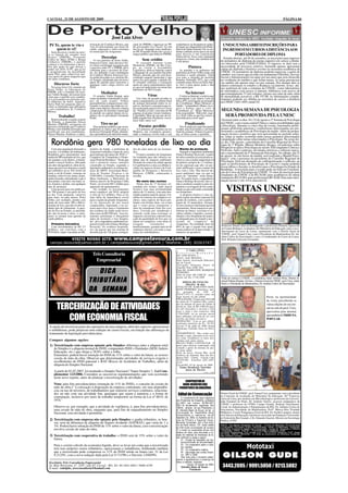 CACOAL, 21 DE AGOSTO DE 2009                                                                                                                                                                                                       PÁGINA 04




                                                           José Luiz Alves
 Pê Te, quem te viu e                  nistração de Confúcio Moura, que
                                       vem revolucionando nas áreas de
                                                                               cipal do PMDB e ingressar no PP,
                                                                               do governador Ivo Cassol, foi um
                                                                                                                       exuberância vai desaparecer ceden-
                                                                                                                       do lugar aos alagamentos da Hidre-
                                                                                                                                                                     UNESC/UNISAABREM INSCRIÇÕES PARA
     quem te vê!                       saúde, educação e infra-estrutura       tiro no pé. Segundo estes analistas,    létrica de Santo Antonio.Ver os car-          INGRESSO EM CURSOS A DISTÂNCIAAOS
   Sem discurso e tendo na estei-      no município de Ariquemes.              no PP, Fernando Prado não vai ter o     dumes subindo nesta época do ano
ra as figuras do senador José                                                  espaço político que tinha no PMDB.      para desova é um espetáculo                        PORTADORES DE DIPLOMA
Sarney (PMDB), Fernando                           Desculpe                                                             indescritível. Essa coisa chamada
                                                                                                                                                                     Estarão abertas, até 04 de setembro, as inscrições para ingresso
Collor de Melo (PTB) e Renan               O vice-prefeito de Porto Velho,             Sem crédito                     progresso, é bom, mas também tem
                                                                                                                       o seu preço.                                de portadores de diploma de ensino superior em cursos a distân-
Calheiros (PMDB), o partido            Emerson Castro, num discurso for-           O vereador Antonio Leme
começa a ver fantasmas e desco-                                                                                                                                    cia oferecedos pela UNESC/UNISA. O ingresso se dará sem a
                                       te e bem coordenado assegurou que       Montalvão (PSDB), de Rio Cres-
brir que pode ter que deixar o         a parceria entre PT e PMDB, deve        po, ao visitar a Assembléia                         Pintura                         necessidade de processo seletivo, bastando apenas apresentar
                                                                                                                                                                   cópias do diploma e histórico escolar na secretaria acadêmica da
poder em 2010. O PT, que já foi        continuar para o governo do Esta-       Legislativa, abriu as baterias contra       As paredes e os gabinetes da
o pragmatismo da moralidade            do. Ao defender a pré-candidatura       o deputado de seu partido Euclides      prefeitura de Porto Velho estão em          UNESC. Os portadores de diploma poderão ingressar, a partir de
neste País, para sobreviver pre-       de Confúcio Moura, Emerson Cas-         Maciel, dizendo que ele está desa-      reformas e sendo pintados. Tudo             outubro, nos cursos que já estão em andamento (História, Serviço
cisa agora do apoio daqueles que       tro pediu desculpa a ex-prefeita Su-    creditado naquele município e que       isso para a chegada do prefeito             Social e Administração) ou optar por um outro que será oferecido
ele tanto combateu.                    eli Aragão, afirmando que ela terá o    nunca fez para ajudar o partido ali.    Roberto Sobrinho (PT), que está             no vestibular de outubro e que forme turma. As aulas presenciais
                                       apoio do partido para concorrer a       O vereador solicitou e conseguiu        curtindo umas férias na Terra San-          via satélite são apenas uma vez por semana. Nos demais dias os
     Discurso forte                    qualquer outro cargo eletivo em         apoio de outros parlamentares para      ta. Isso é para quem pode e não             alunos continuam os estudos a distância via Internet. Esses alu-
   Na sexta-feira (14), reunido em     2010.                                   as suas reivindicações em nome dos      para quem quer.                             nos usufruem de toda a estrutura da UNESC, como laboratórios
Porto Velho, as lideranças do                                                  habitantes de Rio Crespo.
                                                                                                                                                                   de informática com acesso à internet, biblioteca com acervo de
PMDB, sob o comando do sena-                     Mediador                                                                       Na Internet                        aproximadamente 37 mil volumes, tutores nas salas de aula, além
dor Valdir Raupp, deixaram bem
claro que o partido terá candida-         O senador Valdir Raupp, agiu                       Vírus                         Correu na Internet, a noticia que       de mensalidade acessível, a R$ 197,00. As informações comple-
to à governador no próximo ano.        como mediador controlando os tem-           Um vírus do pesado invadiu os       o presidente Luiz Inácio Lula da            mentares poderão ser obtidas na secretaria de cursos a distância
O auditório do hotel, Aquários         pos de cada orador. Velhos              meus computadores no último final       Silva (PT), teria ligado ao treinador       na UNESC (3441-4503, ramal 25).
Selva Park foi pequeno para re-        peemedebistas compareceram valo-        de semana destruindo todos os ar-       do Corinthians, Mano Menezes e
ceber os militantes que defendem       rizando o encontro que tinha na ver-    quivos. Inclusive a pesquisa que es-    falado: "companheiro Mano, eu se-
                                       dade como objetivo discutir a futura    tou realizando para escrever o livro    guro o Sarney aqui e você o
a pré-candidatura de Confúcio
Moura.                                 composição do diretório municipal       de: "Getúlio a Lula" com mais de 90     Corinthians aí". Mano Menezes,               SEGUNDA SEMANA DE PSICOLOGIA
                                       do partido na capital depois da re-     páginas já prontas foram totalmen-      teria respondido: "Báh tchê, segu-
         Trabalho!                     núncia do ex-presidente Fernando
                                       Prado.
                                                                               te perdidas. Mais de um ano de tra-
                                                                               balho jogado fora. Paciência, vou re-
                                                                                                                       ra o Xirú velho aí que Eu coloco a
                                                                                                                       gurizada para correr aqui".
                                                                                                                                                                      SERÁ PROMOVIDA PELA UNESC
   Representando a região central                                              fazer tudo outra vez!                                                                Ocorrerá entre os dias 18 e 22 de agosto a 2ª Semana de Psicologia
do Estado, o deputado Edson
Martins (PMDB), assegurou em                     Tiro no pé                                                                    Finalizando                         da UNESC, com o tema central Clínica e outras possibilidades para
discurso inflamado que Confúcio           Para analistas políticos que acom-        Paraíso perdido                        Vou ficando por aqui desejando          a Psicologia. Durante os cinco dias de evento, renomados profis-
Moura, tem trabalho prestado que       panharam os lances que levaram o           A Cachoeira do Teotônio no rio       a todos uma boa leitura e um bom            sionais proferirão palestras e conferências direcionadas aos pro-
justificam sua pré-candidatura.        professor Fernando Prado, abando-       Madeira, um verdadeiro paraíso,         final de semana. Voltarei na próxi-         fissionais e acadêmicos de Psicologia da região. Além da progra-
Edson Martins lembrou a admi-          nar a presidência do diretório muni-    onde a natureza revela toda a sua       ma, se Deus assim, o permitir.              mação técnico-científica que será apresentada no período notur-
                                                                                                                                                                   no, todas as tardes ocorrerão mini-cursos gratuitos direcionados
                                                                                                                                                                   à população sobre temas relacionados à Psicologia. Na sexta-fei-
   Rondônia gera 980 toneladas de lixo ao dia                                                                                                                      ra, dia 21de agosto, a presidenta do Conselho Regional de Psico-
                                                                                                                                                                   logia da 1ª Região, Mariza Monteiro Borges, irá palestrar sobre
                                                                                                                                                                   Perspectivas para a Psicologia no século XXI enquanto Ciência e
    Com uma população beirando a       nistério da Saúde, a prefeitura de      dos de calor antes de ser incinera-         Manta de proteção                       Profissão. Após a palestra, atividades artísticas e culturais marca-
casa dos 1,6 milhões de habitantes,    Ariquemes trabalha a toque de caixa     dos.                                        Segundo o engenheiro ambiental          rão o encerramento da 2ª Semana de Psicologia. No sábado, dia 22
Rondônia gera diariamente uma          para entregar até março de 2010, o "       O aterro sanitário de Ariquemes      Glauco Rodrigo Kozerski, à parte            de agosto, às oito horas da manhã, será realizada a Manhã Psico-
média de 980 toneladas de lixo, que    Complexo de Tratamento e Dispo-         foi estudado para não oferecer ne-      de infra-estrutura já está pronta in-
são jogados a céu aberto, contami-     sição Final de Resíduos." Neste que     nhum tipo de impacto ambiental.         clusive com a manta impermeável             lógica" com a presença da presidenta do Conselho Regional de
nando o lençol freático, liberando     será o primeiro aterro sanitário        Distante do centro da cidade apenas     de plástico próprio de 1,5 milíme-          Psicologia. Será um momento de confraternização e reflexão, no
um odor desagradável, além da fu-      construído no Estado, seguindo a        6,5 quilômetros a área escolhida re-    tro de espessura que não vai per-           qual os profissionais de Psicologia de Cacoal e região poderão
maça que provoca doenças e expeli      legislação ambiental e as normas téc-   cebeu um parecer técnico da Com-        mitir infiltração e nem contato do          trocar idéias e discutir os desafios para a Psicologia no Estado de
gás carbônico no ar. Nos lixões de     nicas da ABNT, Associação Brasi-        panhia de Pesquisas e Recursos          lixo com o solo. Não haverá im-             Rondônia. A inscrição para o evento pode ser feita na Coordena-
norte a sul do Estado, centenas de     leira de Normas Técnicas e do           Minerais -CPRM-, embasando a            pacto ambiental, uma vez que os             ção do Curso de Psicologia da UNESC. O valor da inscrição para
famílias sobrevivem numa dispu-        CONAMA, Conselho Nacional de            escolha.                                gases do "churume" serão drena-             estudantes da UNESC é de R$ 20,00, para acadêmicos de outras
tando ferrenha, defendendo o que é     Meio-Ambiente, o Ministério da                                                  dos. Na região norte, o engenheiro          instituições R$ 25,00 e para profissionais R$ 30,00. Para mais infor-
descartado, com cães vira-latas, ra-   Defesa através do Programa Calha           No meio das rochas                   Glauco Rodrigo Kozerski, não co-            mação acesse o site www.unescnet.br.
tos, baratas e urubus, sem qualquer    Norte, vai investir R$ 1 milhão para       Numa área de 17 hectares cir-        nhece nenhum complexo para tra-
tipo de proteção.
    Uma pessoa gera em média en-
tre 700 gramas e um quilo de lixo
ao dia. Com pequenas variáveis
                                       aquisição de equipamentos.
                                           Na verdade, os investimentos
                                       neste complexo, até 2010, atingirá
                                       a cifra de 4,5 milhões. Para se ter
                                                                               cundada por rochas, onde lençol
                                                                               freático tem uma profundidade
                                                                               abaixo de 13 metros, com uma den-
                                                                               sidade populacional de apenas 4 fa-
                                                                                                                       tamento e reciclagem de lixo seme-
                                                                                                                       lhante ao que está sendo construído
                                                                                                                       em Ariquemes.
                                                                                                                           A proposta técnica é criar na-
                                                                                                                                                                        VISITAS UNESC
para mais, ou para menos, Porto        uma idéia da importância social         mílias no entorno do complexo ro-       quela região um plano regional de
Velho, por exemplo, produz sem         para a região da grande Ariquemes,      choso, uma espécie de bacia pro-        gestão de resíduos, com a partici-
medo de errar entre 380 a 400 to-      só na aquisição de um trator            funda com bordas altas, vai evitar      pação de 14 municípios, forman-
neladas de lixo, que não recebe ne-    compactador, importado, e no sis-       que o vento possa transportar o         do um consórcio intermunicipal de
nhum tipo de tratamento. A ques-       tema auto-clave para o tratamento       odor do tratamento final dos resí-      saneamento. Desta maneira as pre-
tão do lixo no Estado, se autorida-    dos resíduos de saúde serão inves-      duos. Cercada por alambrado e           feituras no futuro reciclam os re-
des não levarem a sério, a curto-      tidos mais de R$ 500 mil, "esse tra-    cinturão verde para restringir os       síduos sólidos e líquidos, encami-
prazo se tornará uma questão de        tamento preliminar é obrigatório        impactos, haverá um controle avan-      nhando o lixo hospitalar de manei-
saúde pública.                         antes de incinerar o lixo hospita-      çado da quantidade de lixo que vai      ra adequada para ser tratado e inci-
                                       lar", diz o engenheiro ambiental res-   entrar no complexo, com áreas de        nerado no "complexo" de
  Primeira Iniciativa                  ponsável pela obra Glauco Rodrigo       triagem,        tratamento        e     Ariquemes. Na realidade mais de
  Com investimentos de R$ 3,5          Kozerski. Os resíduos hospitala-        beneficiamento, gerando mais de 40      80% do que é jogado fora atual-              Professor Doutor Durval Romagnollo e professora Doutora Aparecida
milhões, em convênio com a             res vão passar por um sistema de        empregos diretos com toda a segu-       mente poderá ser reaproveitado. A            do Carmo Refrigeri, avaliadores do Ministério da Educação, para o reco-
FUNASA, órgão vinculado ao Mi-         desinfecção de 120 graus centígra-      rança aos trabalhadores.                natureza vai agradecer.                      nhecimento do curso de Letras, juntamente com o Diretor Geral da
                                                                                                                                                                    UNESC, prof. Ismael Cury, com o Presidente da Mantenedora Dr. An-
                                                                                                                                                                    tônio Carlos do Nascimento e com o Coordenador do Curso de Letras,
            VISITE NOSSO SITE: www.campoelavoura.com.br                                                                                                             Prof. Rômulo Giácome Fernandes.
  campo.lavoura@yahoo.com.br / campoelavoura@gmail.com / Telefone: (69) 30263747

                                                                                                                                1ª VARA CÍVEL
                                         Três Consultoria                                                              P r o c e s s o / M a n d a d o :
                                                                                                                       007.2009.003601-1
                                                                                                                       Classe: Ação Monitória
                                           Empresarial                                                                 Parte Autora: Associação Educacio-
                                                                                                                       nal de Cacoal
                                                                                                                       Advogado: Diógenes Nunes de
                                                                                                                       Almeida Neto OAB 3831

                                          Dica                                                                         Parte Ré: KARLYSON MARQUES
                                                                                                                       PINHEIRO
                                                                                                                       Valor da Ação: R$ 4.898,28 - atual-
                                                                                                                       mente até dia 17.04.2009.                   Visita de cortesia à UNESC, o contabilista Adair Antônio Perin, Diretor do
                                       Tributária                                                                            EDITAL DE CITAÇÃO
                                                                                                                                PRAZO: 30 dias
                                                                                                                                                                   Jornal Tribuna Popular. Na foto, o Diretor Geral da UNESC, prof. Cury, Adair
                                                                                                                                                                   Perin e o Presidente da Mantenedora, Dr. Antônio Carlos do Nascimento.
                                                                                                                       CITAÇÃO DE: KARLYSON MAR-
                                       da Semana                                                                       QUES PINHEIRO, brasileiro, mai-
                                                                                                                       or,    portador     do    CPF
                                                                                                                       638.877.972-72, estando todos em
                                                                                                                                                         nº
                                                                                                                       lugar incerto ou não sabido.                                                               Perin, na oportunidade
                                                                                                                       FINALIDADE: Citação para PAGAR
                                                                                                                       no prazo de 15 (quinze) dias, conta-                                                       da visita, percebendo as

        TERCEIRIZAÇÃO DE ATIVIDADES                                                                                    dos da dilação do prazo do Edital a
                                                                                                                       dívida no valor de R$ 4.898,28 (qua-
                                                                                                                       tro mil oitocentos e noventa e oito
                                                                                                                       reais e vinte e oito centavos). Em
                                                                                                                                                                                                                  várias edições do seu Jor-
                                                                                                                                                                                                                  nal na sala do prof. Cury,
                                                                                                                                                                                                                  aproveitou para mostrar

           COM ECONOMIA FISCAL
                                                                                                                       17/04/2009, ou no mesmo prazo
                                                                                                                       opor embargos sob pena de ser con-                                                         que também lê TRIBUNA
                                                                                                                       vertido em título executivo.                                                               POPULAR.
                                                                                                                       DESPACHO: "Cite-se por edital,
                                                                                                                       conforme petitório de fls. 39 P.I.
 A opção de terceirizar parte das operações de uma empresa, além dos aspectos operacionais                             Cacoal 15 de julho de 2009. Euma
                                                                                                                       Mendonça Tourinho Juíza de Direi-
 e trabalhistas, pode propiciar uma redução de custos fiscais, em função das diferenças de                             to".
 tratamento da legislação previdenciária.                                                                              ADVERTÊNCIA: Não sendo con-
                                                                                                                       testada a ação, presumir-se-ão acei-
                                                                                                                       tos como verdadeiros os fatos arti-
 Compare algumas opções:                                                                                               culados pela parte autora.
                                                                                                                       PRAZO PARA CONTESTAR: O
 1) Terceirização com empresa optante pelo Simples: diferença entre a alíquota total                                   prazo para oferecer contestação será
     do Simples e a alíquota normal do INSS, computando INSS + Entidades (SESI, Salário                                contado a partir do término de pra-
                                                                                                                       zo deste edital.
     Educação, etc.) que chega a 28,8% sobre a folha.                                                                  Sede do Juízo: Fórum Min. José
     Entretanto, poderá haver retenção do INSS de 11% sobre o valor da fatura, se ocorrer                              Américo de Almeida, Rua dos Pio-
     cessão de mão-de-obra. Observar que determinadas atividades de serviços exigem o                                  neiros,2425 - Centro - Cacoal, Cep:
                                                                                                                       78.976-902 - Fone/Fax: (69) 3441-
     recolhimento do INSS patronal + RAT (Riscos de Acidentes de Trabalho), além da                                    4145.
     alíquota do Simples Nacional.                                                                                     Cacoal-RO, 03 de agosto de 2009.
                                                                                                                           Euma Mendonça Tourinho
                                                                                                                                Juíza de Direito
     A partir de 01.07.2007, foi instituído o Simples Nacional ("Super Simples") - Lei Com-                                                        (1503 e 1504)
     plementar 123/2006. Considere as sucessivas regulamentações que vem ocorrendo
     neste novo regime, antes de planejar a terceirização de atividades.
                                                                                                                              COOPERATIVA DE
     Nota: para fins previdenciários (retenção de 11% do INSS), o conceito de cessão de                                     AGRO-NEGÓCIOS DOS
     mão de obra é "a colocação à disposição da empresa contratante, em suas dependên-                                    PRODUTORES DA AMAZÔNIA
     cias ou nas de terceiros, de trabalhadores que realizem serviços contínuos, relaciona-
     dos ou não com sua atividade fim, quaisquer que sejam a natureza e a forma de                                                                                 Diretor Geral da UNESC, prof. Ismael Cury, juntamente com a presidenta
                                                                                                                         Edital de Convocação                      da Comissão de Avaliação do Ministério da Educação, Drª Francisca
     contratação, inclusive por meio de trabalho temporário na forma da Lei nº 6019, de                                      A Cooperativa de Agro-negócios        Lúcia de Lima, pós-doutora em Microbiologia e professora da Universi-
     1974."                                                                                                            dos Produtores da Amazônia, portadora       dade Estadual do Piauí, Dr. Antônio Ozório, assessor pedagógico da
                                                                                                                       do CNPJ. sob número 06.864.667/
                                                                                                                       0001-19, devidamente registrada Sob         UNESC e professor da UFMS, Campo Grande, Rodrigo Nascimento,
     Observe-se, por exemplo, que a atividade de vigilância, é, para fins previdenciários,                             189/04, através de seu Presidente o         Coord. de Administração e Planejamento da IES, Dr. Antônio Carlos do
     uma cessão de mão de obra, enquanto que, para fins de enquadramento no Simples                                    Sr. Edivaldo Basto de Souza, se faz a       Nascimento, Presidente da Mantenedora, Profª. Márcia Rita Trindade
     Nacional, esta atividade é permitida.                                                                             Convocação da Assembléia Geral              Malheiros, Coord. Pedagógica Geral da IES, Dr. Ernâni Lampert, doutor
                                                                                                                       Extraordinária, a realizar-se dia 06        em Ciências da Educação e professor associado da Fundação Universida-
                                                                                                                       Setembro de 2009, no Auditório da Es-       de Federal do Rio Grande, e Dr. Eduardo Guerini, Mestre em Sociologia
 2) Terceirização com empresa não optante pelo Simples: o ganho tributário, se hou-                                    cola de Primeiro e Segundo Graus,           Política, UFSC.
     ver, será da diferença da alíquota do Seguro-Acidente (SAT/RAT), que varia de 1 a                                 Bernardo Guimarães, sito a Rua Anto-
     3%. Poderá haver retenção do INSS de 11% sobre o valor da fatura, caso a terceirização                            nio de Paulo Nunes, 737, nesta cidade
                                                                                                                       às 9:00 horas convocações de numero
                                                                                                                                                                   UNESC- Faculdades Integradas de Cacoal - Cursos de Mestrado, Pós-Graduação
                                                                                                                                                                   e Graduação: Psicologia, Direito, Administração, Letras, Contabilidade, Pedagogia,
     envolva cessão de mão-de-obra.                                                                                    31 a todos os cooperados ativos com
                                                                                                                                                                   Informática, Economia e Gestão em Comunicação. Cursos de Educação à Distancia
                                                                                                                                                                   - Graduação: UNISA DIGITAL – Pós-Graduação à Distância: ESAB
                                                                                                                       direitos de votos, para discussão e vo-     Jornalista Responsável: Prof. Ismael Cury – 764 DTR/RO Redatora: Profª. Helem
                                                                                                                                                                   dos Anjos. UNESC 1985/2009 – 24 Anos de pioneirismo na Amazônia Ocidental,
 3) Terceirização com cooperativa de trabalho: o INSS será de 15% sobre o valor da                                     tação de matérias de interesses de to-
                                                                                                                       dos conforme a pauta a seguir:
                                                                                                                                                                   pela iniciativa privada.
     fatura.                                                                                                                 01 - Projeto de Seqüestro de Car-
                                                                                                                             bono/Conclusão de documentação;
     Para o correto cálculo da economia líquida, deve-se levar em conta que a terceirizada
     terá seus próprios custos tributários, operacionais e trabalhistas, lembrando também
                                                                                                                             02 - Os cooperados aptos a rece-
                                                                                                                             ber créditos;
                                                                                                                             03 - Os cooperados inaptos;
                                                                                                                                                                                              Mototaxi
     que a terceirizada pode compensar os 11% do INSS retido na fatura (art. 31 da Lei                                       04 - Aprovação das contas Exercí-
     8.212/91, com a nova redação dada pela Lei 9.711/98 e o Decreto 3.048/99).                                              cio 2007 e 2008.
                                                                                                                             Sem mais para o momento anteci-
                                                                                                                       pamos e agradecemos a presença de
                                                                                                                                                                     GILSON GUDE
 Escritório Três Consultoria Empresarial                                                                               todos e também visitantes.
 Av. Belo Horizonte, n°. 2297, sala 03, Cacoal - RO, Tel. 69-3441-0401 / 8466-4199
 E-mail: rodolpho_tresconsultoria@hotmail.com
                                                                                                                                   Cacoal, 04 Agosto de 2009.
                                                                                                                             Edivaldo Basto de Souza -               3443.2695 / 9991.5050 / 9213.5882
                                                                                                                                      Presidente
 