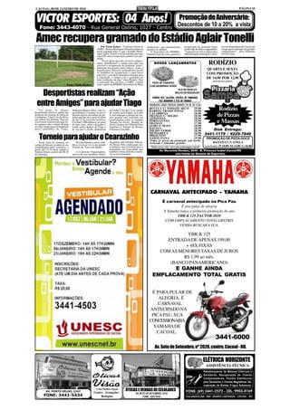 CACOAL, 08 DE JANEIRO DE 2010                                                                                                                                                                        PÁGINA 10


 VICTOR ESPORTES: 04 Anos!                                                                                                                  Promoção de Aniversário:
                                                                                                                                           Descontos de 10 a 20% a vista
    Fone: 3443-4070 - Rua General Osório, 1027 - Centro

 Amec recupera gramado do Estádio Aglair Tonelli                  Por Naoto Kaiser - O Diretor Geral da                                          recuperação do gramado forne-      cer aos desportistas de Cacoal um
                                                                                                               Ambiente), que prontamente
                                                              AMEC, Romeu Rodrigues Moreira anunciou           atendeu ao pedido.                cendo mão de obra e maquinários.   campo para realização de grandes
                                                              nesta segunda-feira, 4, que o Estádio Muni-         O Secretário da SEMMA,         “A parceria só vem a somar com a   campeonatos”, disse Eduardo
                                                              cipal Aglair Tonelli está interditado para que   Eduardo José de Lima, apoiará a   administração municipal e ofere-   José de Lima.
                                                              seja feito uma recuperação paliativa no gra-
                                                              mado.
                                                                  “Nessa época que não ocorrem campeo-
                                                              natos, interditamos o campo para que seja
                                                              possível a recuperação do gramado, princi-
                                                                                                                     NO V OS LANÇAMENT O S
                                                                                                                     NOV     LANÇAMENTO                                 RODÍZIO
                                                              palmente nos pontos mais críticos, como a
                                                              pequena área. Para isso, pretendemos iniciar                                                            QUARTA E SEXTA
                                                              os trabalhos de recuperação o mais breve                                                                COM PROMOÇÃO
                                                              possível, e, em abril esperamos entregar para
                                                              a população o campo com o gramado em
                                                              boas condições de jogo” disse Romeu. Para
                                                                                                                                                                      DE 14,90 POR 12,90
                                                                                                                                                                            (MAIS 10% DO GARÇON)
                                                              a realização dos serviços, a AMEC contará            PIZZA DE CAMARÃO
                                Foto: Naoto Kaiser            com o apoio da SEMMA (Secretária do Meio
                                                                                                                 COM ABOBRINHA VERDE


   Desportistas realizam “Ação
                                                                                                                                           FILÉ DE PEIXE AO
                                                                                                                                         MOLHO DE REQUEIJÃO
                                                                                                                    CONTRA FILÉ, ALCATRA, COSTELA DE TAMBAQUI,

 entre Amigos” para ajudar Tiago                                                                                          FILÉ MINGNON E FILÉ DE FRANGO
                                                                                                                 PROMOÇÃO: VINHO CREVELIN GARRAFA 700 ML R$ 13,50

    Um grupo de amigos
desportistas resolveu ajudar nas
                                     Stanislau Ribeiro Dias e sua es-     da Linha 9. No dia 14, no campo
                                                                                                                 RÚCULA C/ TOMATE SECO
                                                                                                                 BARESA TRADICIONAL
                                                                                                                                                          19,90
                                                                                                                                                          19,90                  Rodízio
                                                                                                                                                                                de Pizzas
                                     posa Helena. O sorteio vai ser re-   de societe da It Polpas, na Linha      CALABRESA                                18,90
despesas da cirurgia do atleta do    alizado através da milhar do pri-    9, será entregue o premio do sor-      FRANGO C/ MILHO                          18,90
Laranjeiras, Tiago Lins da Silva,    meiro prêmio da Loteria Federal      teio quando será realizado um          GENOVESA                                 18,90
que sofreu um acidente. Para tal.
resolveram realizar uma ação en-
tre amigos com o sorteio de uma
                                     do dia 13 de fevereiro próximo.
                                     Um total 1.000 números ao custo
                                     de dois reais, estão colocados à
                                                                          quadrangular entre as equipes
                                                                          Amigos do Zecão, Amigos do
                                                                          Perin, Amigos do Gilberto(Vitor
                                                                                                                 PORTUGUESA
                                                                                                                 FRANGO
                                                                                                                                                          19,90
                                                                                                                                                          17,90                 e Massas
novilha, doada para tal finalidade   venda pelos amigos de Tiago e        Esportes) e Amigos do Romeu            ALHO E ÓLEO                              18,90
pelos padrinhos de Tiago,            de seu pai, o Zecão, desportista     (Farmácia Yassuda).                    BAIANA                                   18,90
                                                                                                                 MILHO VERDE                              18,90         Disk Entrega:
                                                                                                                 MUSSARELA                                16,90     3441-1179 / 9229-7846
    Torneio para ajudar o Cearazinho
   Neste final de semana, no            Haverá churrasco, arroz, man-     Neguinho, Bel, Damião, Marcio,
                                                                                                                 PRESUNTO
                                                                                                                 NAPOLITANA
                                                                                                                 (Todas as pizzas da promoção sem
                                                                                                                                                          17,90
                                                                                                                                                          19,90
                                                                                                                                                          borda
                                                                                                                                                                       PROMOÇÃO DE PIZZA DOCE
                                                                                                                                                                            BANANA C/ CANELA
                                                                                                                 recheada e tamanho grande)
campo da Sucam, acontecerá um        dioca e som ao vivo e um grande      Zé, Rosa e Nilo, explica que a ar-
quadrangular entre veteranos, a      Torneio de Truco em duplas.          recadação será revertida para o          Visite nosso site: www.pizzariasampa.com.br       (sem borda) - P: 10,90 - M: 13,90 - G: 16,90
partir das 13:30 deste sábado e                                           tratamento do Cearazinho que                     Av. Marechal Rondon, 2646 - B. Princesa Isabel Cacoal/RO
Torneio Aberto a partir das 08:30        A Comissão Organizadora,         também sofreu acidente e encon-
de domingo.                          através de seus membros Pedro,       tra-se em tratamento.                                          (em frente ao Ginásio de Esportes)




                                                                                                                  CARNAVAL ANTECIPADO - YAMAHA
                                                                                                                             É carnaval antecipado na Pica Pau
                                                                                                                                       É pra pular de alegria
                                                                                                                             A Yamaha lança a primeira promoção do ano
                                                                                                                                    YBR-K 125 FACTOR 2010
                                                                                                                              COM EMPLACAMENTO TOTAL GRÁTRIS
                                                                                                                                     VENHA BUSCAR A SUA.

                                                                                                                                      YBR-K 125
                                                                                                                             ENTRADA DE APENAS 199,00
                                                                                                                                     + 48X FIXAS
                                                                                                                           COM AS MENORES TAXAS DE JUROS
                                                                                                                                    R$ 1,99 ao mês.
                                                                                                                              (BANCO PANAMERICANO)
                                                                                                                          E GANHE AINDA
                                                                                                                    EMPLACAMENTO TOTAL GRATIS


                                                                                                                  É PARA PULAR DE
                                                                                                                     ALEGRIA, É
                                                                                                                     CARNAVAL
                                                                                                                 ANTECIPADO NA
                                                                                                                  PICA PAU, SUA
                                                                                                                 CONCESSIONARIA
                                                                                                                   YAMAHA DE
                                                                                                                    CACOAL.
                                                                                                                                                                              3441-6000
                                                                                                                      Av. Sete de Setembro, nº 2020, centro, Cacoal - RO.

                                                                                                                                                                    ELÉTRICA HORIZONTE
                                                                                                                                                                     ASSISTÊNCIA TÉCNICA
                                                                                                                                                                    Rebobinamento de Motores Elétricos e
                                                                                                                                                                    Geradores. Recuperação de Chaves
                                                                                                                                                                    Compensadoras, Painéis Eletrônicos
                                                                                                                                                                    para Geradores e Chaves Magnéticas. Re-
                                                                                                                                                                    cuperação de Bomba D´água Submersa.
                                                            A Sua Melhor Opção            ÓTICAS E VENDAS DE CELULARES
          AV. PORTO VELHO, 2147                           Lentes - Armações -                       AV. SETE DE SETEMBRO, 2219
        FONE: 3441-5434                                        Relógios                                   FONE: 3443-5434
 