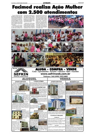 CACOAL, 12 DE MARÇO DE 2010                                                                                                                                                                                                    PÁGINA 09




 Facimed realiza Ação Mulher
   com 2.500 atendimentos
   Cerca de 2500 pessoas foram         do município com destino a Uni-           pilates para coluna vertebral, dre-
atendidas no projeto Ação Mu-          dade I da Facimed, divulgando a           nagem linfática, coleta do exame
lher 2010 promovido pela Facul-        importância de ações voltadas             preventivo, orientações sobre o
dade de Ciências Biomédicas de         para o público feminino. O even-          auto-exame da mama, orientações
Cacoal (Facimed). As ações fo-         to contou com a colaboração do            sobre a saúde da mulher, triagem
ram realizadas no dia 08 de mar-       Hemocentro de Cacoal, Conse-              hematológica e clínica, avaliação
ço em homenagem ao Dia Inter-          lho Municipal da Mulher, Secre-           da qualidade de vida, aproveita-
nacional da Mulher. O evento           taria Estadual de Saúde e várias          mento        dos      alimentos,
foi prestigiado pela primeira          empresas do município.                    compostagem doméstica, sepa-
dama do Estado, Ivone Cassol,                                                    ração do lixo, instruções de higi-
pela vice-prefeita de Cacoal, Ra-         Durante todo o dia 08, alunos          ene bucal e prevenção do cân-
quel Carvalho e várias outras          e professores dos cursos de fisi-         cer bucal, profilaxia bucal e pa-
autoridades.                           oterapia, enfermagem, odontolo-           lestras sobre vários temas. O
    O destaque da Ação Mulher          gia, educação física, psicologia,         "Ação Mulher" 2010 foi encerra-
2010 foi a caminhada de mulhe-         medicina, farmácia e bioquímica           do com uma mesa redonda onde
res, que saiu da Igreja Matriz,        e ciências biológicas realizaram          foi discutido o Papel da Mulher
passando pelas principais ruas         atendimentos como exame de                na Sociedade Atual.




                                                                               ALUGA - COMPRA - VENDE
                                                                    Casas - Apartamentos - Terrenos - Chácaras - Sítios - Fazendas
                                                                                                   www.sefrinweb.com.br
                                                                                                            Telefones: 3441-8998 / 9955-0809
                                  ALUGUEL                                                                                                                         VENDA
                                                                                                                                                                  VENDA
          APARTAMENTOS                                                   CONSULTÓRIO                                                APARTAMENTOS                                                    RESIDÊNCIAS
                                                             Consultório com 16m² de área privativa em Clinica com
     RESIDENCIAL FLÓRIDA - IMÓVEL NOVO                       diversas especialidades. Oferece uma “arquitetura mé-              CONDOMINIO EDIFICIO TUCUNARÉ
 Apartamentos com 03                                         dica” totalmente pensada e planejada. Cada detalhe da                               Apartamentos com
 dormitórios, 02 ba-                                         arquitetura foi pensado para que você tivesse uma única                             194m² Privativo, 03
 nheiros sendo 01 suí-                                       preocupação: atender melhor os seus pacientes e facili-
                                                             tar o seu dia-a-dia. Ligue-nos e agende uma visita.                                 Suítes, 02 Vagas de
 te, localizados no                                                                                                                              Garagem. Amplo terra-
 Centro da cidade. Pré-
 dio novo, acabamento                                               SALAS COMERCIAIS                                                             ço com churrasqueira,
                                                                                                                                                 ambiente sofisticado,
 moderno, oferece vaga
 de garagem individua-                                                                         Sala comercial com                                revestimento        em
 lizada, internet, pon-                                                                        aproximadamente                                   porcelanato, piscina,
 to de antena parabóli-                                                                        90m² localizada na                                sauna, academia, play
 ca, portão eletrônico, interfone. Excelente para quem                                                                                           ground, salão de festas,             Residência em alvenaria situada na Rua Martins Pena,
 procura conforto, segurança e praticidade.                                                    Av. Rio de Janeiro,                                                                    Parque Fortaleza, composta por 02 Dorm. + 01 Suíte +
                                                                                               grande fluxo de pe-                               guarita com segurança
 Entrega imediata.                                                                                                                               24 horas com câmeras                 Sala de Visita + Sala de Jantar + Cozinha + A. Serviço +
           RESIDENCIAL O BOTICÁRIO
                                                                                               destres e veículos.                               de monitoramento. En-                BWC Social + Garagem. Imóvel novo com terreno escri-
                                                                                                                                                 trega para início de                 turado e pronto para financiar. valor sob consulta.
                              Apartamento com                Sala comercial com 360m², pé direito alto, localizada na Av.                        2010.
                              01 dormitório,                 Castelo Branco, 20.474, próximo a Fernando Veículos.
                              sala, cozinha, lo-
                                                                RESIDENCIAL BELO HORIZONTE - IMÓVEL NOVO                           ÚLTIMAS UNIDADES                                   Residência
                                                                                                                                                                                      em alvena-
                              calizado na Av.
                              Porto Velho, Cen-                                                                                     CONDOMINIO EDIFICIO                               ria situada
                              tro, ideal para es-                                        Salas comerciais localizadas                   ATLÂNTICA                                     na      Rua
                                                                                         na esquina da Av. Belo Hori-                                                                 Ágata, 784,
                              tudantes, oferece                                                                                                                                       Jd Bandei-
                              conforto e segu-                                           zonte com Inderval José Bra-
                                                                                         sil bairro Novo Cacoal, pró-                                                                 rantes com-
                              r a n ç a                                                                                                                                               posta por
                              (condominio e                                              ximo ao setor atacadista e ro-                                                               02 Dorm. +
                              água incluso)                                              doviária.                                                                                    Sala de Visi-
                                                                                                                                                                                      ta Cozinha
   RESIDENCIAL CAMARGO - IMÓVEL NOVO                                    CONDOMINIO ANDREAZZA                                                                                          + A. Servi-
 Apartamentos com 03 quartos, bem localizados. Pré-                                                                                                                                   ço + BWC Social + Garagem. Imóvel terreno murado imó-
 dio novo, acabamento moderno, oferece vaga de gara-         Sala comercial localizada                                                                                                vel bem localizad, valor R$ 65.000,00 aceita proposta.
 gem individualizada, internet, ponto de antena parabóli-    na Av. Nações Unidas
 ca, portão eletrõnico, salão de festas e interfone. Exce-   com aproximadamente                                                                                                                                         Residência em alvena-
 lente para quem procura conforto, segurança e               100m² próximo ao INSS.                                                                                                                                      ria situado na Rua
 praticidade. Entrega imediata.                              Ótimo preço!                                                                                                                                                Francisco de Freitas,
             CONDOMINIO RONEISON                                                                                                                                                                                         595, Jd Eldorado,
                                                                                                                                                                                                                         composta por 02 Suí-
                          Apartamento com 01
                          dormitório, sala e co-
                                                                          RESIDÊNCIAS                                       Apartamento com 02 dormitórios, vaga de garagem in-                                          tes + 02 Quartos +
                                                                                                                                                                                                                         Sala de visita + Cozi-
                          zinha conjugadas, área                                             Residência em alvenaria        dividual, elevador, porteiros, portão eletrônico,
                                                                                                                            interfone, localizado na esquina da Rua Floriano Peixo-                                      nha + Varanda, gara-
                          de serviços, localizado                                            modelo Sobrado. Av. Porto                                                                                                   gem, terreno todo
                          próximo a Facimed,                                                 Velho, 3132 - Centro. 01       to com Belo Horizonte. Oferece conforto e segurança.
                                                                                             Suíte, 03 Dormitórios, Sala                                                                                                 murado, cerca elétrica,
                          oferece sistema de                                                                                                                                                                             possui Churraqueira,
                          interfone, internet, ga-                                           de Estar, Cozinha, Varan-
                                                                                             da, Sacada, Garagem, via as-
                                                                                                                                   ÚLTIMAS UNIDADES                                                                      e área de serviços.
                          ragem, (condominio e
                          água incluso), valor                                               faltada, terreno murado.                                                                 Residência
                          sob consullta.                                                     Possui portão eletrônico,                           TERRENO                              em alvenaria
                                                                                             valor sob consulta.            Terreno com medida de 12 x 40 situado na Rua Anísio situado na
                                                                                                                            Serrão, bairro Floresta, em frente ao CERNIC.             Av. Belo Ho-
               CONDOMINIO MAFESIL                            Residência em alvenaria                                                                                                  rizonte,
                                                             localizada na Rua Martins                                      Terreno com medida de 20 x 30 situado na Av. São 3737,               B.
                                                             Pena, 717 - Parque Forta-                                      Paulo esquina com Arthur Costa e Silva, localizado Novo Cacoal,
 Apartamento com                                             leza, 01 Suíte, 02 Dormi-                                      próximo ao Ministério Público, escriturado.               composta
 02 dormitório locali-                                       tórios, Sala de estar, sala                                                                                              por 01 Suíte
                                                             de TV, Cozinha, Varanda,                                       Terreno com aproximadamente 500,00m² situado na + 01 Quarto
 zado próximo a Igre-                                        Garagem, terreno murado.                                       Rua Athur Costa e Silva, próximo à SEMAST e Minis- + Sala de vi-
                                                             Possui portão eletrônico,
 ja Matriz no centro                                         valor sob consulta.
                                                                                                                            tério Público.                                            sita + Cozinha + Varanda + WC Social, garagem, terreno
                                                                                           Residência em alvenaria mo-                             CHÁCARA                            todo murado, e área de serviços, localizada em via asfal-
 da cidade. Oferece                                                                        delo sobrado com 03 dormi-       Lote de terras rural com área de 13 alqueires, localizado tada, próximo a Facimed.
 sistema de interfone                                                                      tórios, sendo 01 suíte com       na linha 13, possui 02 represas, pastagem, energia elé-
                                                                                                                                                                                       Residência em alvenaria situado na Rua João Belmiro
                                                                                           hidromassagem e 02 quartos,      trica.
 e ótima localidade.                                                                       portão eletrônico, localizado                                                               de Souza, 2767, B. Novo Cacoal, composta por 01
 (condominio e água                                                                        em via asfaltada á Rua           Chácara com 1.172m² localizada a 1000 mts de Cacoal, Suíte + 02 Quartos + Sala de visita + Cozinha + Varan-
                                                                                           Copacabana, 799 - Novo                                                                      da + WC Social, garagem, Churrasqueira, Piscina, ter-
 incluso)                                                                                  Cacoal.                          ideal para plantio de hortalissas, possui energia.         reno todo murado, e área de serviços.
 