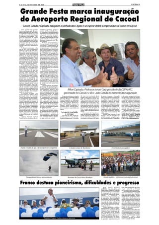 CACOAL, 02 DE ABRIL DE 2010                                                                                                                                                                                   PÁGINA 11




 Grande Festa marca inauguração
 do Aeroporto Regional de Cacoal
      Cassol, Cahulla e Capixaba inauguram a sonhada obra. Agora é só esperar definir a empresa que vai operar em Cacoal
    Uma grande festa popular          sembléia Legislativa, quanto o
marcou a inauguração do aero-         prefeito de Cacoal, Padre Fran-
porto Capital do Café, em Cacoal,     co, elogiaram e parabenizaram a
na manhã deste sábado (27), com       administração estadual por mais
grande presença de autoridades        este grande benefício à popula-
e populares convidados. "De-          ção. "O aeroporto de Cacoal é
pois de vinte anos de espera          um sonho da população que está
Cacoal e região terá um aeropor-      sendo realizado, só temos a agra-
to com capacidade para receber        decer por esta grande obra", dis-
vôos comerciais, esta é uma das       se o prefeito.
principais obras da nossa admi-           Ao fazer uso da palavra, o
nistração", disse Cassol em en-       vice-governador João Cahulla
trevista coletiva à imprensa ao       reafirmou o compromisso do
chegar.                               Governo do Estado em trabalhar
    A festa começou por volta         em parceria com o Governo Fe-
das 08:30 h, com a chegada do         deral e as prefeituras municipais
público e o pouso de uma aero-        para trazer benefícios à popula-
nave Brasília, da Força Aérea         ção. Ele parabenizou os membros
Brasileira, aviões particulares e     da COPAHRC (Comissão Pró
ultra-leves. Às 9:30 a orquestra      Aeroporto e Hospital Regional
Shekiná, da Igreja Evangélica         de Cacoal), representado na pes-
Assembléia de Deus deu início à       soa do professor Ismael Cury,
solenidade executando o Hino          homenageado com um certifica-
Nacional Brasileiro, seguido pela     do de honra ao mérito pela sua
apresentação da fanfarra Garras       luta para que o aeroporto fosse
de Águia da Escola Aurélio            concluído, além do Governo Fe-
Buarque e a bênção inaugural.         deral e das autoridades e propri-
    O ex-deputado federal, e atu-     etários rurais que contribuíram
al sub-chefe da Casa Civil, Nilton    na doação do terreno, e que jun-
Capixaba, foi encarregado pelo        tos possibilitaram a conclusão
governador Ivo Cassol de con-         do aeroporto.
cluir a obra, fruto de uma sua            O governador Ivo Cassol
idéia no longínquo ano de 1990,       parabenizou as autoridades pre-
durante uma audiência de              sentes, citando nominalmente o
Capixaba com o então presiden-        Comandante da Aeronáutica, bri-
te Fernando Henrique Cardoso.         gadeiro Saito, que cedeu o cami-
Na oportunidade, o ex-deputado        nhão de combate a incêndio, sem
apresentou ao presidente um           o qual o aeroporto não poderia
projeto para construção de um         ser homologado, e em especial à
aeroporto em Cacoal. "A minha         população de Cacoal, que sem-
idéia foi muito criticada pelas li-   pre acreditou na administração
deranças daquela época, mas eu        do estado que esta obra seria
olhava para o futuro. Hoje o ae-      concluída.
roporto é realidade e a popula-           Cassol explicou que lamen-
ção de Cacoal e região poderá         tavelmente não pode entregar o
usufruir de mais esta grande obra     Hospital Regional totalmente em
depois de 20 anos de muita luta
e muito trabalho", disse emocio-
                                      funcionamento, apenas a obra
                                      civil. "Mesmo com um acordo fir-              Nilton Capixaba, Professor Ismael Cury, presidente da COPAHRC,
nado em seu discurso.
    O coronel aviador Luis
Carlos Rodrigues Albino, chefe
                                      mado e ordem da ministra Dilma
                                      Roussef o Ministério da Saúde
                                      não repassou os R$ 35 milhões
                                                                                 governador Ivo Cassol e o Vice João Cahulla no momento da inauguração
do estado maior do Comando            que foi combinado para comprar           Estavam presentes o senador      de reais na construção desta          de porte, visando à liberação         e de outros aeroportos do país,
Aéreo, representou na solenida-       os equipamentos hospitalares.        Valdir Raupp, a deputada federal     grande obra para Cacoal e re-         para vôos regulares comerciais        que permite o pouso de aerona-
de o Brigadeiro Souza e Melo,         Fizemos a nossa parte, concluí-      Marinha Raupp e o deputado           gião. As empresas Ocean Air,          e inspecionar os equipamentos         ves de grande porte. No local foi
comandante do VII Comando             mos a obra e mais uma vez fo-        Natan Donadon, os deputados          Trip e Passaredo já sinalizaram a     instalados, como a esteira de         construído o pátio de estaciona-
Aéreo Regional de Manaus, e           mos enganados, mas nesta se-         estaduais Neodi Carlos de Oli-       intenção de colocar a rota do         bagagens, o detector de metal,        mento de veículos, realizada a
declarou que um aeroporto é um        gunda-feira eu estarei em Brasília   veira, Tiziu Jidalias, Walter Ara-   aeroporto de Cacoal para o res-       as câmeras de segurança, a con-       urbanização das vias de acesso
vetor do progresso de uma re-         para resolver de vez essa ques-      újo, Luís Cláudio, Amauri dos        tante do país, e para tanto está      clusão da obra, alojamento para       e a cerca em todo o terreno, numa
gião. Ele estava acompanhado          tão com o presidente Lula", dis-     Santos, Kaká Mendonça e              concluindo estudos de viabilida-      os bombeiros e o funcionamen-         área de 600 x 3.000 metros. No
do coronel Vargas, comandante         se Cassol sob aplausos do gran-      Ezequiel Neiva, além de prefei-      de comercial, que já se mostrou       to do caminhão de combate a in-       total, seis empreiteiras trabalha-
geral de segurança dos aeropor-       de público presente.                 tos, vereadores e autoridades da     positiva em virtude da região, de     cêndio, tudo para comprovar a         ram em toda obra, empregando
tos da região amazônica, e elo-           Após os discursos houve o        região.                              forte vocação agropecuária e tu-      segurança e o bom funcionamen-        cerca de 300 operários.
giou a iniciativa do Governo do       descerramento da placa inaugu-                                            rística, onde o aeroporto está ins-   to do novo aeroporto, que terá            Moderno e funcional, o aero-
Estado em concluir mais esta          ral, queima de fogos e as autori-     Aeroporto concluído                 talado.                               capacidade inicial de realizar 700    porto de Cacoal é a prova defini-
obra, de grande importância para      dades visitaram as instalações do                                              O aeroporto de Cacoal rece-      vôos anuais.                          tiva de que, em Rondônia, o pro-
o desenvolvimento de Cacoal e         novo aeroporto e aconteceram              e entregue                      berá, na próxima semana, a se-            Possui uma pista de 2.100         gresso chega voando. (Matéria
região.                               vôos panorâmicos para 100 pes-           Iniciada em 2002, foram in-      gunda inspeção da Agência Na-         metros e pátio de manobras de         do Decom, com alteração da re-
    Tanto o deputado estadual         soas, sorteadas entre os presen-     vestidos pelo Governo do Esta-       cional de Aviação Civil para au-      asfalto usinado, tamanho supe-        dação para TRIBUNA POPU-
Neodi Carlos, presidente da As-       tes que receberam senhas.            do aproximadamente 20 milhões        torização de aeronaves de gran-       rior ao aeroporto de Congonhas        LAR e o site rondoniainfoco).




  A pista é maior do que a do aeroporto de Congonhas                                       Estrutura Corpo de Bombeiros                                                  O terminal de passageiros




            Paraquedistas fizeram apresentações                                         Aeronave da Força Aérea Brasileira                                Grande público e a Imprensa marcaram presença


 Franco destaca pioneirismo, dificuldades e progresso
                                                                                                                                                           José Carlos Pereira              toda visão abrangente da cons-
                                                                                                                                                      (AIPMC) - O prefeito de Cacoal,       trução e parcerias na liberação
                                                                                                                                                      Padre Franco Vialetto (PT) em seu     dos recursos para o aeroporto.
                                                                                                                                                      pronunciamento na solenidade               De acordo com o prefeito, além
                                                                                                                                                      de inauguração do Aeroporto Ca-       de desenvolvimento, o aeroporto
                                                                                                                                                      pital do Café, realizada no último,   trará crescimento para Cacoal e
                                                                                                                                                      sábado, 27, destacou o                toda região de Rondônia. "A cons-
                                                                                                                                                      pioneirismo do povo de Cacoal,        trução de um aeroporto é para o
                                                                                                                                                      as superações das dificuldades        Estado, para o Brasil e para o mu-
                                                                                                                                                      encontradas pelos desbravado-         nicípio, uma espécie de cartão de
                                                                                                                                                      res no inicio da década de 70 e 80    visita. Qualquer turista ou empre-
                                                                                                                                                      e a união da classe política nos      sário de qualquer país do mundo
                                                                                                                                                      vários níveis como marco histó-       que vier ao Brasil e a Cacoal, cer-
                                                                                                                                                      rico em todo processo de cons-        tamente ficará muito mais feliz se
                                                                                                                                                      trução da obra.                       a primeira impressão deixada pelo
                                                                                                                                                           Franco agradeceu o esforço,      Estado for uma boa impressão",
                                                                                                                                                      determinação e união de todos,        destacou o prefeito.
                                                                                                                                                      citandos os ex-prefeitos Divino            Finalizando Franco disse ain-
                                                                                                                                                      Cardoso e Sueli Aragão que de-        da da boa arquitetura do aeropor-
                                                                                                                                                      ram o pontapé inicial, falando        to, salientando que o povo aqui é
                                                                                                                                                      também do governador Ivo              arejado, trabalhador e, certamen-
                                                                                                                                                      Cassol, do subchefe da Casa Ci-       te, todas as pessoas são tratados
                                                                                                                                                      vil, Nilton Capixaba, e do Minis-     dignamente         pelo      povo
                                                                                                                                                      tério da Aeronáutica que foram        cacoalense, que tem um coração
                                             Prefeito Franco Vialeto destaca parceria                                                                 os grandes responsáveis por           como o coração de mãe.
 