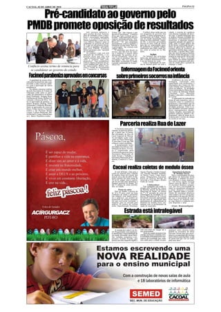 CACOAL, 02 DE ABRIL DE 2010                                                                                                                                                  PÁGINA 12



   Pré-candidato ao governo pelo
PMDB promete oposição de resultados            Sob intensos aplausos e
                                           após receber diversas homena-
                                                                               (Fitha), que “não repassa o que
                                                                               deveria às prefeituras”. Confúcio
                                                                                                                         Confúcio disse ainda que em
                                                                                                                     seu programa de governo fará
                                                                                                                                                           cidade, o sistema de vigilância
                                                                                                                                                           com câmeras instaladas em diver-
                                           gens de entidades como a maço-      disse que num eventual gover-         constar “o maior programa de re-      sas ruas, a guarda-municipal que
                                           naria e associações representa-     no dele, “cada município terá seu     florestamento do Estado. Vamos        se dedica a ensinar civilidade aos
                                           tivas, o ex-prefeito Confúcio       repasse automaticamente. Nin-         sair de estado desmatador para        moradores, principalmente aos
                                           Moura transmitiu o cargo ao seu     guém precisará ficar implorando       amigo do meio ambiente. Segun-        motoristas; a educação integral,
                                           vice, Márcio Raposo, para se        favores”. O pré-candidato             do ele, o próximo governante          programa adotado em quatro es-
                                           candidatar ao governo do Esta-      peemedebista criticou também o        precisa ter uma visão de futuro       colas, onde os turnos diários são
                                           do. Logo em seu primeiro discur-    transporte escolar atual. Para ele,   para não ser surpreendido quan-       de dez horas; certificação dos pro-
                                           so como ex-prefeito e pré-candi-    o governador “faz cortesia com        do acabarem os grandes empre-         dutos da agricultura familiar; a
                                           dato pelo PMDB, Confúcio            chapéu alheio.                        endimentos que estão sendo fei-       compra direta de produtos da
                                           Moura prometeu uma “oposição            O município tem direito ao        tos, como as usinas do rio Ma-        agricultura familiar para a meren-
                                           de resultados”.                     serviço, mas não hora de repas-       deira.                                da escolar; o projeto Meu Canti-
                                               Ao explicar o que será esta     sar o dinheiro é aquele parto                                               nho, por meio do qual as famílias
                                           oposição de resultados, o ex-       atravessado. No governo, ao in-                    Ações                    de baixa renda têm direito a casa
                                           prefeito disse que não será         vés da truculência, vamos dis-            No balanço das principais         própria ao custo de R$ 100 ao mês
                                           “aquela postura mal-criada, rai-    cutir com os prefeitos suas ne-       ações que apresentou à popula-        e o Banco do Povo, premiado
                                           vosa e rasteira, mas sim,           cessidades. São eles quem sa-         ção, Confúcio demonstrou o que        pelo Sebrae na última segunda-
                                           propositiva”. Para exemplificar,    bem delas. A principal é a saúde,     é ser um homem de visão.              feira como o programa mais efici-
                                           criticou alguns programas do go-    a grande calamidade do Estado”,           Citou a implantação do siste-     ente do estado para a geração de
                                           verno estadual que, para ele, es-   observou.                             ma de internet grátis em toda a       emprego e renda.
  Confúcio assina termo de renúncia para   tão equivocados. Dentre eles,

                                                                                       Enfermagem da Facimed orienta
                                           citou o Fundo de Investimento
                                           no Transporte e Habitação
   se candidatar ao governo do estado

   Facimed parabeniza aprovados em concursos                                         sobre primeiros socorros na infância                                      Acadêmicos do curso de En-
    A qualidade de ensino ofere-
cido pela Facimed tem sido com-                                                                                                                            fermagem realizaram uma
provada a cada concurso públi-                                                                                                                             capacitação com professores e
co, com a aprovação de vários                                                                                                                              funcionários dos Centros de Edu-
acadêmicos.                                                                                                                                                cação Infantil sobre primeiros so-
    No último concurso realiza-                                                                                                                            corros na infância. As atividades
do pela Secretaria de Estado de                                                                                                                            foram ministradas no último dia 26,
                                                                                                                                                           nos Centros de Educação Infantil
Educação estão entre os apro-                                                                                                                              Liberdade, Teca, Marechal
vados de matemática os alunos                                                                                                                              Rondon, Leãozinho e Josino Brito
Sueli Pochineki, Joseane Rosa,                                                                                                                             de Cacoal.
Guilherme de Souza, Welber Ca-                                                                                                                                 A capacitação foi realizada em
valcante e Jéssica da Silva. En-                                                                                                                           forma de aula expositiva, com si-
tre os aprovados de química, os                                                                                                                            mulações entre os acadêmicos,
alunos Rogério Heinog, Sonia                                                                                                                               professores e funcionários que foi
Schineider e Valderlio Borsatto.                                                                                                                           fundamental para a interação nas
Entre os aprovados do curso de                                                                                                                             atividades propostas. Entre os te-
física, Felipe Gorza e Fernando                                                                                                                            mas abordados estiveram queima-
Fabris e do Prefope Bruno                                                                                                                                  duras, engasgamentos, quedas,
Lazaro, Lailson Matuszak, Ma-                                                                                                                              fraturas, luxações, intoxicação por
ria Silvina S. Costa e Julia de Sou-                                                                                                                       produtos químicos, plantas e me-
za L. Barso. Parabéns a todos.                                                                                                                             dicamentos, além de temas de re-
                                                                                   A capacitação foi realizada em forma de aula expositiva                 levância para o socorro da criança
                                                                                                                                                           na escola ou em casa.


                                                                                          Parceria realiza Rua de Lazer
                                                                                   A Facimed estará parti-
                                                                               cipando, no próximo domin-
                                                                               go, a partir das 16 horas,
                                                                               das atividades da Rua de
                                                                               Lazer Especial de Páscoa.
                                                                               As atividades serão reali-
                                                                               zadas na Praça Municipal.
                                                                               A previsão é a de que 500
                                                                               crianças sejam atendidas.
                                                                                   A programação inclui
                                                                               atividades recreativas e dis-
                                                                               tribuição de doces. O even-
                                                                               to é organizado pela
                                                                               Facimed em parceria com a
                                                                               Secretaria Municipal de
                                                                               Ação Social e Trabalho e
                                                                               Secretaria Municipal de In-
                                                                               dústria, Comércio e Turis-
                                                                               mo.


                                                                                Cacoal realiza coletas de medula óssea
                                                                                   Já está definida a data para a    Aguiar, Popular e Irmãos Gonçal-           Importância da doação
                                                                               coleta de material para a doação      ves, Atacado Mundial, Imobiliá-              de Medulas Ósseas
                                                                               de medula óssea em Cacoal, que        ria Stecca, Unesc, Lojas Ameri-           Para a coordenadora da aten-
                                                                               será de seis a dez de abril. O ma-    canas, Hemocentro, Facimed,           ção básica do município Keila
                                                                               terial consiste em uma coleta de      Posto da Polícia Militar do           Rodrigues, o cadastro de possí-
                                                                               10 ml de sangue, para a realiza-      Teixeirão e Vista Alegre e Rotary     veis doadores é muito importan-
                                                                               ção de um teste para identificar a    Clube de Cacoal.                      te, “em nossa região existem
                                                                               tipagem genética do doador. Se-                                             muitos casos de câncer e é difí-
                                                                               rão 13 pontos de coleta distribu-               Colaboradores               cil encontrar doadores compatí-
                                                                               ídos na cidade.                           Esta campanha está sendo re-      veis, por isso a necessidade de
                                                                                                                     alizada pelo Hospital de Câncer       todos os cacoalenses abraçarem
                                                                                       Pontos de coleta              de Barretos através da Secretaria     a causa” destacou a coordena-
                                                                                   Para ser doador é preciso ter     Municipal de Saúde. Os alunos         dora. Segundo dados a possibi-
                                                                               de 18 a 55 anos, estar em boas        do 7º e 8º períodos do curso de       lidade de encontrar doadores
                                                                               condições de saúde e preencher        enfermagem da Faculdade de Ci-        entre irmãos é de 25%, já em não-
                                                                               um cadastro com dados pesso-          ências Biomédicas de Cacoal           aparentados é de uma em 100 mil,
                                                                               ais e endereço, que poderá ser        (Facimed) estiveram participando      por isso a necessidade de orga-
                                                                               preenchido no mesmo momento           de um curso de capacitação para       nizar bancos de medulas ósse-
                                                                               em que estiverem retirando o          participarem do cadastramento de      as, cujo objetivo é cadastrar pes-
                                                                               material, para ser enviado para       doadores de medula óssea, jun-        soas dispostas a doar.
                                                                               análise. Os pontos de coletas         tamente com os profissionais de
                                                                               serão: Supermercado Aluzitana,        saúde do município.                       (Fonte: RondoniaDigital)


                                                                                               Estrada está intrafegável

                                                                                   A estrada da Linha 9, no Se-      está sem meio de chegar até a         qualquer outro destino.Todos
                                                                               tor Prosperidade está totalmen-       sua propriedade.                      pedem ao secretário de obras
                                                                               te danificada e impossibilitada de         Além do estado lastimável da     Gervano Vicent para que provi-
                                                                               ser usada, deixando várias famí-      estrada, um bueiro completa a tris-   dencie a recuperação dos trechos
                                                                               lias isoladas, comentou o em-         te realidade enfrentada pelos mo-     mais críticos, para facilitar a vida
                                                                               presário Arnildo Pocahy, que          radores da localidade que estão       de quem tem que vier ou voltar
                                                                               possui um sitio naquela região e      sem saída para a cidade ou para       para seus lares.
 