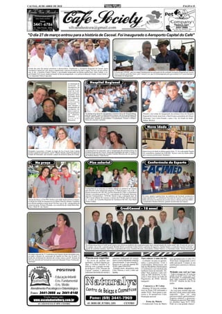 CACOAL, 02 DE ABRIL DE 2010                                                                                                                                                                                             PÁGINA 15




"O dia 27 de março entrou para a história de Cacoal. Foi inaugurado o Aeroporto Capital do Café"




Foram dez anos de muitos encontros e desencontros. Finalmente o Aeroporto Regional de Cacoal, agora
Aeroporto Capital do Café, passa a impulsionar o desenvolvimento de toda a região. Na foto, em ato solene;
esq. p/ dir.; o prefeito Franco Vialeto, o governador empossado na última quarta-feira, João Cahula, o ex-               À frente da COPARC, que teve papel fundamental na realização do tão sonhado Aeroporto Regional de Cacoal,
governador Ivo Cassol; ainda na função no dia da inauguração; a ex-primeira dama do Estado, Ivone Cassol, e              esteve o diretor geral da Unesc, prof. Ismael Curi, que foi homenageado pelo governador Ivo Cassol durante a
o ex-deputado Nilton Capixaba.                                                                                           solenidade de inauguração.



                                                          A construção do           Hospital Regional
                                                          Terminal de
                                                          Passageiros do
                                                          Aeroporto Ca-
                                                          pital do Café,
                                                          entre outras im-
                                                          portantes obras
                                                          no Estado, ficou
                                                          sob a responsa-
                                                          bilidade      da
                                                          Construtora
                                                          Aripuanã. A
                                                          foto, durante a
                                                          inauguração do
                                                          Aeroporto, foi
                                                          para o casal só-
                                                          cio-proprietário    Na última terça-feira foi inaugurada a estrutura física do Hospital Regi-
                                                          da empresa,                                                                                           Durante o ato solene de inauguração da estrutura física do Hospital
                                                                              onal de Cacoal. Entre os depoimentos estava o do novo governador do               Regional de Cacoal, terça-feira, o flash foi para o presidente da Câmara
                                                          Odinéia        e    Estado, João Cahula, que assumiu o cargo de Ivo Cassol no dia seguinte,
                                                          T o n i n h o       quarta-feira. Perante as autoridades e a população, firmou o compro-              Municipal, Luiz Carlos Katatal, e para o Sec. de Estado da Saúde,
                                                          Bisconsin.          misso de concluir o projeto.                                                      Milton Moreira.


                                                                                                                                                                      Nova idade




Passando a governar o Estado no lugar de Ivo Cassol, João Cahula              A quarta-feira foi marcante com a inauguração da estrutura física do             Quem trocou de idade na última quarta-feira, 31, foi a advogada Ângela
recebe o apoio de sua esposa, a profª. Marli Cahulla, atual Secretária de     Hospital Regional de Cacoal. Atraiu personalidades de todo o Estado. A           Gil, conselheira estadual da OAB-RO. Nossos votos de muita saúde,
Estado da Educação, que assume o papel de primeira dama do Estado.            foto registrou a presença do vereador Toninho Masioli e da vice-prefeita
                                                                              de Pimenta Bueno, Carla Peron.                                                   paz e sucesso profissional. Parabéns!



          Na praça                                                                  Piso salarial                                                                     Conferência do Esporte




                                                                              Farmacêuticos se reuniram no último sábado no auditório da Câmara
                                                                              para discutir o piso salarial da categoria. O flash foi para; esq. p/ dir.; o
                                                                              diretor tesoureiro do CRF-RO, Acilon Almeida M. Filho, a conselheira
                                                                              federal e secretária geral do CFF, o presidente da Federação Interesta-
                                                                              dual dos Farmacêuticos - FEIFAR, Danilo Caser, a delegada mun. do                Na terça, quarta e quinta-feira, no auditório da Facimed, aconteceu a
                                                                              CRF-Cacoal, Milene M. Carrasco, o diretor da FEIFAR, Antonio Freitas             etapa regional da 3ª Conferência Nacional do Esporte. Entre as autori-
Apesar da chuva, a Fiat-PSV fechou com saldo muito positivo a tercei-         Jr., e a pres. do Conselho Regional de Farmácia-CRF-RO, Ana Maria                dades presentes na abertura do evento estava o diretor geral da AMEC,
ra edição do feirão de automóveis no último final de semana. O público        Pontes Caldas.                                                                   o empresário Romeu Moreira, grande incentivador do esporte.
teve direito também a muito lazer! Na foto; esq. p/ dir.; a proprietária da
concessionária, Poliana Miranda, e as consultoras de venda Maria Bar-
bosa e Ruth M. dos Santos.
                                                                                                                                  CrediCacoal - 10 anos!




                                                                              Na última terça-feira a CrediCacoal reuniu seus sócios no auditório da cooperativa para mais uma prestação de contas anual. São 10 anos de sucesso!
                                                                              Na equipe; esq. p/ dir; o gerente geral, Benildo Rossi, a controler Lilian Turini, a gerente de negócios, Sandra Santos, a controler Iracema Lebendz, a
                                                                              agente de controles internos, Inês Filus, a operadora de Caixa, Emiléia Oliveira, o presidente, Gilmar Odorisi, e o Secretário Adm., Vornei Bernardes.


Na etapa regional da 3ª Conferência do Esporte foram discutidos pon-
tos para o projeto de construção do esporte no País em 10 anos. À
frente do cerimonial de abertura do evento estava a profª. Simone de          Páscoa sem engordar                     sabonete lambuzado de cereja)           Para colocar o sono em dia              está agendada para os dias 29 e
Oliveira, docente da Facimed no curso de Educação Física. Exímia pro-         - Ao invés de ganhar uns                mais o creme hidratante corporal
fissional!                                                                                                                                                    - A solução vai para os aposen-         30 de maio, inaugurando o novo
                                                                              quilinhos, ou fazer alguém ga-          chocotentação. E que tentação!!         tados e pensionistas. Com o             salão paroquial. Compre já sua
                                                                              nhar, o melhor mesmo é se               Reserve já o seu por apenas R$          credisimples Bonsucesso (ao             cartela para concorrer a valiosos
                                                                              deliciar com a grande novida-           49,90. Ligue 9204-0583.                 lado da Pães&Pães Panificadora          prêmios!
                                                                              de da Racco. O kit "Desejos de           Falando nisso, desejamos uma           e Confeitaria) você desfruta das
                                                                              Cacoal" contém 2 sabonetes              Feliz Páscoa a você e toda sua          melhores taxas do mercado. De-
                                                                              (sabonete derretido de menta e          família.                                talhe! Sem avalista e sem con-          Pirâmide com você na Copa
                                                                                                                                                              sulta ao SPC/SERASA. O des-             - Todo o estoque em 10 vezes no
                                     - Educação Infantil                                                                                                      conto é feito direto na Folha de
                                                                                                                                                              Pagamento do INSS. Durma
                                                                                                                                                                                                      cartão ou em 05 vezes com 10%
                                                                                                                                                                                                      de desconto. E comprando qual-
                                                                                                                                                                                                      quer valor concorra a uma TV
                                     - Ens. Fundamental                                                                                                       tranquilo!                              LCD 42". Sorteio no dia 10 de
                                                                                                                                                                                                      junho.
                                     - Ens. Médio                                                                                                               Concorra a 30 Celtas
   Atendimento Psicológico e Odontológico                                                                                                                     - Abasteça 30 litros de combus-              Um ótimo negócio
                                                                                                                                                              tível no Posto VIP utilizando o         - Se você quer montar algo iné-
   Fones: 3441-3666 ou 3441-6148                                                                                                                              cartão VISA. Você passa a con-
                                                                                                                                                              correr a 30 automóveis Celta.
                                                                                                                                                                                                      dito em Cacoal, temos uma ótima
                                                                                                                                                                                                      sugestão. Que tal uma
                                                                                                                                                              Promoção incrível!                      microcervejaria gastronômica?
             Visite nosso site:                                                                                                                                                                       Negócio rentável e prazeroso.
       www.escoladanielberg.com.br                                                                                                                                  Festa da Matriz
                                                                                                                                                                                                      Franquia ou parceria. Para maio-
                                                                                                                                                                                                      res detalhes ligue 9257-7850.
             AV. SÃO PAULO, Nº 3070 - CENTRO                                                                                                                  - A tradicional Festa da Matriz         Pode ser a sua grande chance!
 