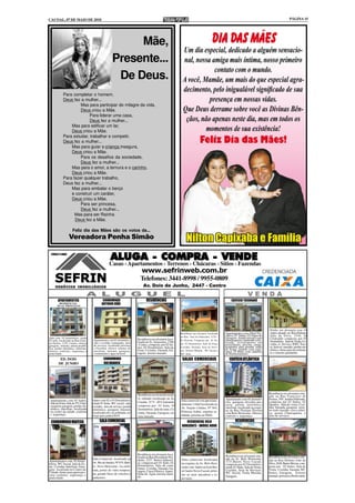 CACOAL, 07 DE MAIO DE 2010                                                                                                                                                                           PÁGINA 15




                                                           Mãe,
                                                      Presente...
                                                       De Deus.
             Para completar o homem,
             Deus fez a mulher...
                      Mas para participar do milagre da vida,
                      Deus criou a Mãe.
                           Para liderar uma casa,
                           Deus fez a mulher...
                 Mas para edificar um lar,
                 Deus criou a Mãe.
             Para estudar, trabalhar e competir,
             Deus fez a mulher...
                 Mas para guiar a criança insegura,
                 Deus criou a Mãe.
                      Para os desafios da sociedade,
                      Deus fez a mulher...
                 Mas para o amor, a ternura e o carinho,
                 Deus criou a Mãe.
             Para fazer qualquer trabalho,
             Deus fez a mulher...
                 Mas para embalar o berço
                 e construir um caráter,
                 Deus criou a Mãe.
                      Para ser princesa,
                      Deus fez a mulher...
                   Mas para ser Rainha
                   Deus fez a Mãe.

                     Feliz dia das Mães são os votos da...
                  Vereadora Penha Simão


                                                     ALUGA - COMPRA - VENDE
                                                    Casas - Apartamentos - Terrenos - Chácaras - Sítios - Fazendas
                                                                            www.sefrinweb.com.br
                                                                            Telefones: 3441-8998 / 9955-0809
                                                                              Av. Dois de Junho, 2447 - Centro


        APARTAMENTOS                          CONDOMINIO                         RESIDÊNCIAS                                                          EDIFICIO TUCUNARÉ
        RESIDENCIAL                          ANTONIO JOÃO
       DUAS PRINCESAS




                                                                                                                                                                                    Prédio em alvenaria com 10
                                                                                                            Residência em alvenaria localizada    Apartamentos com 194m² Pri-       Aptos situado na Rua Delmiro
                                                                                                            na Rua José do Patrocínio, 3776 -     vativo, 03 Suítes, 02 Vagas de    João da Silva, 1544, Jd
Apto com 03 dormitórios, sendo                                            Residência em alvenaria loca-                                           Garagem. Amplo terraço com        Clodoaldo composta por 01
01 suíte, localizado na Rua Gene-     Apartamento com 01 dormitório,                                        B. Floresta, Composta por 01 Su-      churrasqueira, ambiente sofis-    Dormitório, Sala de Visita, Co-
ral Osório, 1235, Centro, oferece     sala e cozinha conjugadas, área     lizada na Av. Amazonas, 2760                                            ticado, revestimento em
                                                                          -Centro, composta por 02 Su-      íte, 02 Dormitórios, Sala de Estar,   porcelanato, piscina, sauna,      zinha, A. Serviço, BWC Soci-
garagem, internet, antena parabó-     de serviços, localizado próximo
lica, portão eletrônico, interfone.   a Facimed, oferece sistema de       ítes, 02 Dormitórios, Sala de     Cozinha, Varanda, Área de Servi-      academia, play ground, salão      al, Imóvel murado, portão ele-
                                                                          Estar, Cozinha, Varanda, Ga-      ços, Terreno Murado, WC Social e      de festas, guarita com segu-      trônico, ótimo para investimen-
oferece conforto, segurança e         interfone, internet, garagem,                                                                               rança 24 horas com câmeras
praticidade.                          (condominio e água incluso).        ragem, terreno murado.            WC Suíte.                             de monitoramento.                 to e retorno garantido.

         ED. DOIS                              CONDOMINIO                                                    SALAS COMERCIAIS                        EDIFÍCIO ATLÂNTICA
        DE JUNHO                               RIO BRANCO




                                                                          Residência em alvenaria mode-                                                                             Residência em alvenaria situ-
                                                                                                                                                                                    ado na Rua Francisco de
                                                                          lo sobrado localizada na Av.                                            Apartamento com 02 dormitó-       Freitas, 595, Jardim Eldorado,
 Apartamento com 03 Suítes,           Aptos com 02 e 03 Dormitórios,                                        Sala comercial com aproxima-
 Sala de Estar, Sala de TV, Chur-     sendo 01 Suíte, WC social, sala,    Cuiabá, 3175 - JD Clodoaldo,                                            rios, garagem, elevador, por-     composta por 02 Suítes, 02
                                                                          composta por 01 Suíte, 03         damente 110m² localizada na           taria, portão eletrônico,         Quartos , Sala de visita, Cozi-
 rasqueira garagem, portão ele-       cozinha, área de serviço, portão                                                                            interfone, localizado na esqui-   nha, Varanda, garagem, terre-
 trônico, interfone, localizado                                           Dormitórios, Sala de estar, Co-   Av. Nações Unidas, Nº 565,
                                      eletrônico, garagem, internet,                                                                              na da Rua Floriano Peixoto        no todo murado, cerca elétri-
 no centro da cidade, conforto        localizado em via asfaltada, en-    zinha, Varanda, Garagem, ter-     Princesa Isabel, esquina as-                                            ca, possui Churraqueira, e
 e segurança.                                                                                                                                     com Belo Horizonte. Oferece
                                      trega para junho/2010               reno murado.                      faltada, próximo ao INSS.             conforto e segurança.             área de serviços.

 CONDOMINIO MAFESIL                        SALA COMERCIAL                                                       RESIDENCIAL BELO                          RESIDÊNCIAS
                                                                                                             HORIZONTE - IMÓVEL NOVO




                                                                          Residência em alvenaria loca-
                                                                          lizada na Rua Presidente Pru-                                           Residência em alvenaria situ-     Residência em alvenaria situ-
                                      Sala Comercial localizada na        dente, 3237 -Bairro Industri-     Salas comerciais localizadas          ada na Av. Belo Horizonte,        ada na Rua Delmiro João da
Apartamentos com 02 dormi-            Av. Rio de Janeiro, Nº 675, Bair-                                                                           3737,Bairro Novo Cacoal,
tórios, WC Social, Sala de Es-                                            al, composta por 01 Suíte, 02     na esquina da Av. Belo Hori-                                            Silva, 2626, Bairro Brizon, com-
                                                                          Dormitórios, Sala de estar,                                             composta por 01 Dormitório,
tar, Cozinha, Interfone, Gara-        ro Novo Horizonte, via asfal-                                         zonte com Inderval José Bra-          sendo 01 Suíte, Sala de Visita,   posta por 02 Suítes, Sala de
gem. localizado no Centro da                                              Jantar, Cozinha, Varanda, Ga-                                                                             Visita, Cozinha, Varanda, WC
                                      tada, portas de vidro tempera-      ragem, Cerca Elétrica, Aquec.     sil bairro Novo Cacoal, próxi-        Cozinha, Área de Serviços,
Cidade, ótimo para quem pro-          do, grande fluxo de veículos e                                                                              WC Social, Ttoda Murada,          Suítes, Garagem, Terreno
cura conforto, segurança e                                                Solar de Água, terreno mura-      mo ao setor atacadista e ro-
                                                                          do.                                                                     Garagem,                          murado, próximo a Rodoviária.
praticidade.                          pedestres.                                                            doviário.
 