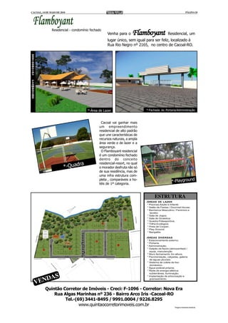 CACOAL, 14 DE MAIO DE 2010                                                                                 PÁGINA 10



 Flamboyant
                    Residencial
               Residencial - condomínio fechado
                                                  Venha para o      Flamboyant              Residencial, um
                                                  lugar único, sem igual para ser feliz, localizado à
                                                  Rua Rio Negro nº 2165, no centro de Cacoal-RO.




                                      *-Área de Lazer                      *-Fachada da Portaria/Administração



                                              Cacoal vai ganhar mais
                                             um empreendimento
                                             residencial de alto padrão
                                             que une características de
                                             recursos naturais, a ampla
                                             área verde e de lazer e a
                                             segurança.
                                              O Flamboyant residencial
                                             é um condomínio fechado
                                             dentro do conceito
                              ra             residencial-resort, no qual
                        *-Quad               o morador desfruta não só
                                             de sua residência, mas de
                                             uma infra estrutura com-
                                             pleta , comparáveis a ho-
                                             téis de 1ª categoria.
                                                                                               *-Playground


                                                                                  ESTRUTURA
                                                                           -ÁREAS DE LAZER
                                                                            * Piscinas Adulto e Infantil;
                                                                            * Salão de Festas / Gourmet House;
                                                                            * Banheiros Masculino / Feminino e
                                                                              lavabo;
                                                                            * Sala de Jogos;
                                                                            * Sala de Ginástica;
                                                                            * Quadra Poliesportiva;
                                                                            * Trilha Ecológica;
                                                                            * Pista de Cooper;
                                                                            * Play Ground;
                                                                            * Bangalôs.

                                                                           -ÁREAS DIVERSAS
                                                                            * Estacionamento externo;
                                                                            * Portaria;
                                                                            * Administração;
                                                                            * Galpão de Apoio (almoxarifado /
                                                                              equip. manutenção
                                                                            * Muro fechamento 3m altura;
                                                                            * Pavimentação, calçadas, galeria
                                                                               de águas pluviais;
                                                                            * Sistema de coleta de lixo
                                                                               doméstico;
                                                                            * Água potável própria;
                                                                            * Rede de energia elétrica


      AS
                                                                              subterrânea, iluminação;


   END
                                                                            * Implantação de arborização e
                                                                               grameamento.

  V
          Quintão Corretor de Imóveis - Creci: F-1096 - Corretor: Nova Era
              Rua Algas Marinhas nº 236 - Bairro Arco Iris -Cacoal-RO
                   Tel.-(69) 3441-8495 / 9991.0004 / 9226.8295
                          www.quintaocorretorimoveis.com.br           *Imagens meramente ilustrativas
 
