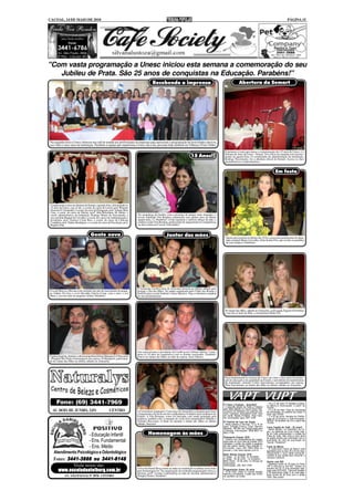 CACOAL, 14 DE MAIO DE 2010                                                                                                                                                                                                    PÁGINA 15




"Com vasta programação a Unesc iniciou esta semana a comemoração do seu
   Jubileu de Prata. São 25 anos de conquistas na Educação. Parabéns!"
                                                                                            Recebendo a imprensa                                                           Abertura da Semart




Na segunda-feira a Unesc ofereceu um café de manhã aos profissionais da imprensa para apresentar a programação de festividades alusivas
aos vinte e cinco anos da instituição. Parabéns à equipe que impulsiona a Unesc dia a dia, presente hoje também em Vilhena e Porto Velho.

                                                                                                                                                            O primeiro evento que marca a comemoração dos 25 anos da Unesc, é a
                                                                                                                                                            Semana de Artes da Unesc - Semart. Teve início na segunda com encerra-
                                                                                                                                15 Anos!!                   mento na quarta-feira. O coordenador de administração da instituição,
                                                                                                                                                            Rodrigo Nascimento, fez a abertura oficial da Semart. Acesse os sites
                                                                                                                                                            jusmarlustoza e rondoniainfoco.


                                                                                                                                                                                                                 Em festa




 Compuseram a mesa na abertura da Semart, segunda-feira, já festejando os
 25 anos da Unesc; esq. p/ dir.; o coord. do curso de Letras, prof. Rômulo
 Giacome O. Fernandes, o coord. do curso de Pedagogia, prof. Volmar Meia
 Casa, a coord. do curso de Direito, profª. Rita Rosemarie M. Heltai, o
 coord. administrativo da instituição, Rodrigo Muniz do Nascimento, a          No aconchego da família, com a presença de amigos mais chegados, a
 vice-prefeita Raquel de Carvalho, o coord. dos cursos de Administração e      jovem Tâmmilis Von Rondon comemorou seus quinze anos na última
 Economia, prof. Gustavo Costa Reis, o coord. do curso de Ciências             quarta-feira, 12. Parabéns!! A foto registrou o caloroso abraço da mãe, a
 Contábeis, prof. Sidney Rodrigues, e o coord. do curso de Psicologia, prof.   estilista Linda Von Rondon, profissional de inquestionável competência
 Rogério Dias.                                                                 na alta costura em Cacoal. Felicidades!


                                       Gente nova                                                        Jantar das mães                                     Quem aniversariou no último dia 10 foi a assessora parlamentar do depu-
                                                                                                                                                             tado estadual Mauro Carvalho, Aline Katter Flor, que recebe os parabéns
                                                                                                                                                             de seus amigos e familiares.




                                                                               O Armazém recebeu mais de seiscentas pessoas no último sábado para
O casal Marcos e Ravane está curtindo um mês de nascimento do peque-           festejar o Dia das Mães. No jantar organizado pelo Clube das Romãs o
no Arthur. Na foto o vovô Idevaldo Galvão Costa, com o neto, a avó             flash foi para o casal Andréia e Áureo Queiroz. Veja a cobertura completa
Mara e a jovem mãe do pequeno Arthur. Parabéns!                                no site jusmarlustoza.




                                                                                                                                                            No Jantar das Mães, sábado no Armazém, a advogada Ângela Gil brindou
                                                                                                                                                            o seu dia ao lado da filha, a ortodontista Helen Gil.




                                                                               Ano especial para o presidente da CrediCacoal, Gilmar Odorisi. Come-
                                                                               mora os 10 anos da cooperativa com os demais associados. Parabéns!
O ginecologista, obstetra e ultrasonografista Edson Marquiori (Ultracenter     Esteve no Jantar das Mães ao lado da esposa, Jussi Odorisi.
- Hospital São Paulo) homenageou sua esposa, Jô Marquiori, participan-
do do Jantar das Mães no último sábado no Armazém.




                                                                                                                                                            Peça fundamental no sucesso da Unesc em vinte e cinco anos de promo-
                                                                                                                                                            ção de educação com qualidade no Estado, o presidente da mantenedora
                                                                                                                                                            da instituição, Antonio Carlos Nascimento, acompanhou sua esposa,
                                                                                                                                                            Néia Nascimento, ao Jantar das Mães no último sábado no Armazém.




                                                                                                                                                                                                         - 18 a 21 de maio: 9ª Semana Jurídica,
                                                                                                                                                           2ª Festa a Fantasia - Amanhã!!!               no Márcio's Decorações. A partir de
                                                                                                                                                           - A segunda edição da Festa a Fantasia        19:00h.
                                                                                                                                                           será neste sábado no Cacoal Selva Park.       - 27 e 28 de maio: Feira de Tecnologia
                                                                               A Construtora Aripuanã e Concreaço da Amazônia se prepara para fazer        Concurso de fantasias com grandes prê-        da Informação, no auditório da Unesc. A
                                                                               o lançamento oficial de um dos condomínios fechados mais modernos do        mios! Ingressos antecipados ficam mais        partir das 19:00h.
                                                                               Estado. A Vila Romana, como foi batizada, está sendo projetada pela         em conta. Mesas limitadas. Para maio-         - 1º e 02 de junho: Semana do Profissi-
                                                                               empresa, também sob o comando do casal sócio-proprietário Odinéia e         res informações ligue 3441-1039.              onal de Economia e Administração-
                                                                               Toninho Bisconsin. O flash foi durante o Jantar das Mães no último                                                        SEPEA. No auditório da Unir a partir das
                                                                                                                                                           8º Festival de Laço em Dupla                  19:00h.
                                                                               sábado. Sucesso!                                                            - Neste sábado e domingo, 15 e 16 de
                                                                                                                                                           maio. Entrada Franca. Local: Rancho           Lions Capital do Café - 25 anos!!
                                                                                                                                                           Montana - BR 364, em Cacoal saída para        - Neste sábado, no Castelinho do Cu-
                                                                                                                                                           Ji-Paraná. Informações: 9906-8607 ou          pim, os membros do Lions Clube Capi-
                                      - Educação Infantil                               Homenagem às mães                                                  8427-1709.                                    tal do Café comemoraram o Jubileu de
                                                                                                                                                                                                         Prata do clube. São vinte e cinco anos
                                                                                                                                                           Passaporte Expoac 2010                        de ações sociais que contribuem com a
                                      - Ens. Fundamental                                                                                                   - Compre com antecedência seu passa-
                                                                                                                                                           porte para os cinco dias da Expoac 2010
                                                                                                                                                           utilizando o cartão de crédito e pagando
                                                                                                                                                                                                         qualidade de vida da população de
                                                                                                                                                                                                         Cacoal. Parabéns!!
                                      - Ens. Médio                                                                                                         em até quatro vezes!! Para maiores in-
                                                                                                                                                           formações, ligue (69) 9960-4660 ou
                                                                                                                                                                                                         Festa da Matriz
                                                                                                                                                                                                         - A tradicional Festa da Matriz está
                                                                                                                                                           acesse o site www.expoac.com.br .             agendada para os dias 29 e 30 de maio,
    Atendimento Psicológico e Odontológico                                                                                                                 Baile Rainha Expoac 2010
                                                                                                                                                                                                         inaugurando o novo salão paroquial.
                                                                                                                                                                                                         Compre já sua cartela para concorrer a
                                                                                                                                                           1ª etapa - 21 de maio, no Armazém.
    Fones: 3441-3666 ou 3441-6148                                                                                                                          2ª etapa - 04 de junho , no Armazém.
                                                                                                                                                           Baile oficial - 24 de julho, no Parque de
                                                                                                                                                                                                         valiosos prêmios!
                                                                                                                                                                                                         Ganhe uma BIZ
                                                                                                                                                           Exposições.
              Visite nosso site:                                                                                                                           Informações: (69) 3441-3795
                                                                                                                                                                                                         - Abasteça acima de 30 litros no Posto
                                                                                                                                                                                                         VIP e concorra a uma BIZ. Sorteio no
                                                                               A Escola Daniel Berg reuniu as mães na instituição na última sexta-feira                                                  próximo dia 30. É uma promoção reali-
        www.escoladanielberg.com.br                                            para homenageá-las. Na organização da recheada programação estava a         Programação Unesc 25 anos
                                                                                                                                                           - 15 de maio: Unesc in Concert (evento
                                                                                                                                                                                                         zada pela ACIC/CDL. Concorra também
                                                                                                                                                                                                         a 50 automóveis Celta. É só você abas-
                                                                               diretora, profª. Ivonete Lutchenberg ao lado do auxiliar administrativo     restrito a convidados). A partir das 19:30h
              AV. SÃO PAULO, Nº 3070 - CENTRO                                  Douglas Soares. Parabéns!                                                                                                 tecer acima de 30 litros com o cartão
                                                                                                                                                           no auditório da Unesc.                        VISA. Boa sorte!!
 