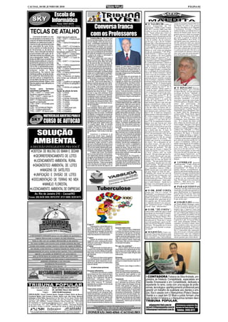 CACOAL, 04 DE JUNHO DE 2010                                                                                                                                                                                                                              PÁGINA 02


                                          Escola de
                                         Informática
                                               Fone: 3441-9370                                                                                                                                   O VALDECIR Lopes, o                 mania do jornalista Daniel Oliveira
                                       Rua Antônio de Paula Nunes, 1412 - Centro
                                                                                                        Conversa franca                                                                      sorriso branquinho da TV
                                                                                                                                                                                             Allamanda e Rádio Clube Cidade
                                                                                                                                                                                             FM, 90.3, enviou e BM como não
                                                                                                                                                                                                                                     da Paixão. E como é até gostoso
                                                                                                                                                                                                                                     falar da vida alheia, ai vai: Segundo
                                                                                                                                                                                                                                     o tribuneiro Torrado, o Edson

  TECLAS DE ATALHO                                                                                     com os Professores
                                                                                                                                                                                             lembra se isso já foi publicado, ai
                                                                                                                                                                                             está: "Vocês acham que é fácil ser
                                                                                                                                                                                             homem? Estamos iniciando uma
                                                                                                                                                                                                                                     Arthur da Silva, no telhado da resi-
                                                                                                                                                                                                                                     dência do Daniel pode chover até
                                                                                                                                                                                                                                     granizo grosso e nada vai estragar.
       Uma tecla de atalho (ou ata-                                                                                                                                                          campanha para a instauração do Dia      É um tal de antena pra todo lado e
                                                  nhado mas só em palavras                                                                                                                   Internacional do Homem.Já existe        pra todos os gostos. É antena da
 lho de teclado) é uma tecla ou um                CTRL + SHIFT + D Aplica duplo                        Confúcio Moura - Vou rolar uma
                                                                                                  crônica de ladeira abaixo como se fos-                                                     o dia da mulher, dia do cachorro,       Sky, da parabólica, da tv local, si-
 conjunto de teclas de teclado que                sublinhado                                                                                                                                 dia do gay, e até o dia do vizinho!     nal digital, para-raio, antena de rá-
 realizam um determina função. A                                                                  se num tobogã. Entro de cara no as-
                                                  CTRL + I Aplica formatação em                   sunto – a educação rondoniense. Que-                                                       Porque não o Dia Internacional do       dio fm, antena de rádio am, antena
 mesma função geralmente pode                     itálico                                         ro deixar aqui o meu testemunho, atra-                                                     Homem? Quem é obrigado a erguer         espinha de peixe, antena wireless,
 ser executada de outra forma,                    CTRL + SHIFT + K Formata le-                    vés de letras animadas, que possam                                                         os pés quando ela está fazendo fa-      antena vhs, antena uhs. O Torrado
 como usando um botão da barra                    tras como maiúsculas pequenas                   expressar o meu sentimento verdadei-                                                       xina??? R- O prestativo homem!!!        disse que a antena que ele mais usa
 de ferramentas ou da barra de                    CTRL + = (igual) Aplica                         ro. Eu continuo andando pelo Estado e                                                      Quem se veste como um pingüim           é a antena da internet. Ele deve ser
 menu, mas a redução de esforço                   formatação anterior à linha                     vejo que os professores de Rondônia                                                        no dia do matrimônio ?? R- O hu-        colecionador de antenas e nem usa
 proporcionada pela ação de te-                   CTRL + SHIFT + + (mais) Aplica                  tem sede de verdades e de propostas.                                                       milde homem !!! Quem é que ape-         elas, pois o que ele gosta mesmo é
 clas salva tempo ao utilizador, por              formatação superior à linha                     A palavra de ordem é valorização e                                                         sar do cansaço e do stress jamais       ficar bisbilhotando a internet.
 isso a designação "atalho". Para                                                                 respeito com o professor.                                                                  poderá fingir um orgasmo?? R- O
                                                  CTRL + SHIFT + C Copia for-                          É bem sabido que uma coisa é
 teclas de atalho que consistem de                matos                                                                                                                                      sincero homem!!! Quem é obrigado
                                                                                                  falar e a outra é fazer. Não dá para falar                                                 a sustentar a amante esbanjadora???
 teclas pressionadas em conjunto,                 CTRL + SHIFT + V Cola forma-                    e fazer cem por cento. Mas, com certe-
 geralmente pressiona-se primei-                  tos                                             za, dá para se falar de intenções, de                                                      R- O abnegado homem!!! Quem se
 ro a tecla modificadora (como Shift,             CTRL + 1 Define espaçamento                     protocolos, de vontades e de desejos.                                                      expõe ao stress por chegar em casa
 Ctrl ou Alt), e rapidamente pressi-                                                              E isto eu tenho de sobra dentro de mim.      Estado. E a ele mesmo. O professor            e não encontrar a comida quenti-
                                                  simples entre linhas                                                                                                                       nha, as crianças com banho toma-
 ona-se e solta-se a tecla regular,               CTRL + 2 Define espaçamento                     Como diz qualquer livro de autoajuda –       que se demite por desmotivação tam-
                                                                                                  primeiro pensar, depois agir. Se quero       bém dá prejuízo ao Estado porque re-          do, as roupas lavadas, a cozinha lim-
 soltando então a tecla                           duplo entre linhas                                                                           cebeu investimento em preparação. A           pa, e o drinque já colocado sobre a
 modificadora. Na maioria das                                                                     melhorar a educação, só poderei atingir
                                                  CTRL + 5 Define espaçamento                     metas com a colaboração do professor.        educação indígena deve ter força-tarefa       mesa? R- O doce homem!!! Quem
 interfaces gráfica, as teclas de ata-            entre linhas de 1,5                             Com a sua efetiva participação. Pro-         especialíssima.                               corre o risco de ser assaltado e mor-
 lho podem ser descobertas atra-                  CTRL + 0 Remove um espaço                       fessor bom, satisfeito e motivado, aluno           Eu não quero ser governador de          to na saída da boate, cada vez que
 vés dos menus: a respectiva te-                  entre linhas que antecede um                    melhor ainda. A recíproca é verdadeira.      um Estado caótico e sem rumos na              participa dessas reuniões noturnas
 cla de atalho dos itens do menu é                parágrafo                                            Educação é prioridade. Todo mun-        educação. Porque sem nenhuma de-              com os amigos, enquanto a mulher
 geralmente indicada. Abaixo, uma                 CTRL + J Justifica um parágrafo                 do diz isto. Todo mundo sabe disto. O        magogia, eu mesmo sou um produto de           está bem segura em casa na sua cama
 lista dos atalhos mais utillizados no            CTRL + E Alinha um parágrafo à                  esforço é grande para que tudo melho-        uma escola pública, de interior profun-       quentinha ?? R- O desprotegido
 Microsoft Word.                                  esquerda                                        re. Que o menino aprenda a ler, escre-       do no Estado do Tocantins. Que só en-         homem!!! Quem é o encarregado de
                                                                                                  ver e contar. Tudo é muito lento para        sinava até a oitava série e depois tínha-     matar as baratas da casa??? R- O
                                                  CTRL + H Alinha um parágrafo                    acontecer. E na educação ainda é mais        mos que mudar de região para continu-                                                      O RINALDO Barreto,
 Teclas      para       formatar                  à direita                                                                                                                                  valente homem! Quem segura a
                                                                                                  lento porque as medidas demoram a            ar os estudos. Esta escola humilde me         "cauda do rojão", quando chega em       técnico da Hoken, que é torcedor
 caracteres e parágrafos                          Teclas de edição de texto                       aparecer aos olhos do povo. O cená-          salvou. A escola boa abre a porta da                                                  do Sport Recife, veio até aqui para
 CTRL + SHIFT + > (maior que)                                                                                                                                                                casa com marca de batom na cami-
                                                  CTRL + O Novo                                   rio bom é que todo professor fosse           esperança para os jovens. Promove a           sa, e é obrigado a dar explicações      reclamar do Perin: "Quando o
 Aumenta o tamanho da letra                       CTRL + A Abrir                                  federalizado. E tivesse um complemen-        igualdade entre todos. Principalmente         que nunca são aceitas??? R- O           Corinthians disputava a Segunda
 CTRL + SHIFT + menor que Di-                     CTRL + P Imprimir                               to estadual e outro municipal. Seria óti-    se for de tempo integral e educação in-       incompreendido homem !!! Quem           Divisão, você colocava tudo, clas-
 minui o tamanho da letra                         CTRL + Z Anular introdução                      mo demais. Neste caso haveria gran-          tegral.                                                                               sificação, resultados e os próxi-
                                                                                                  de oferta de bons professores para aten-           O treinamento continuado dos pro-       é que toma banho e se veste em
 SHIFT + F3 Altera letras para mai-               CTRL + R Repetir introdução                                                                  fessores é indispensável. O pagamen-          menos de vinte minutos??? R- O          mos jogos. Agora não coloca nada!
 úsculas ou minúsculas                                                                            der a todas as crianças do Brasil. Sem                                                                                             O Perin explicava: Rinaldo, olha os
                                                  CTRL + X Cortar                                 o professor não se pode fazer educa-         to salarial diferenciado pelo mérito e pelo   ágil homem. Quem é que tem que
 CTRL + SHIFT + A Formata como                    CTRL + C Copiar                                 ção de qualidade.                            desempenho. Não tem como não en-              gastar consideráveis somas em di-       times que participam da
 maiúsculas                                       CTRL + V Colar                                       O cenário dois é o atual e a sua        trar neste campo tão moderno e tão uni-       nheiro comprando presentes para         Segundona neste ano: Bahia,
 CTRL + N Formata em Negrito                      CTRL + T Selecionar tudo                        dura realidade. Nesta seara o melhor         versal. Quem trabalha melhor, tem             o dia das mães, da esposa, das se-      Paraná, São Caetano, América-MG,
 CTRL + S Aplica sublinhado                       CTRL + L Localizar                              que se pode fazer é ser transparente e       melhor desempenho pode ganhar mais            cretárias e outras festas inventadas    Guaratinguetá, Coritiba, Náutico,
 CTRL + SHIFT +W Aplica subli-                    CTRL + U Substituir                             democrático. Falar a verdade para a          do que o outro que não se aperfeiçoa. A       pelo homem para satisfazer à mu-        Figueirense, Icasa, Brasiliense, San-
                                                                                                  categoria e abrir as contas. O ambiente      gestão democrática da escola, como a          lher??? R- O dadivoso homem!!!          to André, ASA-AL, Bragantino,
                                                                                                  de trabalho, a integração da equipe de       eleição do diretor. Inscrição espontâ-        Quem jamais conta uma mentira???        América-RN, Ponte Preta, Sport
                          MATRÍCULAS ABERTAS PARA O                                               trabalhadores e professores sob a lide-
                                                                                                  rança de um diretor competente. Enfim,
                                                                                                                                               nea para quem preencha os requisitos.
                                                                                                                                               E se submeta a uma prova teórica de
                                                                                                                                                                                             R- O ético homem Quem é obriga-
                                                                                                                                                                                             do a ver a mulher com os rolinhos
                                                                                                                                                                                                                                     Recife, Ipatinga, Vila Nova-GO e
                                                                                                                                                                                                                                     Duque de Caxias. Não tem
                                                                                                                                                                                                                                     Corinthians, Vasco, Palmeiras, Grê-
                          CURSO DE AUTOCAD
                                                                                                  que cada escola tenha os elementos           avaliação. Tudo se fecha com a assi-          nos cabelos e a cara cheia de cre-
                                                                                                  pedagógicos necessários para que pos-        natura do contrato de gestão com o            mes??? R- O compreensivo homem.         mio... E a relação dos times está
                                                                                                  sam dar boas aulas. Nada contra o giz        Estado. O professor participando efeti-       Quem tem que passar por uma             pela ordem de classificação até a
                                                                                                  e o quadro negro. Mas, os tempos             vamente das discussões estimula a             TPM calado todo mês ?? R- O cal-        sexta rodada. Veja que o seu Sport
                                                                                                  mudaram. Menino tem celular, tem com-        produção de serviços e produtos edu-          mo homem. A tortura de ter que usar     está em 17º lugar". Enquanto o Perin
                                                                                                  putador em casa ou na lan house e            cacionais.                                    terno no verão... O suplicio de fa-     justificava e ainda lembrava que só
                                                                                                  assim vai. O professor deve também                 Não sei se falei de tudo. Estão aí      zer a barba todo dia... E mais: O       conhece ele, o Rinaldo e o Tony,

         SOLUÇÃO
                                                                                                  se aperfeiçoar. Tudo muda e muito rápi-      os meus pensamentos sobre educação.           desespero de uma cueca apertada...      irmão do sargento Severino como
                                                                                                  do.                                          Não concordo com o modelo de ensino                                                   torcedores do Sport, o Torrado,
                                                                                                       Incentivar o professor a se             médio rural. Ele é distante da realidade      Viver sob permanente risco de ter
                                                                                                                                               do campo. Proporei um modelo inter-           que entrar numa briga... Pilotar a      Edson Arthur da Silva, o impres-
                                                                                                  interiorizar ainda mais, pagando                                                                                                   sor de TRIBUNA POPULAR, que
                                                                                                  diferenciadamente o adicional de difícil     mediário de escola de alternância. Ain-       churrasqueira nos fins de semana
                                                                                                                                                                                             enquanto todos se divertem... Ter       é santista e anda muito emputecido

        AMBIENTAL
                                                                                                  acesso. O que é justo. Principalmente        da mais, não terei medo de ousar para
                                                                                                  aos professores de educação física,          que escola se ajuste ao mundo contem-         sempre que resolver os problemas        pois além de seu time perder de 4 a
                                                                                                  matemática, inglês, química. E sonho         porâneo. Que se una o pedagógico e o          do carro... Ter a obrigação de ser      2 para o Corinthians, andou per-
                                                                                                  alto com a introdução da música como         curricular com o lúdico, o engraçado e        um atleta sexual... Ter que notar a     dendo várias dúzias de cervejinhas,
                                                                                                  alguma coisa extracurricular disponível.     o espetacular. Que a mudança é um             roupa nova dela... Ter que notar que    interrompeu: "Rinaldo, o seu time
  A DECISÃO INTELIGENTE PRA VOCÊ                                                                  Só com bom salário diferenciado pode-        desejo de todos. Que se deve iniciar          ela mudou de perfume... Ter que         ta na zona! Olha a classificação
                                                                                                  remos ter educação de qualidade nas          logo para que não tardem a chegar os          notar que ela trocou a tintura do       para ver se ele não está em 17º lu-
                                                                                                                                                                                                                                     gar. Eu ficaria quieto se meu time
      DEFESA DE MULTAS DO IBAMA E SEDAM                                                           fronteiras e nas cidades mais distantes.
                                                                                                       O salário não é tudo. No entanto
                                                                                                                                               bons resultados. E quando? Agora. A
                                                                                                                                               gente pode melhorar a educação pela
                                                                                                                                                                                             cabelo de Imédia 713 para 731 lou-
                                                                                                                                                                                             ro beje salmon plus up light            estivesse tão mal. Do jeito que vai,
                                                                                                  ele é um dos elementos motivadores.          nossa própria aldeia.                         forever... Ter que notar que ela cor-   vai ficar igual o Santa Cruz, na 4ª
        GEORREFERENCIAMENTO DE LOTES                                                              Com salário baixo demais a rotatividade
                                                                                                  do quadro de professores é muito gran-
                                                                                                                                                     A Secretaria de Educação é
                                                                                                                                               inegociável. Nada de jogo político den-
                                                                                                                                                                                             tou o cabelo, mesmo que seja ape-
                                                                                                                                                                                             nas um centímetro... Ter que jamais
                                                                                                                                                                                                                                     Divisão!". O Rinaldo caiu na real e
                                                                                                                                                                                                                                     começou a falar dos produtos da
                                                                                                  de. Não se para de fazer concurso e se       tro dela. Nada de indicação de A, B ou        reparar que ela tem um pouco de         Hoken.
         LICENCIAMENTO AMBIENTAL RURAL                                                            convocar gente. O custo é elevado. O
                                                                                                  prejuízo é grande. O aluno que repete
                                                                                                                                               C porque é amigo de fulano e beltrano.
                                                                                                                                               Educação não é comitê eleitoral. Edu-
                                                                                                                                                                                             celulite.... Ter que jamais dizer que
                                                                                                                                                                                             ela engordou, mesmo que isso seja             LEMBRAM daquela
                                                                                                  o ano dá prejuízo ao Estado. O aluno         cação deve ser gerida tecnicamente por                                                "lembrancinha" "Cadê a Praça do
        DIAGNÓSTICO AMBIENTAL DE LOTES                                                            que evade da escola dá prejuízo ao           gente competente.                             a pura verdade... Ter que conversar
                                                                                                                                                                                             sobre aplicações, debêntures, dóla-     Riozinho, deputado federal
                                                                                                                                                                                                                                     paraquedista?". É! Depois de al-
                                                                                                                                                                                             res, comodities, marcos, CDBs e
              IMAGENS DE SATÉLITES                                                                                                                                                           RDBs mesmo que o seu salário mal
                                                                                                                                                                                             dê para chegar ao final do mês...
                                                                                                                                                                                                                                     gumas edições, aconselharam a
                                                                                                                                                                                                                                     retirá-la, que ficaria melhor pra nós.
                                                                                                                                                                                             Trabalhar pra cacete em prol de         Retiramos, mas que a lembrancinha,
        UNIFICAÇÃO E DIVISÃO DE LOTES                                                                                                                                                        uma família que reclama que você
                                                                                                                                                                                             trabalha pra cacete... Depois elas
                                                                                                                                                                                                                                     serviu, serviu! Pelo menos anunci-
                                                                                                                                                                                                                                     aram que a verba foi liberada e que
                                                                                                                                                                                             ainda acham que é fácil, só por que     a praça vai ser construída logo,
       DOCUMENTAÇÃO DE TERRAS NO MDA                                                                                                                                                         nós não menstruamos... Deus aben-
                                                                                                                                                                                             çoe o santo homem... Ajude-nos a
                                                                                                                                                                                                                                     logo. Se bem que é nova promessa
                                                                                                                                                                                                                                     política... Mas dessa vez, pelo
                                                                                                                                                                                                                                     menos a grana tá na conta!
                MANEJO FLORESTAL                                                                                                                                                             divulgar essa mensagem para aca-
                                                                                                                                                                                             bar com o sofrimento do pobre ho-
                                                                                                                                                                                             mem...".                                    PARAQUEDISTAS
     LICENCIAMENTO AMBIENTAL DE EMPRESAS                                                                         Tuberculose                                                                    O DR. JOSÉ COSTA
                                                                                                                                                                                                                                     influentes, mas que nada fazem pelo
                                                                                                                                                                                                                                     município, já estão perseguindo al-
                                                                                                                                                                                             afirma que vem ai o jornal "O           guns idealizadores da Campanha
          Av. Rio de Janeiro 216 - Cacoal/RO                                                                                                                                                 Panfletário" em referencia à Coluna     Cacoal Vota em Cacoal. Eles tem
                                                                                                                                                                                                                                     medo de que a falta dos votos de
                                                                                                                                                                                             que mantinha neste jornal e que se-
Fones: (69) 8438 3000; 9976 0787; 8131 6889; 9239 9470                                                                                                                                       gundo ele próprio, se transformou       Cacoal, pode tirar a costumeira teta.
                                                                                                                                                                                             no conteúdo mais apreciado de to-       E que assim seja!
                                                                                                                                                                                             dos aqueles que ele tornou públi-
                                                                                                                                                                                             co, batendo inclusive nos seus jor-         O BARULHO vai come-
                                                                                                                                                                                             nais "Jornal de Cacoal" e "Folha de     çar! Neste sábado e domingo, a gran-
                                                                                                                                                                                             Cacoal", hoje, "adormecidos".           de final do Latino Americano em
                                                                                                                                                                                                                                     Cacoal, na Pista do Bosque. Lem-
                                                                                                                                                                                                O DR. "ZÉ COSTA",                    bramos que o ingresso custa um
                                                                                                                                                                                             como é mais conhecido, que é o atual    quilo de alimento na perecível.Sal
                                                                                                                                                                                             presidente da Associação Comuni-        na vale! O Reinaldo Selhorst disse
                                                                                                                                                                                             tária Samaúma, é o mais novo pós-       que é aguardado um público de até
                                                                                                                                                                                             graduado em Direito Penal e Pro-        30 mil pessoas. Já tem muita gente
                                                                                                                                                                                             cessual Penal pela Unesc. O homem       de fora percorrendo as avenidas da
                                                                                                                                                                                             não pára por ai. Neste dia 11 inicia    Capital do Café. O Cacoal Pálace
                                                                                                                                                                                             nova pós-graduação, agora em Di-        tem vários hóspedes falando em
                                                                                                                                                                                             dática do Ensino Superior, também       espanhol. Os hotéis Catuai, Ama-
                                                                                                  O que é?                                     pulmões.                                      na Unesc. Tá animado ou é a nova        zonas também estão com reservas
                                                                                                      Doença grave, transmitida pelo ar,                                                     função que está fazendo se prepa-       para lotação garantida. A única pre-
                                                                                                  que pode atingir todos os órgãos do          Caverna tuberculosa                           rar tanto?                              ocupação de muita gente é o baru-
                                                                                                  corpo, em especial nos pulmões. O                 Com o tempo e sem o tratamento,                                                  lho e a desordem que engraçadi-
                                                                                                  microorganismo causador da doença é          o avanço da doença começa a provo-
                                                                                                  o bacilo de Koch, cientificamente cha-       car sintomas mais graves. De peque-              SUGESTÃO. Como o in-                 nhos de Cacoal e visitantes podem
                                                                                                  mado Mycobacterium tuberculosis.             nas lesões, os bacilos cavam as cha-          formante Chacal não informou nada       proporcionar com suas máquinas
                                                                                                                                               madas cavernas tuberculosas, no pul-          para esta edição, o Torrado sugeriu     nas ruas e avenidas, mas o policia-
                                                                                                  1º passo                                     mão, que costumam inflamar com fre-           que comente sobre determinada           mento garante que estará atento.
                                                                                                       Apesar de também atingir vários         qüência e sangrar. A tosse, nesse caso,
                                                                                                  órgãos do corpo, a doença só é trans-        não é seca, mas com pus e sangue. É
                                                                                                  mitida por quem estiver infectado com        a chamada hemoptise.
                                                                                                  o bacilo nos pulmões.
                                                                                                  2º passo                                     Por que nos pulmões?
                                                                                                       A disseminação acontece pelo ar.            Como o bacilo de Koch se repro-
                                                                                                  O espirro de uma pessoa infectada joga       duz e desenvolve rapidamente em áre-
                                                                                                  no ar cerca de dois milhões de bacilos.      as do corpo com muito oxigênio, o pul-
                                                                                                  Pela tosse, cerca de 3,5 mil partículas      mão é o principal órgão atingido pela
                                                                                                  são liberadas.                               tuberculose.
                                                                                                  3º passo
                                                                                                       Os bacilos da tuberculose jogados       Sintomas
                                                                                                  no ar permanacem em suspensão du-            Tosse crônica (o grande marcador da
                                                                                                  rante horas. Quem respira em um am-          doença é a tosse durante mais de 21
                                                                                                  biente por onde passou um tuberculoso        dias);
                                                                                                  pode se infectar.                            Febre;
                                                                                                                                               Suor noturno (que chega a molhar o
                                                                                                        A tuberculose pulmonar                 lençol)
                                                                                                                                               Dor no tórax;
                                                                                                  Processo inflamatório                        Perda de peso lenta e progressiva;
                                                                                                       O indivíduo que entra em contato        Quem tem tuberculose não sente fome,
                                                                                                  pela primeira vez com o bacilo de Koch       fica anoréxico (sem apetite) e com
                                                                                                  não tem, ainda, resistência natural. Mas     adinamia (sem disposição para nada).
                                                                                                  adquire. Se o organismo não estiver                                                        A CONTADORA Fabiana da Silva Andrade, pro-
                                                                                                  debilitado, consegue matar o
                                                                                                  microorganismo antes que este se ins-
                                                                                                                                               Tratamento
                                                                                                                                                    A prevenção usual é a vacina
                                                                                                                                                                                             prietária da Intelecto Contabilidade, especialista em
                                                                                                  tale como doença. É, também,                 BCG, aplicada nos primeiros 30 dias           Gestão Empresarial e em Contabilidade, dedicada e
                                                                                                  estabelecida a proteção contra futuras       de vida e capaz de proteger contra as
                                                                                                  infecções pelo bacilo.                       formas mais graves da doença. Se              experiente no ramo, conta com uma equipe de profis-
  Editor-Diretor-Responsável: ADAIR ANTÔNIO PERIN-DRT/RO-301
                                                                                                  Tuberculose primária
                                                                                                                                               houver a contaminação, o tratamento
                                                                                                                                               consiste basicamente na combinação
                                                                                                                                                                                             sionais, tecnologia e aperfeiçoamento profissional para
           Assessor Jurídico: DR. ANTÔNIO PAULO DOS SANTOS                                             Após um período de 15 dias, os          de três medicamentos: rifampicina,            garantir um trabalho de qualidade aos clientes e ami-
                    Tiragem:  3.000 (Três Mil Exemplares)
CIRCULAÇÃO: Cacoal, Pimenta Bueno, Espigão D´Oeste, Rolim de Moura,
                                                                                                  bacilos passam a se multiplicar facil-
                                                                                                  mente nos pulmões, pois ainda não há
                                                                                                                                               isoniazida e pirazinamida. O tratamen-
                                                                                                                                               to dura em torno de seis meses. Se o          gos. Ela é casada com o Marquinhos (Polaco Despa-
Presidente Médici, Alta Floresta D´Oeste, Santa Luzia, São Felipe, Ministro                       proteção natural do organismo contra a       tuberculoso tomar as medicações cor-          chante) e o casal tem 03 filhas e juntos formam uma
                                                                                                  doença. Se o sistema de defesa não           retamente, as chances de cura chegam
Andreazza e Porto Velho. Representante em São Paulo, Rio de Janeiro, Brasília, Belo
Horizonte e Porto Alegre: RGD Comunicação S/C Ltda, Rua Duarte de Azevedo, 532,                   conseguir encurralar o bacilo, instala-      a 95%. É fundamental não interromper          bela família! A Fabiana e o Marquinhos também lêem
São Paulo. CEP.: 02036022.. Empresa Jornalística Tribuna Popular Ltda - CNPJ/CNPF                 se a tuberculose primária, caracteriza-
                                                                                                  da por pequenas lesões (nódulos) nos
                                                                                                                                               o tratamento, mesmo que os sintomas
                                                                                                                                               desapareçam.
                                                                                                                                                                                             TRIBUNA POPULAR.
03.718.553/0001-72. Email:tribunapop@nettravel.com.br - Fone: 3443-4277 - Rua Antô-
nio de Paula Nunes, 1412 - CEP: 78976-085. Filiado à ABRARJ - Associação Brasileira                                                                                                               adanperin@bol.com.br     Assinaturas e anúncios: Rua
de Revistas e Jornais e a ADJORI - Associação dos Jornais do Interior de Rondônia.                        Para sugestões ou maiores informações envie-nos um: e-mail:
                                                                                                  yassuda@nettravel.com.br ou visite nosso site: www.farmaciayassuda.kit.net -                jornal@tribunapopular.com.br Antonio de Paula Nunes, 1412
                                                                                                              Yassuda – Saúde com Qualidade e Responsabilidade                                tribunapop@nettravel.com.br. Telefax: 3443.4277
  NOTA: Os artigos assinados são de responsabilidade de seus autores e nem sempre representam o
   pensamento do jornal. As fotos e os originais não serão devolvidos, mesmo os não publicados.    FONE/FAX: 3441-4564 - CACOAL/RO
 