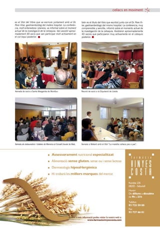 celíacs en moviment


es el títol del llibre que va escriure juntament amb el Dr.                 bién es el título del libro que escribió junto con el Dr. Pere Vi-
Pere Vilar, gastroenteròleg del mateix hospital. La conferèn-               lar, gastroenterólogo del mismo hospital. La conferencia, muy
cia, molt entenedora i planera, va informar sobre el moment                 comprensible y sencilla, informó sobre el momento actual de
actual de la investigació de la celiaquia. Van assistir aproxi-             la investigación de la celiaquía. Asistieron aproximadamente
madament 40 socis que van participar molt activament en                     40 socios que participaron muy activamente en el coloquio
el col-loqui posterior.                                                     posterior.




Xerrada de socis a Santa Margarida de Montbui.                              Reunió de socis a la Diputació de Lleida.




Xerrada als restauradors i hotelers de Menorca al Consell Insular de Maó.   Xerrada a Mataró amb el títol “La malaltia celíaca pas a pas”.




                                                         tribuna celíaca novembre 2010 11
 