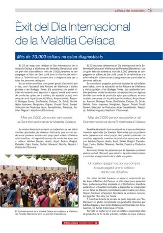 celíacs en moviment




Èxit del Dia Internacional
de la Malaltia Celíaca
  Més de 70.000 celíacs no estan diagnosticats
     El 22 de maig vam celebrar el Dia Internacional de la                    El 22 de mayo celebramos el Día Internacional de la En-
Malaltia Celíaca a Vilafranca del Penedès (Barcelona), amb                fermedad Celíaca en Vilafranca del Penedès (Barcelona), con
un gran èxit d’assistència: més de 3.000 persones es van                  un gran éxito de asistencia: más de 3.000 personas se con-
congregar al Parc de Sant Julià amb la finalitat de reivin-               gregaron en el Parc de San Julià con el fin de reivindicar a la
dicar a l’administració subvencions o desgravacions per a                 administración subvenciones o desgravaciones para todas las
totes les persones celíaques.                                             personas celíacas.
     En un entorn acollidor, vam poder gaudir d’activitats per                En un entorno acogedor, pudimos disfrutar de actividades
a tots, com l’actuació dels Falcons de Vilafranca i visites               para todos, como la actuación de los Falcons de Vilafranca
guiades a les Bodegas Torres. Els assistents van poder vi-                y visitas guiadas a las Bodegas Torres. Los asistentes tam-
sitar els estands amb exposició i alguns també amb venda                  bién pudieron visitar los estands con exposición y en algunos
de productes aptes per a celíacs; en aquesta ocasió, vam                  también con venta de productos aptos para celíacos; en esta
comptar amb la participació d’Airos, Ampurdanesa, Aserce-                 ocasión, contamos con la participación de Airos, Ampurdane-
li, Bodegas Torres, BonPaladar, Celipan, Dr. Schär, Gerblé,               sa, Aserceli, Bodegas Torres, BonPaladar, Celipan, Dr. Schär,
Natur Improver, Nongluten, Orgran, Proceli Turull, Sanaví,                Gerblé, Natur Improver, Nongluten, Orgran, Proceli Turull,
Selección de Productos Jecar, SenseGluten, Telepizza, Tor-                Sanaví, Selección de Productos Jecar, SenseGluten, Telepiz-
tillas Nagual i Valpiform (Fitoinnova).                                   za, Tortillas Nagual y Valpiform (Fitoinnova).


     Més de 3.000 persones van assistir                                      Más de 3.000 personas asistieron al
  al Dia Internacional de la Malaltia Celíaca                             Día Internacional de la Enfermedad Celíaca

    La nostra Associació va tenir un estand on es van oferir                  Nuestra Asociación tuvo un estand en el que se ofrecieron
mostres aportades per diversos fabricants que no van po-                  muestras aportadas por diversos fabricantes que no pudieron
der estar presents amb estand propi però volien col·laborar               estar presentes con stand propio pero querían colaborar con
amb nosaltres, tot regalant mostres de productes aptes per                nosotros, regalando muestras de productos aptos para celía-
a celíacs: Adobos Caysan, Aneto, Aspil, Beiker, Biaglut,                  cos: Adobos Caysan, Aneto, Aspil, Beiker, Biaglut, Caprabo,
Caprabo, Esgir, Fiesta, Gullón, Manacel, Nocilla, Pepsico i               Esgir, Fiesta, Gullón, Manacel, Nocilla, Pepsico y Productos
Productos Churruca.                                                       Churruca.
                                                                              Asimismo, todas las personas que lo deseaban pudieron
                                                                          realizar un test (Biocard) para detectar la enfermedad celíaca
                                                                          o controlar el seguimiento de la dieta sin gluten.


                                                                               Un celíaco paga hoy por su compra
                                                                                   lo que pagará un no celíaco
                                                                                        dentro de 30 años
                                                                               Los niños también tuvieron su espacio, empezando por
                                                                          las áreas infantiles del Parque, el sitio ideal para pasárselo
                                                                          bien; pudieron practicar escalada en el Rocódromo, divertirse
                                                                          saltando en el Castillo Hinchable y desarrollar su creatividad
                                                                          en un Taller de Llaveros (actividades patrocinadas por Airos,
                                                                          Orgran, Santiveri y Caprabo). Más tarde se sortearon carame-
                                                                          los gigantes ofrecidos por Fiesta.
                                                                               Y mientras durante la jornada se pudo degustar una “bo-
                                                                          tifarrada” sin gluten completada con productos ofrecidos por
                                                                          Adobos Caysan y pan recién tostado proporcionado por Airos,
                                                                          Aserceli, Dr. Schär, Fitoinnova y Proceli.
El Dia Internacional de la Malaltia Celíaca es va celebrar a Vilafranca        No faltó un sorteo en el que se optaba a especiales lotes
del Penedès (Barcelona) amb un gran èxit d’assistència.                   de productos de Dr. Schär y Gullón, botellas de cava, visitas a


                                                       tribuna celíaca novembre 2010 21
 