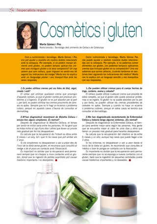 l’especialista respon




                       Cosmètics i gluten
                       Marta Gómez i Pes
                       Nutricionista i Tecnòloga dels aliments de Celíacs de Catalunya



       Com a nutricionista i tecnòloga, Marta Gómez i Pes              Como nutricionista y tecnóloga, Marta Gómez Pes
    ens pot ajudar a resoldre els nostres dubtes relacionats       nos puede ayudar a resolver nuestras dudas relaciona-
    amb la celiaquia. Per exemple, si no podem menjar ali-         das con la celiaquía. Por ejemplo, si no podemos comer
    ments amb gluten, no podem tampoc aplicar-nos cre-             alimentos con gluten, ¿no podemos tampoco aplicarnos
    mes que incloguin gluten a la seva composició? Un cop          cremas que incluyan gluten en su composición? Una vez
    sabem que som celíacs, quan triguem en sentir-nos bé           sabemos que somos celíacos, ¿cuándo tardamos en sen-
    seguint les indicacions del metge? Marta ens ho explica        tirnos bien siguiendo las indicaciones del médico? Marta
    amb un llenguatge planer i ens tranquil·litza amb les          nos lo explica con un lenguaje sencillo y nos tranquiliza
    seves respostes.                                               con sus respuestas.


    1.Es poden utilitzar cremes pel cos fetes de blat, sègol,          1.¿Se pueden utilizar cremas para el cuerpo hechas de
civada i ordi?                                                     trigo, centeno, avena y cebada?
    El celíac pot utilitzar qualsevol crema que provingui              El celíaco puede utilizar cualquier crema que proceda de
d’aquests cereals, ja que el gluten només pot provocar pro-        estos cereales, ya que el gluten sólo puede provocar proble-
blemes si s’ingereix. El gluten no es pot absorbir per la pell     mas si se ingiere. El gluten no se puede absorber por la piel
i, per tant, es poden utilitzar les cremes provinents de cere-     y por tanto, se pueden utilizar las cremas procedentes de
als no aptes. Sempre que no hi hagi un èczema o problema           cereales no aptos. Siempre y cuando no haya un eczema
cutani, perquè en aquests casos s’hauria de consultar al           o problema cutáneo, porque en estos casos se tendría que
dermatòleg.                                                        consultar al dermatólogo.

     2.M’han diagnosticat recentment de Malaltia Celíaca i             2.Me han diagnosticado recientemente de Enfermedad
encara tinc alguns símptomes. És normal?                           Celíaca y todavía tengo algunos síntomas. ¿Es normal?
     Després de diagnosticar la Malaltia Celíaca, el temps             Después de diagnosticar la Enfermedad Celíaca, el tiem-
per sentir-te millor varia entre les persones. Hi ha gent que      po para sentirte mejor varía según las personas. Hay gente
es troba millor al cap d’uns dies i altres que tenen un procés     que se encuentra mejor al cabo de unos días y otros que
més gradual per fer-los desaparèixer.                              tienen un proceso más gradual para hacerlos desaparecer.
     Es calcula que la recuperació de l’intestí es dóna entre          Se calcula que la recuperación del intestino se da entre
6 mesos i un any, tot i que hi ha casos que pot arribar als        6 meses y un año, aunque hay casos que puede llegar a los
2 anys.                                                            2 años.
     Si els símptomes no desapareixen o van a pitjor des de            Si los síntomas no desaparecen o van a peor desde el
l’inici de la dieta sense gluten, et recomano que consultis al     inicio de la dieta sin gluten, te recomiendo que consultes al
metge o bé et posis en contacte amb l’Associació.                  médico o bien te pongas en contacto con la Asociación.
     És important no oblidar que la recuperació serà perma-            Es importante no olvidar que la recuperación será perma-
nent sempre que no s’exposi a nous contactes amb el glu-           nente siempre que no se exponga a nuevos contactos con el
ten, donat que la ingestió de petites quantitats pot causar        gluten, dado que la ingestión de pequeñas cantidades puede
trastorns importants i no desitjables.                             causar trastornos importantes y no deseables.




                                                 40 tribuna celíaca octubre 2010
 