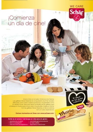 ¡Comienza
un día de cine!




                        Iniciar el día con el sabor Schär es otra historia.
        Las galletas Obras Maestras te conquistarán al primer bocado:
        deliciosas como todos nuestros productos, insuperables como
       la calidad Schär. Descubre Maria, la estrella de las galletas para
  el desayuno: buena para tomar sola e insustituible mojada en leche.
                     Con las galletas Obras Maestras, el día se estrenana
                                               con un nuevo espectáculo. o.

            Dulces momentos en lìnea con www.schaer.com


Schär es el número 1 de Europa en vida sana sin gluten:
• naturalmente sin gluten       • una amplia gama de productos
• líder en investigación        • la mejor calidad
• más de 25 años de experiencia • disponible en toda Europa
 