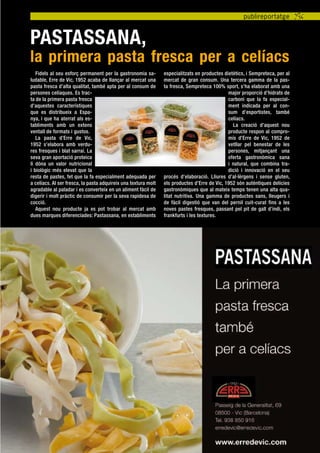 publireportatge


Pastassana,
la primera pasta fresca per a celíacs
   Fidels al seu esforç permanent per la gastronomia sa-        especialitzats en productes dietètics, i Sempreteca, per al
ludable, Erre de Vic, 1952 acaba de llançar al mercat una       mercat de gran consum. Una tercera gamma de la pas-
pasta fresca d’alta qualitat, també apta per al consum de       ta fresca, Sempreteca 100% sport, s’ha elaborat amb una
persones celíaques. Es trac-                                                                  major proporció d’hidrats de
ta de la primera pasta fresca                                                                 carboni que la fa especial-
d’aquestes característiques                                                                   ment indicada per al con-
que es distribueix a Espa-                                                                    sum d’esportistes, també
nya, i que ha aterrat als es-                                                                 celíacs.
tabliments amb un extens                                                                        La creació d’aquest nou
ventall de formats i gustos.                                                                  producte respon al compro-
   La pasta d’Erre de Vic,                                                                    mís d’Erre de Vic, 1952 de
1952 s’elabora amb verdu-                                                                     vetllar pel benestar de les
res fresques i blat sarraí. La                                                                persones, mitjançant una
seva gran aportació proteica                                                                  oferta gastronòmica sana
li dóna un valor nutricional                                                                  i natural, que combina tra-
i biològic més elevat que la                                                                  dició i innovació en el seu
resta de pastes, fet que la fa especialment adequada per        procés d’elaboració. Lliures d’al·lèrgens i sense gluten,
a celíacs. Al ser fresca, la pasta adquireix una textura molt   els productes d’Erre de Vic, 1952 són autèntiques delícies
agradable al paladar i es converteix en un aliment fàcil de     gastronòmiques que al mateix temps tenen una alta qua-
digerir i molt pràctic de consumir per la seva rapidesa de      litat nutritiva. Una gamma de productes sans, lleugers i
cocció.                                                         de fàcil digestió que van del pernil cuit-curat fins a les
   Aquest nou producte ja es pot trobar al mercat amb           noves pastes fresques, passant pel pit de gall d’indi, els
dues marques diferenciades: Pastassana, en establiments         frankfurts i les textures.




                                               tribuna celíaca novembre 2011 11
 