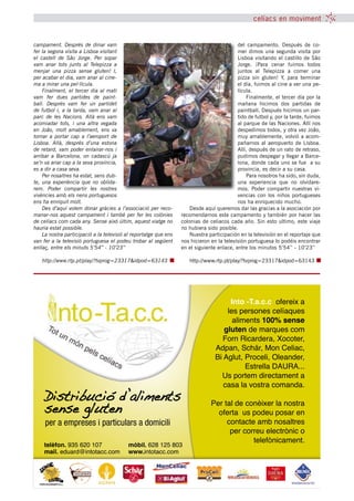 celíacs en moviment


campament. Després de dinar vam                                                            del campamento. Después de co-
fer la segona visita a Lisboa visitant                                                     mer dimos una segunda visita por
el castell de Sâo Jorge. Per sopar                                                         Lisboa visitando el castillo de Sâo
vam anar tots junts al Telepizza a                                                         Jorge. ¡Para cenar fuimos todos
menjar una pizza sense gluten! I,                                                          juntos al Telepizza a comer una
per acabar el dia, vam anar al cine-                                                       pizza sin gluten! Y, para terminar
ma a mirar una pel·lícula.                                                                 el día, fuimos al cine a ver una pe-
    Finalment, el tercer dia al matí                                                       lícula.
vam fer dues partides de paint-                                                                Finalmente, el tercer día por la
ball. Després vam fer un partidet                                                          mañana hicimos dos partidas de
de futbol i, a la tarda, vam anar al                                                       paintball. Después hicimos un par-
parc de les Nacions. Allà ens vam                                                          tido de futbol y, por la tarde, fuimos
acomiadar tots, i una altra vegada                                                         al parque de las Naciones. Allí nos
en Joâo, molt amablement, ens va                                                           despedimos todos, y otra vez Joâo,
tornar a portar cap a l’aeroport de                                                        muy amablemente, volvió a acom-
Lisboa. Allà, després d’una estona                                                         pañarnos al aeropuerto de Lisboa.
de retard, vam poder enlairar-nos i                                                        Allí, después de un rato de retraso,
arribar a Barcelona, on cadascú ja                                                         pudimos despegar y llegar a Barce-
se’n va anar cap a la seva província,                                                      lona, donde cada uno se fue a su
es a dir a casa seva.                                                                      provincia, es decir a su casa.
    Per nosaltres ha estat, sens dub-                                                          Para nosotros ha sido, sin duda,
te, una experiència que no oblida-                                                         una experiencia que no olvidare-
rem. Poder compartir les nostres                                                           mos. Poder compartir nuestras vi-
vivències amb els nens portuguesos                                                         vencias con los niños portugueses
ens ha enriquit molt.                                                                      nos ha enriquecido mucho.
    Des d’aquí volem donar gràcies a l’associació per reco-           Desde aquí queremos dar las gracias a la asociación por
manar-nos aquest campament i també per fer les colònies           recomendarnos este campamento y también por hacer las
de celíacs com cada any. Sense això últim, aquest viatge no       colonias de celiacos cada año. Sin esto ultimo, este viaje
hauria estat possible.                                            no hubiera sido posible.
    La nostra participació a la televisió al reportatge que ens       Nuestra participación en la televisión en el reportaje que
van fer a la televisió portuguesa el podeu trobar al següent      nos hicieron en la televisión portuguesa lo podéis encontrar
enllaç, entre els minuts 5’54’’ - 10’23’’                         en el siguiente enlace, entre los minutos 5’54’’ - 10’23’’

   http://www.rtp.pt/play/?tvprog=23317&idpod=63143                  http://www.rtp.pt/play/?tvprog=23317&idpod=63143




                                                                                        Into -T.a.c.c ofereix a
                                                                                       les persones celíaques
                                                                                         aliments 100% sense
                                                                                      gluten de marques com
                                                                                      Forn Ricardera, Xocoter,
                                                                                   Adpan, Schär, Mon Celiac,
                                                                                   Bi Aglut, Proceli, Oleander,
                                                                                             Estrella DAURA...
                                                                                     Us portem directament a
                                                                                      casa la vostra comanda.
    Distribucio d’aliments                                                     Per tal de conèixer la nostra
    sense gluten                                                                 oferta us podeu posar en
     per a empreses i particulars a domicili                                        contacte amb nosaltres
                                                                                     per correu electrònic o
                                                                                            telefònicament.
    telèfon. 935 620 107                  mòbil. 628 125 803
    mail. eduard@intotacc.com             www.intotacc.com




                                                tribuna celíaca novembre 2011 15
 