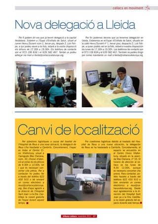 celíacs en moviment




Nova delegació a Lleida
    Per fi podem dir-vos que ja tenim delegació a la capital          Por fin podemos deciros que ya tenemos delegación en
lleidatana. Estarem a l’Espai d’Entitats de Salut, situat al      Lleida. Estaremos en el Espai d’Entitats de Salut, situado en
carrer Henry Dunant núm.1, tercer pis, despatx 2. Loli Feli-      la calle Henry Dunant nº 1, tercer piso, despacho 2. Loli Feli-
pe, a qui podeu veure a la foto, estarà a la vostra disposició    pe, a quien podéis ver en la foto, estará a vuestra disposición
els dilluns de 17.30h a 19.30h. Els telèfons de contacte          los lunes de 17.30h a 19.30h. Los teléfonos de contacto son
són el 973 106 834 i el 639 582 467. També us podeu               el 973 106 834 y el 639 582 467. También os podéis dirigir
adreçar via mail a lleida@celiacscatalunya.org.                   por correo mandando un mail a lleida@celiacscatalunya.org




  Canvi de localització
        Per qüestions logístiques a causa del trasllat de             Por cuestiones  logísticas  debido al  traslado  del Hos-
   l’Hospital de Reus a una nova ubicació, la delegació de        pital  de Reus  a una nueva ubicación,  la delegación
   Reus s’ha traslladat a Cambrils. Concretament, l’espai         de  Reus se ha  trasladado a  Cambrils.  Concretamente, el
   es troba al Centre Cí-                                                                           espacio  se  encuentra en
   vic Vilafortuny, situat a                                                                        el Centro  Cívico  Vilafor-
   l’avinguda Mas Clariana,                                                                         tuny,  situado en la aveni-
   núm. 33. L’horari d’aten-                                                                        da Mas Clariana, nº 33. El
   ció al celíac és els dilluns                                                                     horario  de atención al  ce-
   de 9.30h a 12.00h, tot                                                                           líaco  es  los lunes  de
   i que és necessari con-                                                                          9.30  12.00h, aunque
   certar cita prèvia. Per a                                                                        es necesario concertar cita
   contactar ho podeu fer                                                                           previa. Para contactar, po-
   a través del telèfon 622                                                                         déis hacerlo  a través del
   430 910 o bé enviant                                                                             teléfono  622 430 910  o
   un correu electrònic a                                                                           bien  enviando  un correo
   reus@celiacscatalunya.                                                                           electrónico a reus@ce-
   org. Des d’aquí agraïm a                                                                         liacscatalunya.org.  Desde
   la direcció de l’Hospital                                                                        aquí agradecemos a la di-
   Sant Joan i a la Dra. Cas-                                                                       rección  del Hospital Sant
   tillejo la cessió gratuïta                                                                       Joan ya a la Dra. Castille-
   de l’espai durant aquest                                                                         jo la cesión gratuita del es-
   temps.                                                                                           pacio durante este tiempo.




                                                tribuna celíaca novembre 2011 17
 