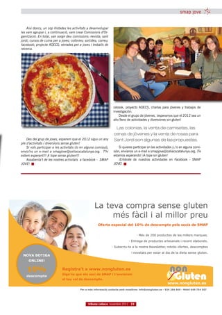 smap jove


    Així doncs, un cop llistades les activitats a desenvolupar
les vam agrupar i, a continuació, vam crear Comissions d’Or-
ganització. En total, van sorgir deu comissions: revista; sant
jordi; cursos de cuina per a joves; colònies; sortides; correu;
facebook; projecte AOECS; xerrades per a joves i treballs de
recerca.




                                                                   cebook, proyecto AOECS, charlas para jóvenes y trabajos de
                                                                   investigación.
                                                                       Desde el grupo de jóvenes, ¡esperamos que el 2012 sea un
                                                                   año lleno de actividades y diversiones sin gluten!

                                                                    Las colonias, la venta de camisetas, las
                                                                   cenas de jóvenes y la venta de rosas para
    Des del grup de joves, esperem que el 2012 sigui un any        Sant Jordi son algunas de las propuestas.
ple d’activitats i diversions sense gluten!
    Si vols participar a les activitats i/o en alguna comissió,        Si quieres participar en las actividades y / o en alguna comi-
envia’ns un e-mail a smapjove@celiacscatalunya.org. T’hi           sión, envíanos un e-mail a smapjove@celiacscatalunya.org. ¡Te
estem esperant!!! A tope sense gluten!!!                           estamos esperando! ¡A tope sin gluten!
    Assabenta’t de les nostres activitats a facebook - SMAP            ¡Entérate de nuestras actividades en Facebook - SMAP
JOVE!                                                              JOVE!




                                                    La teva compra sense gluten
                                                         més fàcil i al millor preu
                                                       Oferta especial del 10% de descompte pels socis de SMAP


                                                                                    · Més de 200 productes de les millors marques.
                                                                              · Entrega de productes artesanals i recent elaborats.
                                                                  · Subscriu-te a la nostra Newsletter, rebràs ofertes, descomptes
                                                                                i novetats per estar al dia de la dieta sense gluten.
 NOVA BOTIGA
     ONLINE!

    10%                      Registra’t a www.nongluten.es
                             Diga’ns que ets soci de SMAP i t’enviarem
   descompte
                             el teu val de descompte.
                                                                                                            www.nongluten.es
                                          Per a més informació contacte amb nosaltres: info@nongluten.es - 934 284 669 - Mòbil 649 754 507




                                                tribuna celíaca novembre 2011 19
 
