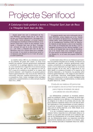 a fons




Projecte Senifood
A Catalunya s’està portant a terme a l’Hospital Sant Joan de Reus
 i a l’Hospital Sant Joan de Déu.

       Aquest  estudi  neix  com a continuació  de l’es-                El presente estudio nace como continuación del es-
  tudi  PROFICEL, ambdós dirigits  per  la Dra.  Yolan-             tudio PROFICEL, ambos dirigidos por la Dra. Yolanda
  da Sanz, de l’Institut d’Agroquímica i Tecnologia d’Ali-          Sanz, del Instituto de Agroquímica y Tecnología de Ali-
  ments  (IATA), centre  pertanyent al  Consell  Superior           mentos (IATA), centro perteneciente al Consejo Supe-
  d’Investigacions Científiques (CSIC) de València. A Ca-           rior de Investigaciones Científicas (CSIC) de Valencia.
  talunya s’està duent a terme en dos hospitals. D’una              En Cataluña se está llevando a cabo en dos hospitales.
  banda,  a l’Hospital  Sant  Joan de Reus, l’investiga-            Por un lado, en el Hospital Sant Joan de Reus, cuyo in-
  dor principal  del qual és  la Dra.  Gemma  Castille-             vestigador principal es la Dra. Gemma Castillejo, y, por
  jo,  i,  per l’altre,  a l’Hospital  Sant  Joan de Déu  de        el otro, en el Hospital Sant Joan de Déu de Barcelona,
  Barcelona, amb el Dr. Vicente Varea com a investiga-              con el Dr. Vicente Varea como investigador principal.
  dor principal. El nou estudi es desenvolupa també en              El nuevo estudio se desarrolla también en colaboración
  col·laboració amb Biópolis SL en el marc del projec-              con Biópolis S.L. en el marco del proyecto CENIT-SE-
  te CENIT-SENIFOOD.                                                NIFOOD.

     La malaltia celíaca (MC) és una intolerància permanent            La enfermedad celíaca (EC) es una intolerancia permanen-
en les proteïnes del gluten dels cereals.  Es tracta d’una        te en las proteínas del gluten de los cereales. Se trata de una
malaltia que pateixen individus genèticament predisposats         enfermedad que padecen individuos genéticamente predis-
i, actualment, és la patologia digestiva crònica més comu-        puestos y, actualmente, es la patología digestiva crónica más
na. L’únic tractament és el seguiment d’una estricta exempta      común. El único tratamiento es el seguimiento de una estricta
de gluten de per vida, però el seu seguiment és molt di-          exenta de gluten de por vida, pero su seguimiento es muy
fícil a causa de la presència de gluten en la majoria dels        difícil debido a la presencia de gluten en la mayoría de los
aliments elaborats i, amb freqüència, els pacients pateixen       alimentos elaborados y, con frecuencia, los pacientes sufren
trastorns gastrointestinals i més riscos de salut (deficiències   trastornos gastrointestinales y más riesgos de salud (deficien-
nutricionals, infeccions, malalties autoimmunes, etc.). Com       cias nutricionales, infecciones, enfermedades autoinmunes,
a conseqüència d’això, s’estan investigant altres estratègies     etc.). Como consecuencia de ello, se están investigando otras
coadjuvants o complementàries a la dieta exempta de gluten        estrategias coadyuvantes o complementarias a la dieta exenta
(Sanz et al., 2009).                                              de gluten (Sanz et al., 2009).

                                                                      El estudio se realiza a 40 personas
                                                                   con el objetivo de encontrar herramientas
                                                                        para mejorar el estado de salud
                                                                         y la calidad de vida del celíaco.

                                                                      Las bifidobacterias constituyen la microbiota predomi-
                                                                  nante de la población infantil, y contribuyen de forma signi-
                                                                  ficativa al desarrollo de las defensas y a la tolerancia oral a
                                                                  los antígenos de la dieta en los primeros años de vida. Este
                                                                  grupo bacteriano representa hasta el 91% del total de bacte-
                                                                  rias intestinales en niños amamantados con leche materna y,
                                                                  en particular, la especie B. longum es predominante tanto en
                                                                  niños como en adultos (Harmsen, et al. 2000; Biavati, et al.
                                                                  2001 Collado et al., 2008).
                                                                        A su vez, la lactancia materna parece ejercer un efecto
                                                                  protector frente al desarrollo de la enfermedad celíaca en la
                                                                  infancia, ya que podría estar asociado con la protección ejer-
                                                                  cida por las bifidobacterias de la microbiota intestinal. Ade-
                                                                  más, las bifidobacterias poseen una maquinaria enzimática
                                                                  especialmente adaptada para co-existir en el intestino, apor-
                                                                  tando nutrientes esenciales al hospedador (Klijn et al. 2005).



                                                30 tribuna celíaca novembre 2011
 