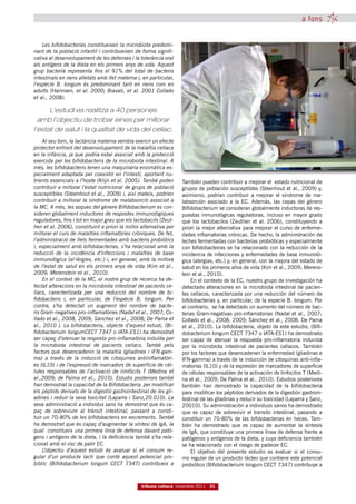 a fons


    Les bifidobacteries constitueixen la microbiota predomi-
nant de la població infantil i contribueixen de forma signifi-
cativa al desenvolupament de les defenses i la tolerància oral
als antígens de la dieta en els primers anys de vida. Aquest
grup bacterià representa fins el 91% del total de bacteris
intestinals en nens alletats amb llet materna i, en particular,
l’espècie B.  longum és predominant tant en nens com en
adults (Harmsen, et al. 2000; Biavati, et al. 2001 Collado
et al., 2008).

      L’estudi es realitza a 40 persones
  amb l’objectiu de trobar eines per millorar
l’estat de salut i la qualitat de vida del celíac.
    Al seu torn, la lactància materna sembla exercir un efecte
protector enfront del desenvolupament de la malaltia celíaca
en la infància, ja que podria estar associat amb la protecció
exercida per les bifidobacteris de la microbiota intestinal. A
més, les bifidobacteris tenen una maquinària enzimàtica es-
pecialment adaptada per coexistir en l’intestí, aportant nu-
trients essencials a l’hoste (Klijn et al. 2005). També poden       También pueden contribuir a mejorar el estado nutricional de
contribuir a millorar l’estat nutricional de grups de població      grupos de población susceptibles (Steenhout et al., 2009) y,
susceptibles (Steenhout et al., 2009) i, així mateix, podrien       asimismo, podrían contribuir a mejorar el síndrome de ma-
contribuir a millorar la síndrome de malabsorció associat a         labsorción asociado a la EC. Además, las cepas del género
la MC. A més, les soques del gènere Bifidobacterium es con-         Bifidobacterium se consideran globalmente inductoras de res-
sideren globalment inductores de respostes immunològiques           puestas inmunológicas reguladoras, incluso en mayor grado
reguladores, fins i tot en major grau que els lactobacils (Zeut-    que los lactobacilos (Zeuthen et al. 2006), constituyendo a
hen et al. 2006), constituint a priori la millor alternativa per    priori la mejor alternativa para mejorar el curso de enferme-
millorar el curs de malalties inflamatòries cròniques. De fet,      dades inflamatorias crónicas. De hecho, la administración de
l’administració de llets fermentades amb bacteris probiòtics        leches fermentadas con bacterias probióticas y especialmente
i, especialment amb bifidobacteiras, s’ha relacionat amb la         con bifidobacteiras se ha relacionado con la reducción de la
reducció de la incidència d’infeccions i malalties de base          incidencia de infecciones y enfermedades de base inmunoló-
immunològica (al·lèrgies, etc.) i, en general, amb la millora       gica (alergias, etc.) y, en general, con la mejora del estado de
de l’estat de salut en els primers anys de vida (Kim et al.,        salud en los primeros años de vida (Kim et al., 2009; Merens-
2009; Merenstein et al., 2010).                                     tein et al., 2010).
    En el context de la MC, el nostre grup de recerca ha de-            En el contexto de la EC, nuestro grupo de investigación ha
tectat alteracions en la microbiota intestinal de pacients ce-      detectado alteraciones en la microbiota intestinal de pacien-
líacs,  caracteritzada  per una  reducció  del nombre  de bi-       tes celíacos, caracterizada por una reducción del número de
fidobacteris  i,  en particular,  de l’espècie  B.  longum.  Per    bifidobacterias y, en particular, de la especie B. longum. Por
contra,  s’ha detectat un  augment  del nombre  de bacte-           el contrario, se ha detectado un aumento del número de bac-
ris Gram-negatives pro-inflamatòries (Nadal et al., 2007; Co-       terias Gram-negativas pro-inflamatorias (Nadal et al., 2007;
llado et al., 2008, 2009; Sánchez et al., 2008; De Pama et          Collado et al., 2008, 2009; Sánchez et al., 2008; De Pama
al., 2010 ). La bifidobacteria, objecte d’aquest estudi, (Bi-       et al., 2010). La bifidobacteria, objeto de este estudio, (Bifi-
fidobacterium longumCECT 7347 o IATA-ES1) ha demostrat              dobacterium longum CECT 7347 o IATA-ES1) ha demostrado
ser capaç d’atenuar la resposta pro-inflamatòria induïda per        ser capaz de atenuar la respuesta pro-inflamatoria inducida
la  microbiota  intestinal  de pacients  celíacs. També pels        por la microbiota intestinal de pacientes celíacos. También
factors que desencadenin la malaltia (gliadines i IFN-gam-          por los factores que desencadenen la enfermedad (gliadinas e
ma)  a través  de la inducció  de citoquines  antiinflamatòri-      IFN-gamma) a través de la inducción de citoquinas anti-infla-
es (IL10) i de l’expressió de marcadors de superfície de cèl·       matorias (IL10) y de la expresión de marcadores de superficie
lules  responsables  de l’activació  de limfòcits  T  (Medina  et   de células responsables de la activación de linfocitos T (Medi-
al.,2009; de Palma et al., 2010). Estudis posteriors també          na et al., 2009; De Palma et al., 2010). Estudios posteriores
han demostrat la capacitat de la Bifidobacteria  per modificar      también han demostrado la capacidad de la bifidobacteria
els pèptids derivats de la digestió gastrointestinal de les gli-    para modificar los péptidos derivados de la digestión gastroin-
adines i reduir la seva toxicitat (Laparra i Sanz,20.010). La       testinal de las gliadinas y reducir su toxicidad (Laparra y Sanz,
seva administració a individus sans ha demostrat que és ca-         20010). Su administración a individuos sanos ha demostrado
paç  de sobreviure  al trànsit  intestinal, passant  a consti-      que es capaz de sobrevivir el transito intestinal, pasando a
tuir un 70-80% de les bifidobacteris en excrements. També           constituir un 70-80% de las bifidobacterias en heces. Tam-
ha demostrat que és capaç d’augmentar la síntesi de IgA, la         bién ha demostrado que es capaz de aumentar la síntesis
qual constitueix una primera línia de defensa davant patò-          de IgA, que constituye una primera línea de defensa frente a
gens i antígens de la dieta, i la deficiència també s’ha rela-      patógenos y antígenos de la dieta, y cuya deficiencia también
cionat amb el risc de patir EC.                                     se ha relacionado con el riesgo de padecer EC.
    L’objectiu  d’aquest  estudi  és  avaluar  si el consum  re-        El objetivo del presente estudio es evaluar si el consu-
gular d’un  producte  lacti  que conté  aquest potencial  pro-      mo regular de un producto lácteo que contiene este potencial
biòtic  (Bifidobacterium  longum  CECT  7347)  contribueix a        probiótico (Bifidobacterium longum CECT 7347) contribuye a



                                                  tribuna celíaca novembre 2011 31
 