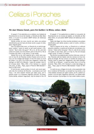 es mouen per nosaltres




Celíacs i Porsches
		 al Circuït de Calaf
Per Joan Vilaseca Canals, pare d’en Guillem i la Mireia, celíacs. Alella

    El passat 17 de setembre es va celebrar una trobada de          El pasado 17 de septiembre se celebró un encuentro de
Porscheonline al circuït de Calafat, a l’Ametlla de Mar (Baix   Porscheonline en el circuito de Calafat, en L’Ametlla de Mar
Ebre), a la qual hi va assistir SMAP Celíacs de Catalunya       (Baix Ebre), al cual asistió SMAP Celíacs de Catalunya como
com a convidada.                                                invitada.
    Només arribar els nens inscrits van rebre una polsera           Nada más llegar, los niños inscritos recibieron una pulsera
identificativa que els havia de donar accés a pujar al cotxe,   identificativa para darles acceso a subir al coche, comida y
àpat i beguda gratis.                                           bebida gratis.
    Per a la majoria dels nens, un Porsche és un vehicle ago-       Para la mayoría de los niños, un Porsche es un vehículo
sarat i potent, i quan en veuen un pel carrer pensen i s’ex-    atrevido y potente, y cuando por la calle ven uno piensan y ex-
clamen: “Quin cotxe més guai!”. Per a mi, de fet, això dels     claman: “¿Qué coche más guay”. Para mí, esto de los coches
cotxes em queda una mica distant, però al meu fill no. No se    me queda un poco lejos, pero a mi hijo no. No se le escapa
li escapa cap cotxe, ni cap marca, ni cap model.                ningún coche, ni marca, ni modelo.
    Aquest dia va ser molt especial per a molts nens que,           Ese día fue muy especial para muchos niños que, como mi
com el meu fill, de Porsches només n’havien vist en els cro-    hijo, Porsches sólo los habían visto los cromos o en las imá-
mos o en les imatges del Google. El meu fill coneix un munt     genes de Google. Mi hijo conoce un montón de coches y, en
de cotxes i, en canvi, té un pare que, exagerant, només sap     cambio, tiene un padre que, exagerando, sólo sabe distinguir
distingir un SEAT d’un Renault...i para de comptar. Això sí,    un SEAT de un Renault... y para de contar. Eso sí, él me iba
ell m’anava dient: “Mira, 959, o 911 Carrera 4, o aquest        diciendo: “Mira, 959, o 911 Carrera 4, o este más antiguo, el
més antic, el 944... Papa, papa el Porsche 986 Boxtster! I      944... Papá, papá ¡el Porsche 986 Boxtster! ¡Fíjate! El 997
fixa’t! El 997 GT3!”.                                           GT3”.
    El cert és que, només arribar al circuït, vam veure apar-       Lo cierto es que, al llegar al circuito, vimos aparcados más
cats més d’un centenar de Porsches. La jornada va ser molt      de un centenar de Porsches. La jornada fue muy bonita, y los
maca, i els nens estaven frisosos per saber quan, per fi,       niños estaban ansiosos por saber cuándo, por fin, podrían as-
podrien pujar a un d’aquests magnífics vehicles. Els pares,     cender a uno de estos magníficos vehículos. Los padres está-
d’altra banda, estàvem neguitosos. Això de deixar el teu fill   bamos nerviosos. Eso de dejar a tu hijo a vete a saber a quien,




                                              36 tribuna celíaca novembre 2011
 