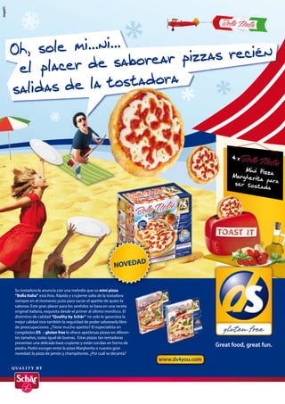 Oh, sole mi...ni...
                      ar pizzas recién
  el placer de sabore
salidas  de la tostadora



                                                                                             4x

                                                                                                 Mini Pizz
                                                                                                   i     iz a
                                                                                             Margheriita para
                                                                                                      t
                                                                                              ser tost
                                                                                                        ada




                                                                                       TOAST IT
                                                                                        O


                                                               D
                                                         NOVEDA


Su tostadora le anuncia con una melodía que su mini pizza
“Bella Italia” está lista. Rápida y crujiente salta de la tostadora
siempre en el momento justo para saciar el apetito de quien la
saborea. Este gran placer para los sentidos se basa en una receta
original italiana, exquisita desde el primer al último mordisco. El
distintivo de calidad “Quality by Schär” no solo le garantiza la
mejor calidad sino también la seguridad de poder saborearla libre
de preocupaciones. ¿Tiene mucho apetito? El especialista en
congelados DS – gluten free le ofrece apetitosas pizzas en diferen-
tes tamaños, todas igual de buenas. Estas pizzas tan tentadoras
presentan una delicada base crujiente y están cocidas en horno de
piedra. Podrá escoger entre la pizza Margherita o nuestra gran
                                                                                       Great food, great fun.
novedad: la pizza de jamón y champiñones. ¿Por cuál se decanta?
                                                                      www.ds4you.com
 