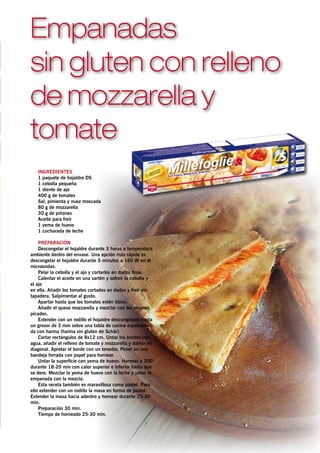 Empanadas
sin gluten con relleno
de mozzarella y
tomate
   Ingredientes
   1 paquete de hojaldre DS
   1 cebolla pequeña
   1 diente de ajo
   400 g de tomates
   Sal, pimienta y nuez moscada
   80 g de mozzarella
   30 g de piñones
   Aceite para freír
   1 yema de huevo
   1 cucharada de leche

    Preparación
    Descongelar el hojaldre durante 3 horas a temperatura
ambiente dentro del envase. Una opción más rápida es
descongelar el hojaldre durante 5 minutos a 160 W en el
microondas.
    Pelar la cebolla y el ajo y cortarlos en dados finos.
    Calentar el aceite en una sartén y sofreír la cebolla y
el ajo
en ella. Añadir los tomates cortados en dados y freír sin
tapadera. Salpimentar al gusto.
    Apartar hasta que los tomates estén tibios.
    Añadir el queso mozzarella y mezclar con los piñones
picados.
    Extender con un rodillo el hojaldre descongelado hasta
un grosor de 3 mm sobre una tabla de cocina espolvorea-
da con harina (harina sin gluten de Schär).
    Cortar rectángulos de 8x12 cm. Untar los bordes con
agua, añadir el relleno de tomate y mozzarella y doblar en
diagonal. Apretar el borde con un tenedor. Poner en una
bandeja forrada con papel para hornear.
    Untar la superficie con yema de huevo. Hornear a 200°
durante 18-20 min con calor superior e inferior hasta que
se dore. Mezclar la yema de huevo con la leche y untar la
empanada con la mezcla.
    Esta receta también es maravillosa como pastel. Para
ello extender con un rodillo la masa en forma de pastel.
Extender la masa hacia adentro y hornear durante 25-30
min.
    Preparación 30 min.
    Tiempo de horneado 25-30 min.
 