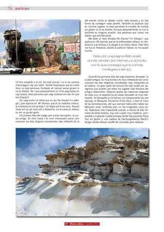 participa


                                                                     del viernes noche al sábado noche, está cerrado y no hay
                                                                     forma de conseguir nada abierto.  También te explican que
                                                                     en muchos lugares no está permitida la entrada de comida
                                                                     sin gluten si no es Kosher. Aunque personalmente no me lo
                                                                     encontré en ninguna ocasión, dos personas que conocí me
                                                                     dijeron que era frecuente.
                                                                         Me llevé un libro titulado No thanks!  I’m Allergic!, que
                                                                     explica en 38 idiomas qué es la enfermedad celíaca, la into-
                                                                     lerancia a la lactosa y la alergia a los frutos secos. Este libro
                                                                     me fue en Palestina, donde la carta en hebreo no me ayudó
                                                                     mucho.

                                                                           Descubrí una página Web israelí
                                                                        donde vendían por Internet y a domicilio
                                                                          con lo que conseguí que la comida
                                                                                  me llegara a tiempo.

                                                                          Durante los primeros días del viaje visitamos Jerusalén, la
                                                                     ciudad antigua. Es muy bonita y es muy interesante ver como
nit fins dissabte a la nit, tot està tancat i no hi ha manera        conviven las tres religiones monoteístas más influyentes de
d’aconseguir cap lloc obert. També t’expliquen que en molts          la historia. Un gran parte del turismo de todo Israel son pe-
llocs no està permesa l’entrada de menjar sense gluten si            regrinos que quieren ver todos los lugares más famosos del
no és Kosher. Tot i que personalment no m’ho vaig trobar en          antiguo testamento. Dejando aparte las creencias religiosas
cap ocasió, dues persones que vaig conèixer em van dir que           de cada uno, la experiencia de visitar Jerusalén es muy inte-
era freqüent.                                                        resante. Te transporta en el tiempo, es impresionante ver, por
     Em vaig endur un llibre que es diu No thanks! I’m aller-        ejemplo, la Mezquita The Dome of the Rock, o bien el muro
gic!, que explica en 38 idiomes què és la malaltia celíaca,          de las lamentaciones, del que siempre había oído hablar por
la intolerància a la lactosa i l’al·lèrgia als fruits secs. Aquest   televisión entre conflictos pero no me imaginaba cómo se-
llibre em va ser molt útil a Palestina, on la carta en hebreu        ría. Todavía es más impactante cuando, a menos de diez mi-
no em va ajudar gaire.                                               nutos de tanta historia, hay una ciudad muy moderna, com-
     Els primers dies del viatge vam visitar Jerusalem, la ciu-      parable a cualquier ciudad europea donde hay pizzerías Pizza
tat antiga. És molt maca i és molt interessant veure com             Hut sin gluten y una cadena de hamburgueserías Black’n
conviuen les tres religions monoteistes més influents de la          Burger donde ofrecen soufflé de chocolate para celíacos.




                                                   44 tribuna celíaca novembre 2011
 