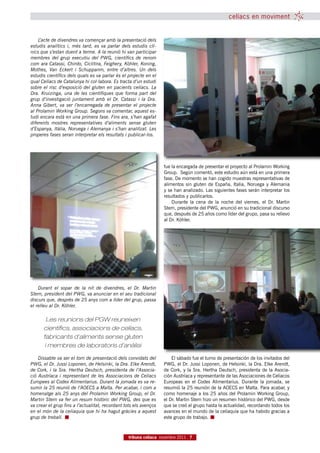 celíacs en moviment


    L’acte de divendres va començar amb la presentació dels
estudis analítics i, més tard, es va parlar dels estudis clí-
nics que s’estan duent a terme. A la reunió hi van participar
membres del grup executiu del PWG, científics de renom
com ara Catassi, Chirdo, Ciclitira, Feighery, Köhler, Koning,
Mothes, Van Eckert i Schuppanm, entre d’altres. Un dels
estudis científics dels quals es va parlar és el projecte en el
qual Celíacs de Catalunya hi col·labora. Es tracta d’un estudi
sobre el risc d’exposició del gluten en pacients celíacs. La
Dra. Kruizinga, una de les científiques que forma part del
grup d’investigació juntament amb el Dr. Catassi i la Dra.
Anna Gibert, va ser l’encarregada de presentar el projecte
al Prolamin Working Group. Segons va comentar, aquest es-
tudi encara està en una primera fase. Fins ara, s’han agafat
diferents mostres representatives d’aliments sense gluten
d’Espanya, Itàlia, Noruega i Alemanya i s’han analitzat. Les
properes fases seran interpretar els resultats i publicar-los.




                                                                   fue la encargada de presentar el proyecto al Prolamin Working
                                                                   Group. Según comentó, este estudio aún está en una primera
                                                                   fase. De momento se han cogido muestras representativas de
                                                                   alimentos sin gluten de España, Italia, Noruega y Alemania
                                                                   y se han analizado. Las siguientes fases serán interpretar los
                                                                   resultados y publicarlos.
                                                                       Durante la cena de la noche del viernes, el Dr. Martin
                                                                   Stern, presidente del PWG, anunció en su tradicional discurso
                                                                   que, después de 25 años como líder del grupo, pasa su relievo
                                                                   al Dr. Köhler.




    Durant el sopar de la nit de divendres, el Dr. Martin
Stern, president del PWG, va anunciar en el seu tradicional
discurs que, després de 25 anys com a líder del grup, passa
el relleu al Dr. Köhler.

        Les reunions del PGW reuneixen
      científics, associacions de celíacs,
      fabricants d’aliments sense gluten
       i membres de laboratoris d’anàlisi

    Dissabte va ser el torn de presentació dels convidats del          El sábado fue el turno de presentación de los invitados del
PWG, el Dr. Jussi Loponen, de Helsinki, la Dra. Elke Arendt,       PWG, el Dr. Jussi Loponen, de Helsinki, la Dra. Elke Arendt,
de Cork, i la Sra. Hertha Deutsch, presidenta de l’Associa-        de Cork, y la Sra. Hertha Deutsch, presidenta de la Asocia-
ció Austríaca i representant de les Associacions de Celíacs        ción Austríaca y representante de las Asociaciones de Celíacos
Europees al Codex Alimentarius. Durant la jornada es va re-        Europeas en el Codex Alimentarius. Durante la jornada, se
sumir la 25 reunió de l’AOECS a Malta. Per acabar, i com a         resumió la 25 reunión de la AOECS en Malta. Para acabar, y
homenatge als 25 anys del Prolamin Working Group, el Dr.           como homenaje a los 25 años del Prolamin Working Group,
Martin Stern va fer un resum històric del PWG, des que es          el Dr. Martin Stern hizo un resumen histórico del PWG, desde
va crear el grup fins a l’actualitat, recordant tots els avenços   que se creó el grupo hasta la actualidad, recordando todos los
en el món de la celiaquia que hi ha hagut gràcies a aquest         avances en el mundo de la celiaquía que ha habido gracias a
grup de treball.                                                   este grupo de trabajo.



                                                 tribuna celíaca novembre 2011 7
 