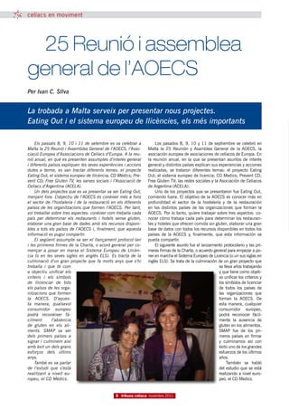 celíacs en moviment




	 25 Reunió i assemblea
general de l’AOECS
Per Ivan C. SIlva


La trobada a Malta serveix per presentar nous projectes.
Eating Out i el sistema europeu de llicències, els més importants

    Els passats 8, 9, 10 i 11 de setembre es va celebrar a           Los pasados 8, 9, 10 y 11 de septiembre se celebró en
Malta la 25 Reunió i Assemblea General de l’AOECS, l’Asso-       Malta la 25 Reunión y Asamblea General de la AOECS, la
ciació Europea d’Associacions de Celíacs d’Europa. A la reu-     asociación europea de asociaciones de celíacos de Europa. En
nió anual, en què es presenten assumptes d’interès general       la reunión anual, en la que se presentan asuntos de interés
i diferents països expliquen les seves experiències i accions    general y distintos países explican sus experiencias y acciones
dutes a terme, es van tractar diferents temes: el projecte       realizadas, se trataron diferentes temas: el proyecto Eating
Eating Out; el sistema europeu de llicència; CD Mèdics; Pre-     Out; el sistema europeo de licencia; CD Medics; Prevent CD;
vent CD; Free Gluten TV, les xarxes socials i l’Associació de    Free Gluten TV; las redes sociales y la Asociación de Celíacos
Celíacs d’Argentina (ACELA).                                     de Argentina (ACELA).
    Un dels projectes que es va presentar va ser Eating Out,         Uno de los proyectos que se presentaron fue Eating Out,
menjant fora. L’objectiu de l’AOECS és conèixer més a fons       comiendo fuera. El objetivo de la AOECS es conocer más en
el sector de l’hostaleria i de la restauració en els diferents   profundidad el sector de la hostelería y de la restauración
països de les organitzacions que formen l’AOECS. Per tant,       en los distintos países de las organizaciones que forman la
vol treballar sobre tres aspectes: conèixer com treballa cada    AOECS. Por lo tanto, quiere trabajar sobre tres aspectos: co-
país per determinar els restaurants i hotels sense gluten,       nocer cómo trabaja cada país para determinar los restauran-
elaborar una gran base de dades amb els recursos disponi-        tes y hoteles que ofrecen comida sin gluten, elaborar una gran
bles a tots els països de l’AOECS i, finalment, que aquesta      base de datos con todos los recursos disponibles en todos los
informació es pugui compartir.                                   países de la AOECS y, finalmente, que esta información se
    El següent assumpte va ser el llançament protocol·lari       pueda compartir.
i les primeres firmes de la Charta, o acord general per co-          El siguiente asunto fue el lanzamiento protocolario y las pri-
mençar a posar en marxa el Sistema Europeu de Llicèn-            meras firmas de la Charta, o acuerdo general para empezar a po-
cia (o en les seves sigles en anglès ELS).  Es tracta de la      ner en marcha el Sistema Europeo de Licencia (o un sus siglas en
culminació d’un gran projecte que fa molts anys que s’hi         inglés ELS). Se trata de la culminación de un gran proyecto que
treballa i que té com                                                                                    se lleva años trabajando
a objectiu unificar els                                                                                  y que tiene como objeti-
criteris i els símbols                                                                                   vo unificar los criterios y
de llicenciar de tots                                                                                    los símbolos de licenciar
els països de les orga-                                                                                  de todos los países de
nitzacions que formen                                                                                    las organizaciones que
la AOECS.  D’aques-                                                                                      forman la AOECS. De
ta manera, qualsevol                                                                                     esta manera, cualquier
consumidor europeu                                                                                       consumidor europeo,
podrà reconèixer fà-                                                                                     podrá reconocer fácil-
cilment       l’absència                                                                                 mente la ausencia de
de gluten en els ali-                                                                                    gluten en los alimentos.
ments.  SMAP va ser                                                                                      SMAP fue de los pri-
dels primers països a                                                                                    meros países en firmar
signar i culminem així                                                                                   y culminamos así con
amb èxit un dels grans                                                                                   éxito uno de los grandes
esforços dels últims                                                                                     esfuerzos de los últimos
anys.                                                                                                    años.
    També es va parlar                                                                                        También se habló
de l’estudi que s’està                                                                                   del estudio que se está
realitzant a nivell eu-                                                                                  realizando a nivel euro-
ropeu, el CD Mèdics.                                                                                     peo, el CD Medics.


                                                8 tribuna celíaca novembre 2011
 