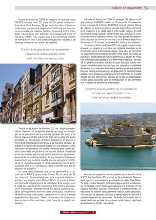 celíacs en moviment


    Iniciat el febrer de 2008, el projecte en què participa          Iniciado en febrero de 2008, el proyecto CD Medics en el
l’AOECS compta amb 20 socia de 10 països diferents i             que participa la AOECS cuenta con 20 socios de 10 países dis-
fons de la Unió Europea. Té per objectiu últim obtenir un        tintos y fondos de la Unión EUROPEA tiene el objetivo último
instrument que permeti diagnosticar de forma poc invasiva        de obtener un instrumento que permita diagnosticar de forma
i a un cost baix la malaltia celíaca. En aquest sentit, s’han    poco invasiva y a un coste bajo la enfermedad celíaca. En este
estat creant eines per difondre el coneixement entre el          sentido ha estado creando herramientas para difundir el cono-
col·lectiu mèdic. Així, aquest any, s’han presentat mòduls       cimiento entre el colectivo médico. Así, este año se han presen-
de formació en línia i uns fulletons específics traduïts a 16    tado módulos de formación on line y unos folletos específicos
idiomes, entre ells el català i el castellà.                     traducidos a 16 idiomas, entre ellos el catalán y el castellano.
                                                                     También se habló de Prevent CD, del inglés prevent celiac
                                                                 disease, un programa que tiene por objetivo investigar en la
     Durant la trobada es van presentar                          prevención de la enfermedad celíaca. Para ello, se ha hecho
          iniciatives relacionades amb                           un seguimiento de alrededor de 380 niños sobre los cuales se
                                                                 estudia la posibilidad de inducir tolerancia al gluten en niños
           Internet i les xarxes socials                         con predisposición genética a la enfermedad celíaca. Se trata
                                                                 de un proyecto europeo basado en que estudios suecos rea-
                                                                 lizados recientemente indican que dar pequeñas cantidades
                                                                 de gluten a un neonato  durante el periodo en el que todavía
                                                                 toma el pecho podría prevenir el desarrollo de la enfermedad
                                                                 celíaca. Si la propuesta de intervenir precozmente en la dieta
                                                                 resulta en una prevención efectiva de la EC se desarrollaran
                                                                 nuevas guías europeas para la introducción de los alimentos
                                                                 con el objeto de prevenir la enfermedad.

                                                                      Durante el encuentro se presentaron
                                                                          iniciativas relacionadas con
                                                                          Internet y las redes sociales




    També es va parlar de Prevent CD, de l’anglès prevent
celiac disease, un programa que té per objectiu investi-
gar en la prevenció de la malaltia celíaca. Per això, s’ha
fet un seguiment del voltant de 380 nens sobre els quals
s’estudia la possibilitat d’induir tolerància al gluten a
nens amb predisposició genètica a la malaltia celíaca. Es
tracta d’un projecte europeu basat en uns estudis suecs
realitzats recentment, els quals indiquen que donar pe-
tites quantitats de gluten a un nounat durant el període
en el que encara pren el pit podria prevenir el desenvolu-
pament de la malaltia celíaca. Si la proposta d’intervenir
precoçment en la dieta resulta en una prevenció efecti-
va de la malaltia celíaca es desenvoluparan noves guies
europees per a la introducció dels aliments per tal de
prevenir la malaltia.
    Un altre dels projectes que es va presentar a la re-
unió de la AOECS va ser Free Gluten TV, el canal de TV               Otro de los proyectos que se presentó en la reunión de la
per Internet.  Desenvolupat per una empresa italiana i           AOECS fue Free Gluten TV, el canal de TV por Internet. Desarro-
emetent en anglès, Free Gluten TV és la primera televi-          llado por un empresa italiana y emitiendo en inglés, Free Gluten
sió dedicada íntegrament a la celiaquia. S’ha llançat com        TV es la primera televisión dedicada íntegramente a la celiaquía.
a mitjà per aglutinar els interessos dels celíacs europeus       Se ha lanzado como medio para aglutinar los intereses de los
unint informació i entreteniment. En aquest canal es trac-       celíacos europeos uniendo información y entretenimiento. En
taran principalment notícies sobre productes, informació         este canal se trataran principalmente noticias sobre productos,
de destinacions turístiques i restaurants on sortir, i també     información de destinos turísticos y restaurantes donde salir y
experiències personals.  S’emet únicament via Internet ja        también experiencias personales. Se emite únicamente vía In-
que es tracta d’un nou canal, jove i que té un ràpid crei-       ternet dado que se trata de un nuevo canal, joven y que tiene
xement.                                                          actualmente un rápido crecimiento.


                                                tribuna celíaca novembre 2011 9
 