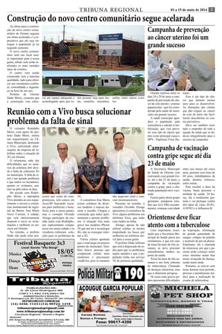 TRIBUNA REGIONAL 01 a 15 de maio de 2014 2 
Construção do novo centro comunitário segue acelarada 
As obras para a constru-ção 
do novo centro comu-nitário 
de Oriente seguem 
em ritmo acelerado, e a ex-pectativa 
que ele seja en-tregue 
à população já no 
segundo semestre. 
O novo centro comuni-tário 
será um local mui-to 
importante para a nossa 
gente, afinal, nele serão re-alizados 
os mais variados 
tipos de eventos. 
O centro vem sendo 
construído com a máxima 
qualidade, tudo para ofere-cer 
aos orientenses confor-to, 
comodidade e seguran-ça 
na hora de seu uso. 
Prefeito de Oriente 
Dado Móris, comenta que 
a construção visa ofere-cer 
um espaço adequado e 
aconchegante para que to-dos 
possam usar para fes-tas, 
reuniões, encontros, 
enfim, entre outros even-tos. 
Reunião com a Vivo busca solucionar 
problema da falta de sinal 
O vereador Rodolpho 
Moris, com apoio do pre-feito 
Dado Móris, emitiu 
um requerimento na Câ-mara 
Municipal, destinado 
à Vivo, solicitando infor-mações 
da empresa de te-lefônia 
sobre a situação do 
3G em Oriente. 
O orientense sabe das 
dificuldades que os usuá-rios 
de celulares têm devi-do 
a falta de cobertura 3G 
no município. A falta de si-nal 
é um grande problema 
e que tantos os moradores, 
quanto os visitantes, sen-tem 
na pele todos os dias. 
De acordo com Rodol-pho 
Moris, a operadora 
Vivo atendeu ao seu reque-rimento 
e enviou a consul-tora 
institucional da regio-nal 
de Bauru, Ana Maria 
Vocci Caricati, à cidade, 
que veio atenciosamente 
disposta a ouvir as recla-mações 
e melhorar os ser-viços 
em Oriente. 
Na reunião, o prefeito 
Dado não pode estar pre-sentes 
por conta de com-promissos, 
(ele estava em 
Assis/SP buscando recur-sos 
para melhorias e bene-fícios 
para a nossa gente), 
mas o vereador Osvaldo 
Alonge participou da reu-nião 
junto com Rodolpho, 
um representante compa-receu 
em nossa cidade e os 
veradores cobraram solu-ções 
para os problemas da 
3G. 
A consultora Ana Maria 
testou celulares de diver-sos 
modelos e marcas du-rante 
a reunião. Chegou a 
conclusão que todos apre-sentaram 
o mesmo proble-ma. 
A situação fica mais 
grave nos modelos iPhone 
5S que por ter a tecnologia 
4G, não se consegue retor-nar 
a 2G. 
Vários relatos apontam 
que o sinal pega em poucos 
pontos do município. Tam-bém 
houve pessoas que 
compraram celular mais 
modernos e precisaram 
vendê-los, pois os mesmos 
não pegavam sinal e esta-vam 
incomunicáveis. 
Presente na reunião, o 
vereador Osvaldo Alonge 
apresentou à consultora da 
Vivo alguns problemas em 
telefones fixos, que estão 
com ruídos na linha. 
Alonge, apesar de não 
utilizar celular, se mostra 
empenhado na busca por 
melhorias na telefonia mó-vel 
para a nossa gente. 
O prefeito Dado informa 
que está à disposição de to-dos 
para que os problemas 
sejam sanados e que a po-pulação 
tenha um serviço 
3G de primeira qualidade. 
Campanha de prevenção 
ao câncer uterino foi um 
grande sucesso 
Oriente realizou entre os 
dias 24 e 29 de maio a cam-panha 
de prevenção do cân-cer 
de cólo uterino - exames 
papanicolau - que foi consi-derada 
pela saúde do muni-cípio 
um grande sucesso. 
A saúde municipal agra-dece 
a população pela 
consciência e adesão à mo-bilização, 
que visa preve-nir 
esse tipo de câncer que 
tem como principal causa o 
HPV - Papiloma Vìrus Hu-mano. 
Esse é um tipo de cân-cer 
que demora muitos 
anos para se desenvolver. 
As alterações das células 
que dão origem ao câncer 
do colo do útero são facil-mente 
descobertas no exa-me 
preventivo. 
Deve ser também exal-tado 
o empenho de toda a 
equipe da saúde que se de-dicou 
integralmente para o 
sucesso da campanha. 
Campanha de vacinação 
contra gripe segue até dia 
23 de maio 
A Secretaria Municipal 
de Saúde de Oriente vem 
realizando com grande êxi-to, 
até o dia 23 de maio, a 
campanha de vacinação 
contra a gripe, para a cha-mada 
população-alvo vaci-nada. 
Fazem parte desse grupo 
gestantes, puérperas (mu-lher 
que teve filho recente-mente), 
crianças com idade 
entre seis meses até cinco 
anos, pessoas com mais de 
60 anos, trabalhadores da 
saúde, doentes crônicos, 
entre outras. 
Para receber a dose da 
vacina, basta procurar a 
unidade de saúde, 24 ho-ras, 
ela é totalmente gra-tuita 
e vai proteger contra 
três tipos de vírus: H1N1, 
A H3N2 e o Influenza B. 
Orientense deve ficar 
atento com a tuberculose 
Uma importante orien-tação 
que a Secretaria Mu-nicipal 
de Saúde passa aos 
orientenses, é que em caso 
de tosse há mais de três se-manas, 
se deve procurar 
antendimento médico no 
posto de saúde. 
Tosse há mais de três se-manas 
é um forte sintoma 
de tuberculosa. Chamada 
de doenças silenciosa, mas 
que é altamente perigosa. 
Os casos mais graves po-dem 
apresentar dificuldades 
na respiração, eliminação 
de grande quantidade de 
sangue, colapso de pulmão 
e acumulo de pus na pleura. 
Entretanto, ela é chamada 
de silenciosa, por que o pa-ciente 
pode começar sentir 
esses sintomas numa fase 
muito avançada da doença, 
sendo muito tarde. 
Portanto, se estiver com 
tosse durante esse período, 
procure o atendimento mé-dico 
para a realização do 
exame de tuberculose. 
ilustração 
Polícia Militar( 190 
 