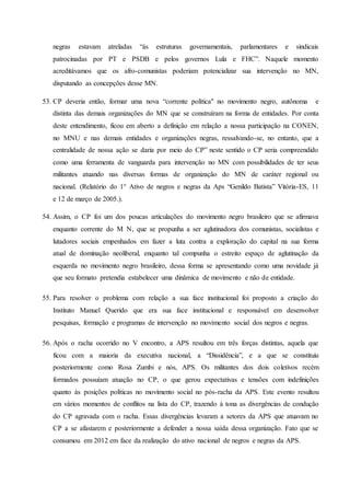 negras estavam atreladas “às estruturas governamentais, parlamentares e sindicais
patrocinadas por PT e PSDB e pelos governos Lula e FHC”. Naquele momento
acreditávamos que os afro-comunistas poderiam potencializar sua intervenção no MN,
disputando as concepções desse MN.
53. CP deveria então, formar uma nova “corrente política" no movimento negro, autônoma e
distinta das demais organizações do MN que se construíram na forma de entidades. Por conta
deste entendimento, ficou em aberto a definição em relação a nossa participação na CONEN,
no MNU e nas demais entidades e organizações negras, ressalvando-se, no entanto, que a
centralidade de nossa ação se daria por meio do CP” neste sentido o CP seria compreendido
como uma ferramenta de vanguarda para intervenção no MN com possibilidades de ter seus
militantes atuando nas diversas formas de organização do MN de caráter regional ou
nacional. (Relatório do 1° Ativo de negros e negras da Aps “Genildo Batista” Vitória-ES, 11
e 12 de março de 2005.).
54. Assim, o CP foi um dos poucas articulações do movimento negro brasileiro que se afirmava
enquanto corrente do M N, que se propunha a ser aglutinadora dos comunistas, socialistas e
lutadores sociais empenhados em fazer a luta contra a exploração do capital na sua forma
atual de dominação neoliberal, enquanto tal compunha o estreito espaço de aglutinação da
esquerda no movimento negro brasileiro, dessa forma se apresentando como uma novidade já
que seu formato pretendia estabelecer uma dinâmica de movimento e não de entidade.
55. Para resolver o problema com relação a sua face institucional foi proposto a criação do
Instituto Manuel Querido que era sua face institucional e responsável em desenvolver
pesquisas, formação e programas de intervenção no movimento social dos negros e negras.
56. Após o racha ocorrido no V encontro, a APS resultou em três forças distintas, aquela que
ficou com a maioria da executiva nacional, a “Dissidência”, e a que se constituiu
posteriormente como Rosa Zumbi e nós, APS. Os militantes dos dois coletivos recém
formados possuíam atuação no CP, o que gerou expectativas e tensões com indefinições
quanto às posições políticas no movimento social no pós-racha da APS. Este evento resultou
em vários momentos de conflitos na lista do CP, trazendo à tona as divergências de condução
do CP agravada com o racha. Essas divergências levaram a setores da APS que atuavam no
CP a se afastarem e posteriormente a defender a nossa saída dessa organização. Fato que se
consumou em 2012 em face da realização do ativo nacional de negros e negras da APS.
 