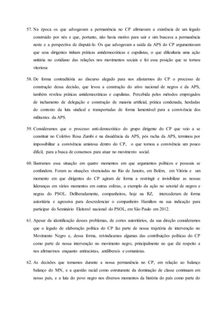 57. Na época os que advogavam a permanência no CP afirmavam a existência de um legado
construído por nós e que, portanto, não havia motivo para sair e sim buscava a permanência
neste e a perspectiva de disputá-lo. Os que advogavam a saída da APS do CP argumentavam
que seus dirigentes tinham práticas antidemocráticas e cupulistas, o que dificultaria uma ação
unitária no cotidiano das relações nos movimentos sociais e foi essa posição que se tornou
vitoriosa
58. De forma contraditória ao discurso alegado para nos afastarmos do CP o processo de
construção dessa decisão, que levou a construção do ativo nacional de negros e da APS,
também revelou práticas antidemocráticas e cupulistas. Percebida pelos métodos empregados
de inchamento de delegação e construção de maioria artificial, prática condenada, herdadas
do contexto da luta sindical e transportadas de forma lamentável para a convivência dos
militantes da APS.
59. Consideramos que o processo anti-democrático do grupo dirigente do CP que veio a se
constituir no Coletivo Rosa Zumbi e na dissidência da APS, pós racha da APS, terminou por
impossibilitar a convivência amistosa dentro do CP, o que tornou a convivência um pouco
difícil, para a busca de consensos para atuar no movimento social.
60. Ilustramos essa situação em quatro momentos em que argumentos políticos e pessoais se
confundem. Foram as situações vivenciadas no Rio de Janeiro, em Belém, em Vitória e um
momento em que dirigentes do CP agiram de forma a restringir e invisibilizar as nossas
lideranças em vários momentos em outras esferas, a exemplo da ação no setorial de negros e
negras do PSOL. Deliberadamente, companheiros, hoje na RZ, intercederam de forma
autoritária e agressiva para descredenciar o companheiro Hamilton na sua indicação para
participar do Seminário Eleitoral nacional do PSOL, em São Paulo em 2012.
61. Apesar da identificação desses problemas, de cortes autoritários, da sua direção consideramos
que o legado de elaboração política do CP faz parte de nossa trajetória de intervenção no
Movimento Negro e, dessa forma, reivindicamos algumas das contribuições políticas do CP
como parte de nossa intervenção no movimento negro, principalmente no que diz respeito a
nos afirmarmos enquanto antiracistas, antiliberais e comunistas.
62. As decisões que tomamos durante a nossa permanência no CP, em relação ao balanço
balanço do MN, e a questão racial como estruturante da dominação de classe continuam em
nosso país, e a luta do povo negro nos diversos momentos da história do país como parte do
 
