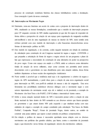 processo de construção resistência histórica das classes trabalhadoras contra a dominação.
Essa concepção é parte da nossa construção.
63. Intervenções no Movimento Negro
64. Entretanto, resta-nos fazermos um acerto de contas com a proposta de intervenção dentro do
MN, atualizando as nossas formulações, considerando que o modelo de intervenção proposto
para CP enquanto corrente do MN sinaliza esgotamento já que não foi capaz de responder de
forma efetiva a perspectiva de criação de um espaço para organização da vanguarda socialista
anti-neoliberal e nem de uma organização de massas no interior do MN, neste sentido seria
errôneo persistir com esse modelo de intervenção e cabe buscarmos desenvolvermos novas
formas de intervenção política no MN.
65. Este modelo de organização, o de corrente, coube naquele momento em virtude da existência
da articulação para construção de um Congresso nacional de negras e negros –CONNEB- e
que propunha a articulação de frente de negros e negras através de um programa e plano de
luta que expressasse a necessidade da construção de uma alternativa de poder na perspectiva
do povo negro. Como este espaço era amplo e o PSOL ainda se colocava como alternativa
tímida de atração de novos militantes, atuar como corrente nos permitiria atrair setores
descontentes com o governismo ou suas dissidências para uma atuação unitária, dessa forma
também disputamos as bases sociais das organizações tradicionais
66. Neste sentido é possível que a tendência atual seja o de organizarmos o coletivo de negras e
negras da APS nacionalmente, e partir disso para a criação de uma nova organização social
para intervenção no MN, com perfil de entidade de massas e não de vanguarda. Esta nova
ferramenta nos possibilitaria estabelecer diversos diálogos com o movimento negro e com
setores importantes do movimento social, seja ele o sindical, ou da juventude, a exemplo do
Movimento dos Sem Tetos e do PAJEÙ, CSP-Conlutas e intersindical dentre outros.
67. Sobre a nossa atuação nacional dentro do MN é necessário pensar sobre a criação de uma
frente nacional de lutas dentro do MN somando-se aos diversos setores que fazem oposição
ao governismo e que atuam dentro MN pela esquerda e que sinalizam rachas com suas
entidades de origem a exemplo do campo constituído pela articulação “Em busca da Batida
Perfeita”, Campanha “Reaja”, Fórum de juventude Negra, dentre outros, no sentido de
construir uma pauta unitária que supere a atual centrada em políticas compensatórias.
68. Em relação a política de massas é necessário aprofunda nossa relação com os diversos
movimentos nas periferias das grandes cidades, que lutam, contra o extermínio da juventude
negra e que desenvolve novas formas de organização através dos movimentos culturais.
 