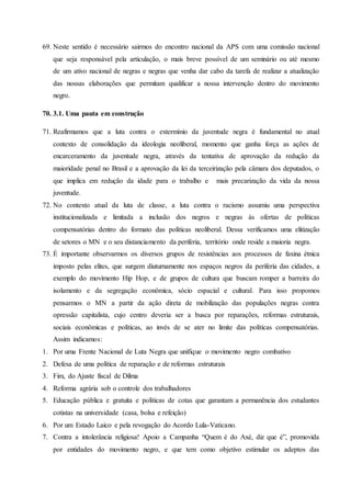 69. Neste sentido é necessário sairmos do encontro nacional da APS com uma comissão nacional
que seja responsável pela articulação, o mais breve possível de um seminário ou até mesmo
de um ativo nacional de negras e negras que venha dar cabo da tarefa de realizar a atualização
das nossas elaborações que permitam qualificar a nossa intervenção dentro do movimento
negro.
70. 3.1. Uma pauta em construção
71. Reafirmamos que a luta contra o extermínio da juventude negra é fundamental no atual
contexto de consolidação da ideologia neoliberal, momento que ganha força as ações de
encarceramento da juventude negra, através da tentativa de aprovação da redução da
maioridade penal no Brasil e a aprovação da lei da terceirização pela câmara dos deputados, o
que implica em redução da idade para o trabalho e mais precarização da vida da nossa
juventude.
72. No contexto atual da luta de classe, a luta contra o racismo assumiu uma perspectiva
institucionalizada e limitada a inclusão dos negros e negras às ofertas de políticas
compensatórias dentro do formato das políticas neoliberal. Dessa verificamos uma elitização
de setores o MN e o seu distanciamento da periferia, território onde reside a maioria negra.
73. É importante observarmos os diversos grupos de resistências aos processos de faxina étnica
imposto pelas elites, que surgem diuturnamente nos espaços negros da periferia das cidades, a
exemplo do movimento Hip Hop, e de grupos de cultura que buscam romper a barreira do
isolamento e da segregação econômica, sócio espacial e cultural. Para isso propomos
pensarmos o MN a partir da ação direta de mobilização das populações negras contra
opressão capitalista, cujo centro deveria ser a busca por reparações, reformas estruturais,
sociais econômicas e políticas, ao invés de se ater no limite das políticas compensatórias.
Assim indicamos:
1. Por uma Frente Nacional de Luta Negra que unifique o movimento negro combativo
2. Defesa de uma política de reparação e de reformas estruturais
3. Fim, do Ajuste fiscal de Dilma
4. Reforma agrária sob o controle dos trabalhadores
5. Educação pública e gratuita e políticas de cotas que garantam a permanência dos estudantes
cotistas na universidade (casa, bolsa e refeição)
6. Por um Estado Laico e pela revogação do Acordo Lula-Vaticano.
7. Contra a intolerância religiosa! Apoio a Campanha “Quem é do Axé, diz que é”, promovida
por entidades do movimento negro, e que tem como objetivo estimular os adeptos das
 