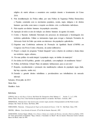 religiões de matriz africana a assumirem esta condição durante o levantamento do Censo
2010.
8. Pela desmilitarização da Polícia militar, por uma Política de Segurança Pública Democrática
e Popular, construída com os movimentos populares, sociais, negro, indígena e de direitos
humanos que tenha como marco o respeito aos direitos civis e as liberdades individuais.
9. Pelo respeito aos direitos humanos da população carcerária;
10. Apuração de todos os atos de violação aos direitos humanos de agentes do estado.
11. Contra o Racismo Ambiental. Retomada dos processos de demarcação e homologação dos
territórios quilombolas. Utilizar os instrumentos legais para revogar a Instrução Normativa da
Advocacia Geral da União que atenta aos interesses das populações quilombolas.
12. Organizar uma Conferência autônoma de Promoção da Igualdade Racial (CMPIR) em
Congresso dos Povos Contra o Racismo, de caráter deliberativo.
13. Propor a criação do programa “Cidade Integrada” com o objetivo de combater a faxina étnica
nos territórios negros urbanos,
14. Por uma política de saúde integral à população negra, no âmbito do município!
15. Em defesa do SUS público, gratuito e de qualidade, com ampliação do atendimento básico!
16. Política de Reforma Urbana! Plano de unidades habitacionais para os sem teto!
17. Respeito, reconhecimento e promoção das manifestações culturais da população negra (funk,
hip hop, capoeira, samba etc).
18. Estender e garantir direitos trabalhistas e previdenciários aos trabalhadores do mercado
informal.
Salvador, 08 de julho de 2015
Meire Reis
Hamilton Assis
Referências
COMAS, Juan. et. all. Raça e Ciência. São Paulo: Ed. Perspectiva. Série Debates. C. Sociais. V. 1 e 2. 1970.
Diwan, Pietra. Raça Pura. Uma história da eugenia no Brasil e no mundo. São Paulo : Contexto, 2007.
DOMINGUES, Petronio José. Uma história não contada: negro, racismo e branqueamento em São Paulo no pós-
aboliçao. São Paulo. Ed. Senac. São Paulo, 2004.
FERNANDES, Florestan. À Integração do Negro na Sociedade de Classes. 3. Ed. V.1. São Paulo: Ática, 1978.
FREYRE, Gilberto. Casa Grande & Senzala. 32º ed. Rio de Janeiro: Reccord., 1997.
GUIMARÃES, Antônio Sérgio Alfredo. Cor, Classe e Status nos estudos de Pierson, Azevedo e Harris na Bahia: 1940-
60. Texto apresentado ao Seminário “Raça, Ciência e Sociedade no Brasil”. Rio de Janeiro: Patrocínio Centro Cultural.
Banco do Brasil, maio de 1995.
 