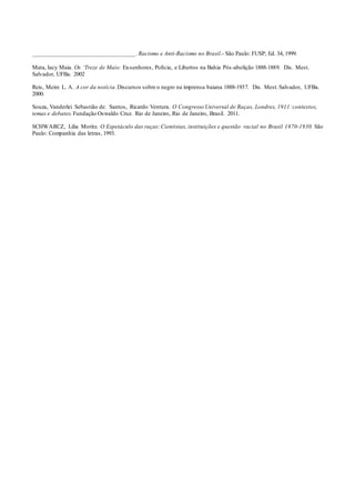 _________________________________. Racismo e Anti-Racismo no Brasil.- São Paulo: FUSP; Ed. 34, 1999.
Mata, Iacy Maia. Os ‘Treze de Maio: Ex-senhores, Polícia, e Libertos na Bahia Pós-abolição 1888-1889. Dis. Mest.
Salvador, UFBa. 2002
Reis, Meire L. A. A cor da notícia.Discursos sobre o negro na imprensa baiana 1888-1937. Dis. Mest.Salvador, UFBa.
2000.
Souza, Vanderlei Sebastião de. Santos, Ricardo Ventura. O Congresso Universal de Raças, Londres, 1911:contextos,
temas e debates. Fundação Oswaldo Cruz. Rio de Janeiro, Rio de Janeiro, Brasil. 2011.
SCHWARCZ, Lilia Moritz. O Espetáculo das raças: Cientistas, instituições e questão racial no Brasil 1870-1930. São
Paulo: Companhia das letras, 1993.
 