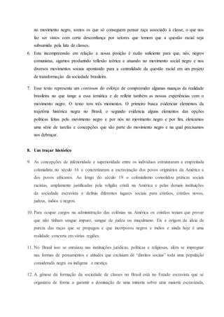 no movimento negro, somos os que só conseguem pensar raça associado à classe, o que nos
faz ser vistos com certa desconfiança por setores que temem que a questão racial seja
subsumida pela luta de classes.
6. Esta incompreensão em relação a nossa posição é razão suficiente para que, nós, negros
comunistas, sigamos produzindo reflexão teórica e atuando no movimento social negro e nos
diversos movimentos sociais apontando para a centralidade da questão racial em um projeto
de transformação da sociedade brasileira.
7. Esse texto representa um continum do esforço de compreender algumas nuanças da realidade
brasileira no que tange a essa temática e de refletir também as nossas experiências com o
movimento negro. O texto tem três momentos. O primeiro busca evidenciar elementos da
trajetória histórica negra no Brasil, o segundo evidencia alguns elementos das opções
políticas feitas pelo movimento negro e por nós no movimento negro e por fim, elencamos
uma série de tarefas e concepções que são parte do movimento negro e na qual precisamos
nos debruçar.
8. Um traçar histórico
9. As concepções de inferioridade e superioridade entre os indivíduos estruturaram a empreitada
colonialista no século 16 e concretizaram a escravização dos povos originários da América e
dos povos africanos. Ao longo do século 19 o colonialismo consolidou práticas sociais
racistas, amplamente justificadas pela religião cristã na América e pelas demais instituições
da sociedade escravista e definiu diferentes lugares sociais para cristãos, cristãos novos,
judeus, índios e negros.
10. Para ocupar cargos na administração das colônias na América os cristãos teriam que provar
que não tinham sangue impuro, sangue de judeu ou muçulmano. Eis a origem da ideia de
pureza das raças que se propagou e que incorporou negros e índios e ainda hoje é uma
realidade concreta em várias regiões.
11. No Brasil isso se enraizou nas instituições jurídicas, políticas e religiosas, além se impregnar
nas formas de pensamentos e atitudes que excluíam de “direitos sociais” toda uma população
considerada negra ou indígena e mestiça.
12. A gênese da formação da sociedade de classes no Brasil está no Estado escravista que se
organizou de forma a garantir a dominação de uma minoria sobre uma maioria escravizada,
 