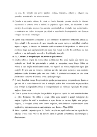 ou seja, foi formado um corpo jurídico, político, legislativo, cultural e religioso que
garantisse a manutenção da ordem escravista.
13. Quando a escravidão deixou de existir o Estado brasileiro garantiu através de diversos
mecanismos o controle sobre a maioria da população agora liberta, um tratamento o mais
próximo da escravidão possível. Isso garantia a continuidade da produção para a exportação e
a manutenção da ordem hierárquica que definia a naturalidade da desigualdade entre brancos
e negros e a sua não contestação.
14. Dentre esses mecanismos destacamos o uso sistemático da repressão institucional, através da
força policial e da aprovação de uma legislação que criava barreira à mobilidade social de
negros e negras, o discurso da harmonia racial o discurso da incapacidade de aprender da
população negra que recorrentemente era usada para reduzir o poder de contestação ou para
reafirmar a sua inadequação ao modelo de civilização desejado.
15. 1.2. Controle: a reorganização da polícia no pós-abolição
16. Estudos sobre as origens da polícia militar na Bahia nos dá a exata medida que cumpre essa
instituição no Brasil. No pós-abolição a polícia se reorganizou como Corpo Militar de
Polícia, e suas funções foram redirecionadas. Os objetivos da polícia perpassavam agora pelo
controle de uma série de homens e mulheres que não mais eram escravos e que, portanto,
poderiam circular livremente pelas ruas das cidades. A prisão/encarceramento era visto como
possibilidade concreta de controle sobre a população negra.
17. O papel da polícia passou de repressão às revoltas escravas para a perseguição aos libertos, o
que nos dá a exata dimensão de que a instituição policial fora reformulada no pós-abolição
para proteger a propriedade privada e conseqüentemente os interesses e proteção dos antigos
senhores de escravos.
18. Como a prática da escravização fora proibida e a figura do capitão do mato tornada obsoleta,
as elites dominantes vão utilizar a policia militar para cumprir o papel institucional dos
antigos “capitães do mato” e transformar o negro liberto em escravo fugido, sob qualquer
alegação, a vadiagem, dentre tantas outras alegações, eram utilizadas sistematicamente como
justificativas para a repressão e encarceramento dos libertos. (Maia, 2002)
19. Assim, a polícia, enquanto agente do Estado cumpriu um papel fundamental na regulação das
relações sociais e nas relações de trabalho, além de garantir a manutenção das hierarquias e
do status quo.
 