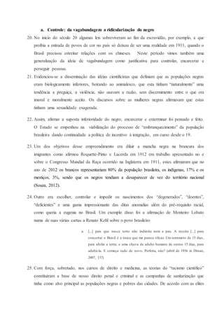 a. Controle: da vagabundagem a ridicularização do negro
20. No inicio do século 20 algumas leis sobreviveram ao fim da escravidão, por exemplo, a que
proibia a entrada de povos de cor no país só deixou de ser uma realidade em 1911, quando o
Brasil precisou estreitar relações com os chineses. Neste período vimos também uma
generalização da ideia de vagabundagem como justificativa para controlar, encarcerar e
perseguir pessoas.
21. Evidenciou-se a disseminação das idéias cientificistas que definiam que as populações negras
eram biologicamente inferiores, beirando ao animalesco, que esta tinham “naturalmente” uma
tendência a preguiça, a violência, não usavam a razão, sem discernimento entre o que era
imoral e moralmente aceito. Os discursos sobre as mulheres negras afirmavam que estas
tinham uma sexualidade exagerada.
22. Assim, afirmar a suposta inferioridade do negro, encarcerar e exterminar foi pensado e feito.
O Estado se empenhou na viabilização do processo de “embranquecimento” da população
brasileira dando continuidade a política de incentivo à imigração, em curso desde o 19.
23. Um dos objetivos desse empreendimento era diluir a mancha negra na brancura dos
imigrantes como afirmou Roquette-Pinto e Lacerda em 1912 em trabalho apresentado no e
sobre o Congresso Mundial da Raça ocorrido na Inglaterra em 1911, estes afirmaram que no
ano de 2012 os brancos representariam 80% da população brasileira, os indígenas, 17% e os
mestiços, 3%, sendo que os negros tendiam a desaparecer de vez do território nacional
(Souza, 2012).
24. Outro era escolher, controlar e impedir os nascimentos dos “degenerados”, “doentes”,
“deficientes” e uma gama impressionante das ditas anomalias além do pré-requisito racial,
como queria a eugenia no Brasil. Um exemplo disso foi a afirmação de Monteiro Lobato
numa de suas várias cartas a Renato Kehl sobre o povo brasileiro
a. [...] pais que nasce torto não indireita nem a pau. A receita [...] para
concertar o Brasil é a única que me parece eficaz. Um terremoto de 15 dias,
para afofar a terra; e uma chuva de adubo humano de outros 15 dias, para
adubá-la. E começa tudo de novo. Perfeita, não? (abril de 1936 in Diwan,
2007, 137)
25. Com força, sobretudo, nos cursos de direito e medicina, as teorias do “racismo científico”
constituíram a base de nosso direito penal e criminal e as campanhas de sanitarização que
tinha como alvo principal as populações negras e pobres das cidades. De acordo com as elites
 