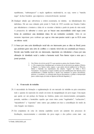 republicanas, “embranquecer” a nação significava modernizá-la, ou seja, varrer a “mancha
negra” da face brasileira que emperrava o desenvolvimento nacional.
26. Qualquer atitude que subvertesse a ordem ocasionaria, no mínimo, na ridicularização dos
indivíduos. Há um caso relatado pelo jornal A Tarde de 1925 ocorrido nos Estados Unidos
que ridicularizava e ironizava a ideia de se recontar a história a partir do ponto de vista racial.
A perspectiva de subverter o status quo ao buscar uma ancestralidade cristã negra como
forma de estabelecer uma identidade étnica foi um verdadeiro escândalo. Além de um
momento importante para reafirmar que aqui se vivia num paraíso racial e que os EUA eram
um inferno racial.
27. A busca por uma certa identificação racial não era interessante para as elites no Brasil, posto
que poderiam gerar uma série de conflitos e a maioria visível não era constituída por brancos.
Revelar uma batalha racial não era interessante, importante era ridicularizar a busca por uma
afirmação de identidade racial e exaltar a harmonia racial. Para ilustrar vejam a nota que o
jornal produziu.
1. Um Christo de côr de carvão? É o que querem os pretos dos Estados Unidos.
2. [...] Os congressistas decidiram que os crentes de cor devemter nas igrejas o Christo,
a Virgem e os Santos todos negros e que pretos devem tambem ser os Moysés,
Darios e Salomão nas reproduções das edições “negras” do Velho e Novo
Testamento. Asseguram os negros eruditos que taes modificações não falseam, antes
restabeleciam a verdade historica e desde esse momento os pretos desenhistas,
pintores e escultores se esforçam para buscar documentos e realizar a transposição
para a ordem negra, de todas as figuras da Historia Sagrada.[...]1
b. O mercado de trabalho
28. A necessidade da formação e regulamentação de um mercado de trabalho no país concentrou
todo o aparato de repressão do estado em torno da marginalização do povo negro. Uma nação
que queria ser um pedaço da Europa na América, punia com encarceramento, perseguição,
porrada, suicídios e homicídios aqueles que eram vistos como “vagabundos”, “cachaceiros”,
“macumbeiros” e “capoeiras” entre outros que punham em risco a consolidação do modo de
vista burguês nos trópicos.
29. Em conjunturas de crise do sistema capitalista ocorre um aumento dos processos de
favelização, encarceramento e extermínio do povo negro e dos pobres como mais um
1 A Tarde, 19/01/1925, p.8.
 