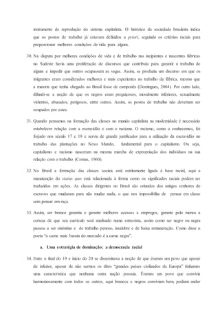 instrumento de reprodução do sistema capitalista. O histórico da sociedade brasileira indica
que os postos de trabalho já estavam definidos a priori, seguindo os critérios raciais para
proporcionar melhores condições de vida para alguns.
30. Na disputa por melhores condições de vida e de trabalho nas incipientes e nascentes fábricas
no Sudeste havia uma proliferação de discursos que contribuía para garantir o trabalho de
alguns e impedir que outros ocupassem as vagas. Assim, se produzia um discurso em que os
imigrantes eram considerados melhores e mais experientes no trabalho da fábrica, mesmo que
a maioria que tenha chegado ao Brasil fosse de camponês (Domingues, 2004). Por outro lado,
difundi-se a noção de que os negros eram preguiçosos, moralmente inferiores, sexualmente
violentos, abusados, perigosos, entre outros. Assim, os postos de trabalho não deveriam ser
ocupados por estes.
31. Quando pensamos na formação das classes no mundo capitalista na modernidade é necessário
estabelecer relação com a escravidão e com o racismo. O racismo, como o conhecemos, foi
forjado nos século 17 e 18 e serviu de grande justificador para a utilização da escravidão no
trabalho das plantações no Novo Mundo, fundamental para o capitalismo. Ou seja,
capitalismo e racismo nasceram na mesma marcha de expropriação dos indivíduos na sua
relação com o trabalho (Comas, 1960).
32. No Brasil a formação das classes sociais está estritamente ligada à base racial, aqui a
manutenção do status quo está relacionada à forma como os significados raciais podem ser
traduzidos em ações. As classes dirigentes no Brasil são oriundos dos antigos senhores de
escravos que mudaram para não mudar nada, o que nos impossibilita de pensar em classe
sem pensar em raça.
33. Assim, ser branco garantia e garante melhores acessos a empregos, garante pelo menos a
certeza de que seu currículo será analisado numa entrevista, assim como ser negro ou negra
passou a ser sinônimo e de trabalho penoso, insalubre e de baixa remuneração. Como disse o
poeta “a carne mais barata do mercado é a carne negra”.
a. Uma estratégia de dominação: a democracia racial
34. Entre o final do 19 e inicio do 20 se disseminava a noção de que éramos um povo que apesar
de inferior, apesar de não sermos os ditos “grandes países civilizados da Europa” tínhamos
uma característica que nenhuma outra nação possuia. Éramos um povo que convivia
harmoniosamente com todos os outros, aqui brancos e negros conviviam bem, podiam andar
 